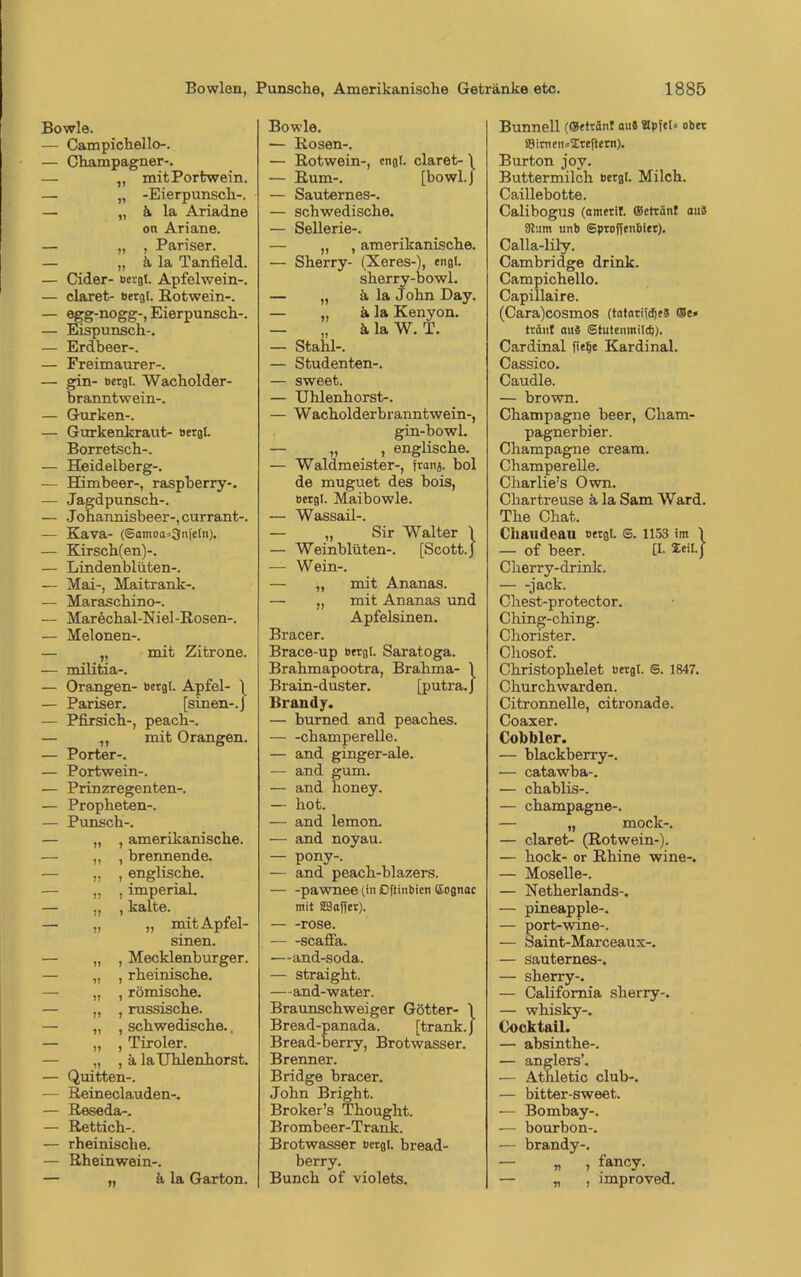 Bowle. — Campichello-. — Champagner-. — „ mit Portwein. — „ -Eierpunsch-. — „ ä la Ariadne on Ariane. — „ , Pariser. — „ ä la Tanfield. — Cider- bergt. Apfelwein-. — claret- bergt. Rotwein-. — egg-nogg-, Eierpunsch-. — Eispunsch-. — Erdbeer-. — Freimaurer-. — gin- bergt. Wacholder- branntwein-. — Gurken-. — Gurkenkraut- bergt. Borretsch-. — Heidelberg-. — Himbeer-, raspherry-. — Jagdpunsch-. — Johannisheer-, currant-. — Kava- (Samoa^njetn). — Kirsch(en)-. — Lindenblüten-. — Mai-, Maitrank-. — Maraschino-. — Marechal-Niel-Rosen-, — Melonen-, — „ mit Zitrone. — militia-. — Orangen- bergt. Apfel- 1 — Pariser. [sinen-.J — Pfirsich-, peach-. — „ mit Orangen. — Porter-. — Portwein-. — Prinzregenten-. — Propheten-. — Punsch-. — „ , amerikanische. — „ , brennende. „ , englische. — „ , imperial. — „ , kalte. — „ „ mit Apfel- sinen. — „ , Mecklenburger. „ , rheinische. — „ , römische. — „ , russische. — „ , schwedische., — „ , Tiroler. „ , ä la Uhlenhorst. — Quitten-. — Reineclauden-. — Reseda-. — Rettich-. — rheinische. — Rheinwein-. — ,, ä la Garton. Bowle. — Rosen-, — Rotwein-, engt, claret- \ — Rum-. [bowl.J — Sauternes-. — schwedische. — Sellerie-. — „ , amerikanische. — Sherry- (Xeres-), engt. sherry-bowl. — „ ä la John Day. — „ ä la Kenyon. — „ ä la W. T. — Stahl-. — Studenten-. — sweet. — Uhlenhorst-. — Wacholderbranntwein-, gin-bowl. — „ , englische. — Waldmeister-, franj. bol de muguet des bois, bergt. Maibowle. — Wassail-. — „ Sir Walter \ — Weinblüten-. [Scott. J — Wein-. — „ mit Ananas. — „ mit Ananas und Apfelsinen. Bracer. Brace-up bergt. Saratoga. Brahmapootra, Brahma- 1 Brain-duster. [putra.J Brandy. — burned and peaches. champerelle. — and ginger-ale. — and gum. — and lioney. — hot. — and lemon. — and noyau. — pony-, — and peach-blazers. — -pawnee (in ßftinbien (Sognac mit SBafjer). rose. scafi'a. —and-soda. — straight. —and-water. Braunschweiger Götter- \ Bread-panada. [trank. J Bread-berry, Brotwasser. Brenner. Bridge bracer. John Bright. Broker’s Thought. Brombeer-Trank. Brotwasser bcrgl. bread- berry. Bunch of violets. Bunnell (©etränl au* Stpfet* ober SBirnens^reftern). Burton joy. Buttermilch bergt. Milch. Caillebotte. Calibogus (amerit. (getränt aus 8Jum unb ©proffenbier). Calla-lily. Cambridge drink. Campichello. Capillaire. (Cara)cosmos (tatari^djeS ©e» tränt aus ©tutenmild)). Cardinal fie^e Kardinal. Cassico. Caudle. — brown. Champagne beer, Cham- pagnerbier. Champagne cream. Champerelle. Charlie’s Own. Chartreuse ä la Sam Ward. The Chat. Chaudeau bergt. ©. 1153 im \ — of beer. [I- Seit.j Cherry-drink. — -jack. Chest-protector. Ching-ching. Chorister. Chosof. Christophelet bergt. S. 1847. Churchwarden. Citrormelle, citronade. Coaxer. Cobbler. — blackberry-. — catawba-. — chablis-. — Champagne-. — „ mock-. — claret- (Rotwein-). — hock- or Rhine wine-. — Moselle-. — Netherlands-. — pineapple-. — port-wine-. — Saint-Marceaux-, — Sauternes-. — sherry-. — California sherry-. — whisky-. Cocktail. — absinthe-. — anglers’. — Athletic club-. — bitter-sweet. — Bombay-. — bourbon-. — brandy-. — „ , fancy. — „ , improved.