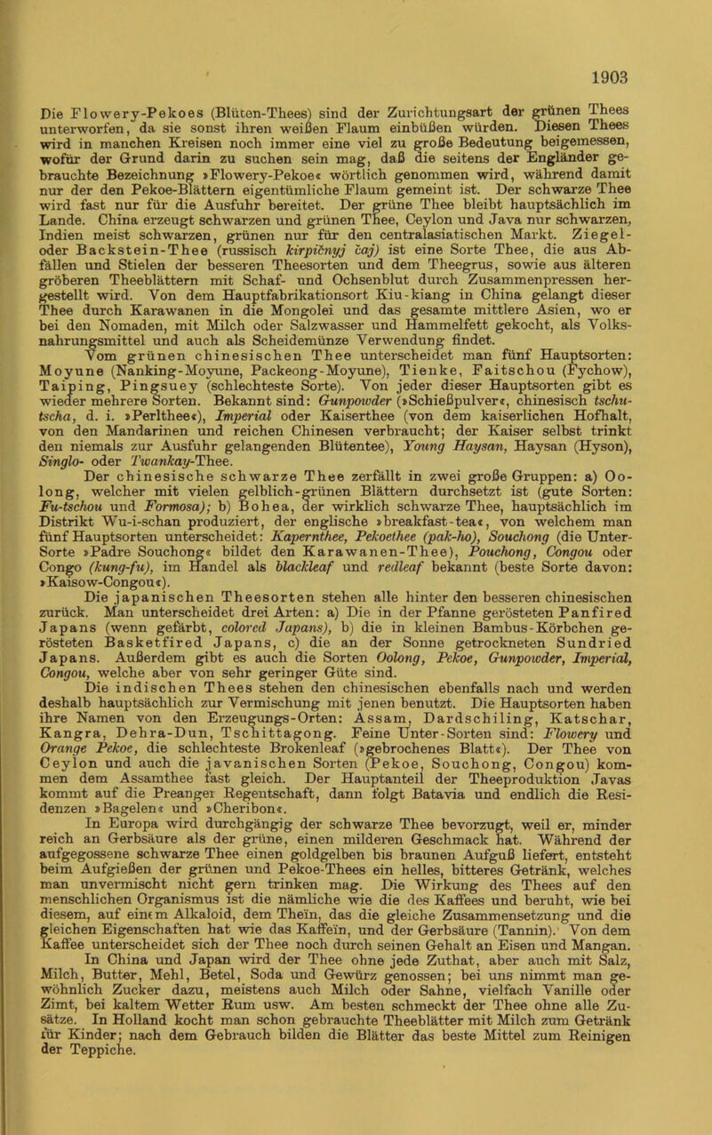 Die Flowery-Pekoes (Blüten-Thees) sind der Zurichtungsart der grünen Thees unterworfen, da sie sonst ihren weißen Flaum einbüßen würden. Diesen Thees wird in manchen Kreisen noch immer eine viel zu große Bedeutung beigemessen, wofür der Grund darin zu suchen sein mag, daß die seitens der Engländer ge- brauchte Bezeichnung »Flowery-Pekoe« wörtlich genommen wird, während damit nur der den Pekoe-Blättern eigentümliche Flaum gemeint ist. Der schwarze Thee wird fast nur für die Ausfuhr bereitet. Der grüne Thee bleibt hauptsächlich im Lande. China erzeugt schwarzen und grünen Thee, Ceylon und Java nur schwarzen, Indien meist schwarzen, grünen nur für den centralasiatischen Markt. Ziege 1- oder Backstein-Thee (russisch kirpünyj caj) ist eine Sorte Thee, die aus Ab- fällen und Stielen der besseren Theesorten und dem Theegrus, sowie aus älteren gröberen Theeblättern mit Schaf- und Ochsenblut durch Zusammenpressen her- gestellt wird. Von dem Hauptfabrikationsort Kiu-kiang in China gelangt dieser Thee durch Karawanen in die Mongolei und das gesamte mittlere Asien, wo er bei den Nomaden, mit Milch oder Salzwasser und Hammelfett gekocht, als Volks- nahrungsmittel und auch als Scheidemünze Verwendung findet. Vom grünen chinesischen Thee unterscheidet man fünf Hauptsorten: Moyune (Nanking-Moyune, Packeong-Moyune), Tienke, Faitschou (Fychow), Taiping, Pingsuey (schlechteste Sorte). Von jeder dieser Hauptsorten gibt es wieder mehrere Sorten. Bekannt sind: Gunpowder (»Schießpulver«, chinesisch tschu- tscha, d. i. »Perlthee«), Imperial oder Kaiserthee (von dem kaiserlichen Hofhalt, von den Mandarinen und reichen Chinesen verbraucht; der Kaiser selbst trinkt den niemals zur Ausfuhr gelangenden Blütentee), Young Haysan, Haysan (Hyson), Singlo- oder 'Iwankay-Thee. Der chinesische schwarze Thee zerfällt in zwei große Gruppen: a) Oo- long, welcher mit vielen gelblich-grünen Blättern durchsetzt ist (gute Sorten: Fu-tschou und Formosa); b) Bohea, der wirklich schwarze Thee, hauptsächlich im Distrikt Wu-i-schan produziert, der englische » breakfast-tea«, von welchem man fünf Hauptsorten unterscheidet: Kapernthee, Pekoethee (pak-ho), Souchong (die Unter- Sorte »Padre Souchong« bildet den Karawanen-Thee), Pouchong, Congou oder Congo (kung-fu), im Handel als blackleaf und redleaf bekannt (beste Sorte davon: »Kaiso w-Congou «). Die japanischen Theesorten stehen alle hinter den besseren chinesischen zurück. Man unterscheidet drei Arten: a) Die in der Pfanne gerösteten Panfired Japans (wenn gefärbt, colored Japans), b) die in kleinen Bambus - Körbchen ge- rösteten Basketfired Japans, c) die an der Sonne getrockneten Sundried Japans. Außerdem gibt es auch die Sorten Oolong, Pekoe, Gunpowder, Imperial, Congou, welche aber von sehr geringer Güte sind. Die indischen Thees stehen den chinesischen ebenfalls nach und werden deshalb hauptsächlich zur Vermischung mit jenen benutzt. Die Hauptsorten haben ihre Namen von den Ex-zeugungs-Orten: Assam, Dardschiling, Katschar, Kangra, Dehra-Dun, Tschittagong. Feine Unter-Sorten sind: Flowery und Orange Pekoe, die schlechteste Brokenleaf (»gebrochenes Blatt«), Der Thee von Ceylon und auch die javanischen Soi’ten (Pekoe, Souchong, Congou) kom- men dem Assamthee fast gleich. Der Hauptanteil der Theeproduktion Javas kommt auf die Preanger Regentschaft, dann folgt Batavia und endlich die Resi- denzen »Bagelen« und »Cheribon«. In Europa wird durchgängig der schwarze Thee bevorzugt, weil er, minder reich an Gerbsäure als der grüne, einen milderen Geschmack hat. Während der aufgegossene schwarze Thee einen goldgelben bis braunen Aufguß liefert, entsteht beim Aufgießen der grünen und Pekoe-Thees ein helles, bitteres Getränk, welches man unvei-mischt nicht gern trinken mag. Die Wirkung des Thees auf den menschlichen Organismus ist die nämliche wie die des Kaffees und beruht, wie bei diesem, auf einem Alkaloid, dem Thein, das die gleiche Zusammensetzung und die gleichen Eigenschaften hat wie das Kaffein, und der Gerbsäure (Tannin). Von dem Kaffee unterscheidet sich der Thee noch durch seinen Gehalt an Eisen und Mangan. In China und Japan wird der Thee ohne jede Zuthat, aber auch mit Salz, Milch, Butter, Mehl, Betel, Soda und Gewürz genossen; bei uns nimmt man ge- wöhnlich Zucker dazu, meistens auch Milch oder Sahne, vielfach Vanille oder Zimt, bei kaltem Wetter Rum usw. Am besten schmeckt der Thee ohne alle Zu- sätze. In Holland kocht man schon gebrauchte Theeblätter mit Milch zum Getränk für Kinder; nach dem Gebrauch bilden die Blätter das beste Mittel zum Reinigen der Teppiclie.