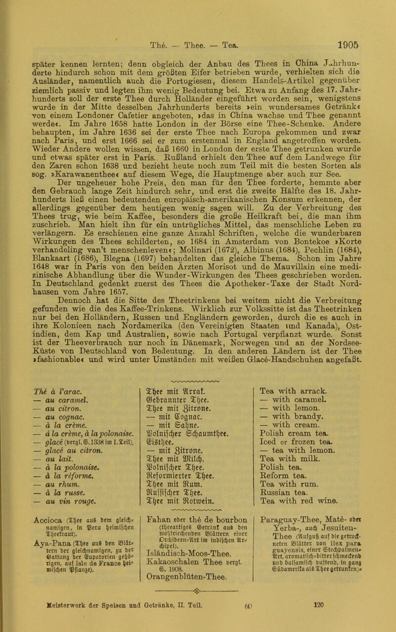 später kennen lernten; denn obgleich der Anbau des Thees in China Jahrhun- derte hindurch schon mit dem größten Eifer betrieben wurde, verhielten sich die Ausländer, namentlich auch die Portugiesen, diesem Handels-Artikel gegenüber ziemlich passiv und legten ihm wenig Bedeutung bei. Etwa zu Anfang des 17. Jahr- hunderts soll der erste Thee durch Holländer eingeführt worden sein, wenigstens wurde in der Mitte desselben Jahrhunderts bereits »ein wundersames Getränkt von einem Londoner Cafetier angeboten, »das in China wachse und Thee genannt werde«. Im Jahre 1658 hatte London in der Börse eine Thee-Schenke. Andere behaupten, im Jahre 1636 sei der erste Thee nach Europa gekommen und zwar nach Paris, und erst 1666 sei er zum erstenmal in England angetroffen worden. Wieder Andere wollen wissen, daß 1660 in London der erste Thee getrunken wurde und etwas später erst in Paris. Rußland erhielt den Thee auf dem Landwege für den Zaren schon 1638 und bezieht heute noch zum Teil mit die besten Sorten als sog. »Karawanentheet auf diesem Wege, die Hauptmenge aber auch zur See. Der ungeheuer hohe Preis, den man für den Thee forderte, hemmte aber den Gebrauch lange Zeit hindurch sehr, und erst die zweite Hälfte des 18. Jahr- hunderts ließ einen bedeutenden europäisch-amerikanischen Konsum erkennen, der allerdings gegenüber dem heutigen wenig sagen will. Zu der Verbreitung des Thees trug, wie beim Kaffee, besonders die große Heilkraft bei, die man ihm zuschrieb. Man hielt ihn für ein untrügliches Mittel, das menschliche Leben zu verlängern. Es erschienen eine ganze Anzahl Schriften, welche die wunderbaren Wirkungen des Thees schilderten, so 1684 in Amsterdam von Bontekoe »Körte verhandeling van’t menschenleven«; Molinari (1672), Albinus (1684), Pechlin (1684), Blankaart (1686), Blegna (1697) behandelten das gleiche Thema. Schon im Jahre 1648 war in Paris von den beiden Ärzten Morisot und de Mauvillain eine medi- zinische Abhandlung über die Wunder-Wirkungen des Thees geschrieben worden. In Deutschland gedenkt zuerst des Thees die Apotheker-Taxe der Stadt Nord- bausen vom Jahre 1657. Dennoch hat die Sitte des Theetrinkens bei weitem nicht die Verbreitung gefunden wie die des Kaffee-Trinkens. Wirklich zur Volkssitte ist das Theetrinken nur bei den Holländern, Küssen und Engländern geworden, durch die es auch in ihre Kolonieen nach Nordamerika (den Vereinigten Staaten und Kanada), Ost- indien, dem Kap und Australien, sowie nach Portugal verpflanzt wurde. Sonst ist der Theeverbrauch nur noch in Dänemark, Norwegen und an der Nordsee- Küste von Deutschland von Bedeutung. In den anderen Ländern ist der Thee »fashionable« und wird unter Umständen mit weißen Glace-Handschuhen angefaßt. The ä l'arac. — au caramel. — au citron. — au cognac. — ä la creme. — d la creme, ä la polonaise. — glace (bergt. 6.1338 im I. Seil). — glace au citron. — au lait. — ä la polonaise. — ä la reforme. — au rhum. — ä la russe. — au vin rouge. Accioca (2Ijee au§ tem gieid1* namigcn, in Sßcru Ijeimifchen Xljcetcaut). Aya-Pana (2§ee au8 ben SSiät* ietti bet gleichnamigen, ju bet ©attung bet ©upatorien geijib xigen, auf Isle de France heb jnijdjen Sßfianäe). 2t)ee mit Slrrof. ©ebrnmtter 24)ee. 21jee mit 8itrone. — mit Eogttac. — mit ©afjtte. ißolnijdjer ©djaumtTjee. ©ilttjee. — mit Sitrone. Stljee mit SKilif). ^olnifdjer 2J;ce. Sieformierter £f)ee. Sfjee mit 3ftum. SRuffifdjer SLtjee. STljee mit SRotroeirt. Fahan ober th6 de bourbon (tijeeartigc8 ©etränt au8 ben wo!)ltied)cnben SJlättetn einet Dtd)ibcen*Sitt im inblfdien Sir* djipei). Isländisch-Moos-Thee. Kakaoschalen Thee »ergl. S. 1908. Orangen blüten-Thee. Tea with arrack. — with caramel. — with lemon. — with brandy. — with cream. Polish cream tea. Iced or frozen tea. — tea with lemon. Tea with milk. Polish tea. Reform tea. Tea with rum. Russian tea. Tea with red wine. Paraguay-Thee, Mat6- ober Yerba-, auch Jesuiten- Thee (ülufgufe auf bie gctrmJ- neten SBiättet »on ilex para guayensis, einet ©tcchpolmeu« 5rt,'aromatifch=bittetfchmectenb uub halfamifd) buftenb, in ganj Sübamerita al3 Xbce getarnten)* (41 «>- Meisterwerk der Speisen und Getränke, II. Teil. 120