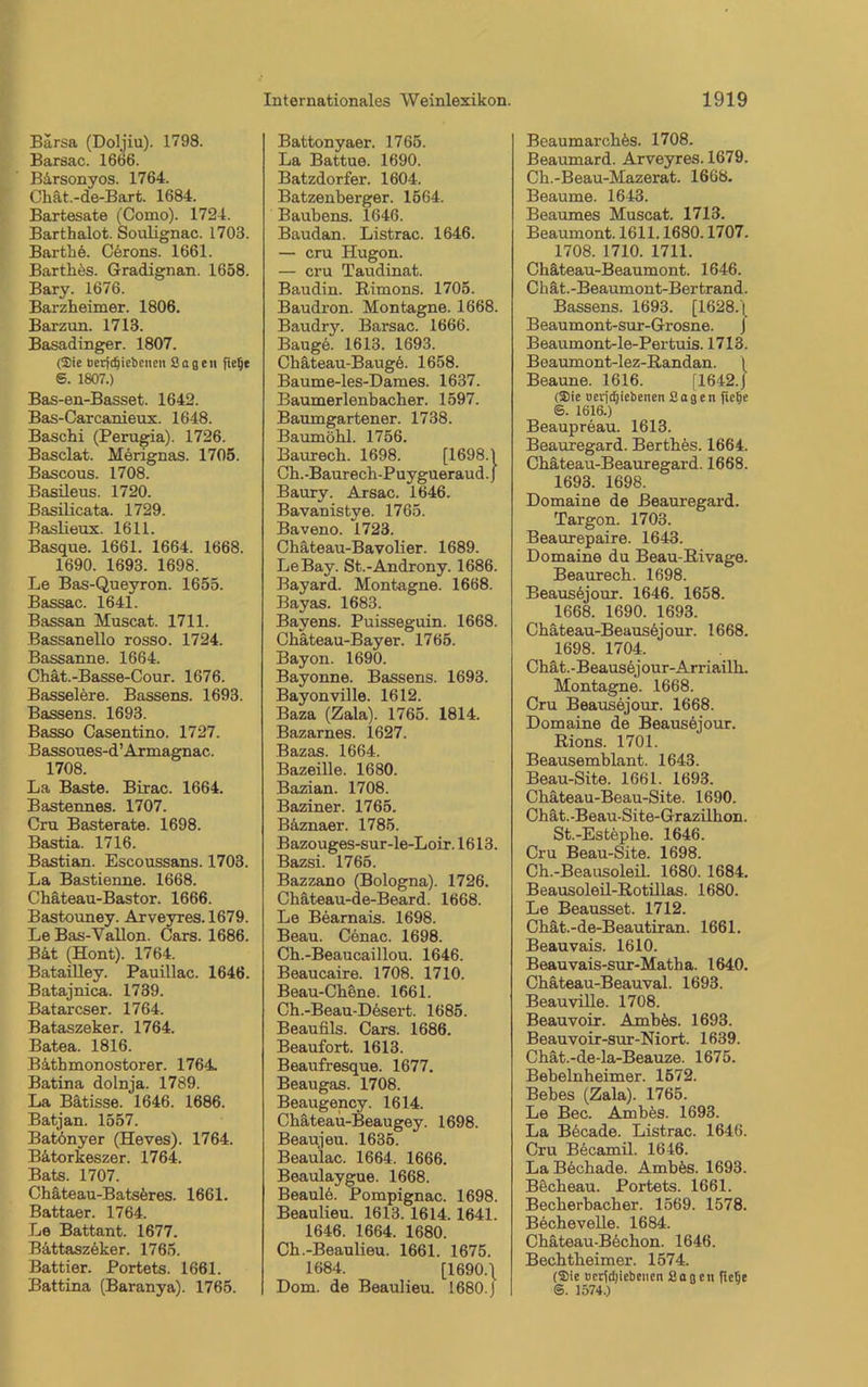 Bärsa (Doljiu). 1798. Barsac. 1666. B&rsonyos. 1764. Chät.-de-Bart. 1684. Bartesate (Como). 1724. Barthalot. Soulignac. 1703. Barth e. Cerons. 1661. Barthös. Gradignan. 1658. Bary. 1676. Barzheimer. 1806. Barzun. 1713. Basadinger. 1807. (Sie nerfdjiebenen Sage» fielje S. 1807.) Bas-en-Basset. 1642. Bas-Carcanieux. 1648. Baschi (Perugia). 1726. Basclat. Merignas. 1705. Bascous. 1708. Basileus. 1720. Basilicata. 1729. Baslieux. 1611. Basque. 1661. 1664. 1668. 1690. 1693. 1698. Le Bas-Queyron. 1655. Bassac. 1641. Bassan Muscat. 1711. Bassanello rosso. 1724. Bassanne. 1664. Chät.-Basse-Cour. 1676. Basseiere. Bassens. 1693. Bassens. 1693. Basso Casentino. 1727. Bassoues-d’Armagnac. 1708. La Baste. Birac. 1664. Bastennes. 1707. Cru Basterate. 1698. Bastia. 1716. Bastian. Escoussans. 1703. La Bastienne. 1668. Chäteau-Bastor. 1666. Bastouney. Arveyres.1679. LeBas-Yallon. Cars. 1686. Bat (Hont). 1764. Batailley. Pauillac. 1646. Batajnica. 1739. Batarcser. 1764. Bataszeker. 1764. Batea. 1816. Bäthmonostorer. 1764. Batina dolnja. 1789. La Bätisse. 1646. 1686. Batjan. 1557. Batönyer (Ileves). 1764. Bätorkeszer. 1764. Bats. 1707. Chäteau-Batseres. 1661. Battaer. 1764. Le Battant. 1677. Bättaszeker. 1765. Battier. Portets. 1661. Battina (Baranya). 1765. Battonyaer. 1765. La Battue. 1690. Batzdorfer. 1604. Batzenberger. 1564. Baubens. 1646. Baudan. Listrac. 1646. — cru Hugon. — cru Taudinat. Baudin. Rimons. 1705. Baudron. Montagne. 1668. Baudry. Barsac. 1666. Bauge. 1613. 1693. Chäteau-Bauge. 1658. Baume-les-Dames. 1637. Baumerlenbacher. 1597. Baumgartener. 1738. Baumöhl. 1756. Baurech. 1698. [1698.1 Ch.-Baur ech-Puygueraud. J Baury. Arsac. 1646. Bavanistye. 1765. Baveno. 1723. Chäteau-Bavolier. 1689. LeBay. St.-Androny. 1686. Bayard. Montagne. 1668. Bayas. 1683. Bavens. Puisseguin. 1668. Chateau-Bayer. 1765. Bayon. 1690. Bayonne. Bassens. 1693. Bayonville. 1612. Baza (Zala). 1765. 1814. Bazarnes. 1627. Bazas. 1664. Bazeille. 1680. Bazian. 1708. Baziner. 1765. Bäznaer. 1785. Bazouges-sur-le-Loir.1613. Bazsi. 1765. Bazzano (Bologna). 1726. Chäteau-de-Beard. 1668. Le Bearnais. 1698. Beau. Cenac. 1698. Ch.-Beaucaillou. 1646. Beaucaire. 1708. 1710. Beau-Chene. 1661. Ch.-Beau-Dösert. 1685. Beaufils. Cars. 1686. Beaufort. 1613. Beaufresque. 1677. Beaugas. 1708. Beaugency. 1614. Chäteau-Beaugey. 1698. Beaujeu. 1635. Beaulac. 1664. 1666. Beaulaygue. 1668. Beaulö. Pompignac. 1698. Beaulieu. 1613. 1614.1641. 1646. 1664. 1680. Ch.-Beaulieu. 1661. 1675. 1684. [1690.\ Dom. de Beaulieu. 1680. J Beaumarchös. 1708. Beaumard. Arveyres. 1679. Ch.-Beau-Mazerat. 1668. Beaume. 1643. Beaumes Muscat. 1713. Beaumont. 1611.1680.1707. 1708. 1710. 1711. Chäteau-Beaumont. 1646. Chät.-Beaumont-Bertrand. Bassens. 1693. [1628. j Beaumont-sur-Grosne. J Beaumont-le-Pertuis. 1713. Beaumont-lez-Randan. \ Beaune. 1616. [1642.J (Sie »erjdjiebenen Sagen fielje ©. 1616.) Beaupreau. 1613. Beauregard. Berthös. 1664. Chäteau-Beauregard. 1668. 1693. 1698. Domaine de Beauregard. Targon. 1703. Beaurepaire. 1643. Domaine du Beau-Rivage. Beaurech. 1698. Beausöjour. 1646. 1658. 1668. 1690. 1693. Chäteau-Beausejour. 1668. 1698. 1704. Chat. -Beausöj our-Arriailh. Montagne. 1668. Cru Beausejour. 1668. Domaine de Beausejour. Rions. 1701. Beausemblant. 1643. Beau-Site. 1661. 1693. Chäteau-Beau-Site. 1690. Chät.-Beau-Site-Grazilhon. St.-Estephe. 1646. Cru Beau-Site. 1698. Ch.-Beausoleil. 1680. 1684. Beausoleil-Rotillas. 1680. Le Beausset. 1712. Chät.-de-Beautiran. 1661. Beauvais. 1610. Beauvais-sur-Matha. 1640. Chäteau-Beauval. 1693. Beauville. 1708. Beauvoir. Ambös. 1693. Beauvoir-sur-Niort. 1639. Chät.-de-la-Beauze. 1675. Bebelnheimer. 1572. Bebes (Zala). 1765. Le Bec. Ambös. 1693. La Böcade. Listrac. 1646. Cru Becamil. 1646. LaBöchade. Ambös. 1693. Böcheau. Portets. 1661. Becherbacher. 1569. 1578. Bechevelle. 1684. Chäteau-Bechon. 1646. Bechtheimer. 1574. (Sie ncrfdjiebenen Sagen fielje ©. 1574.)