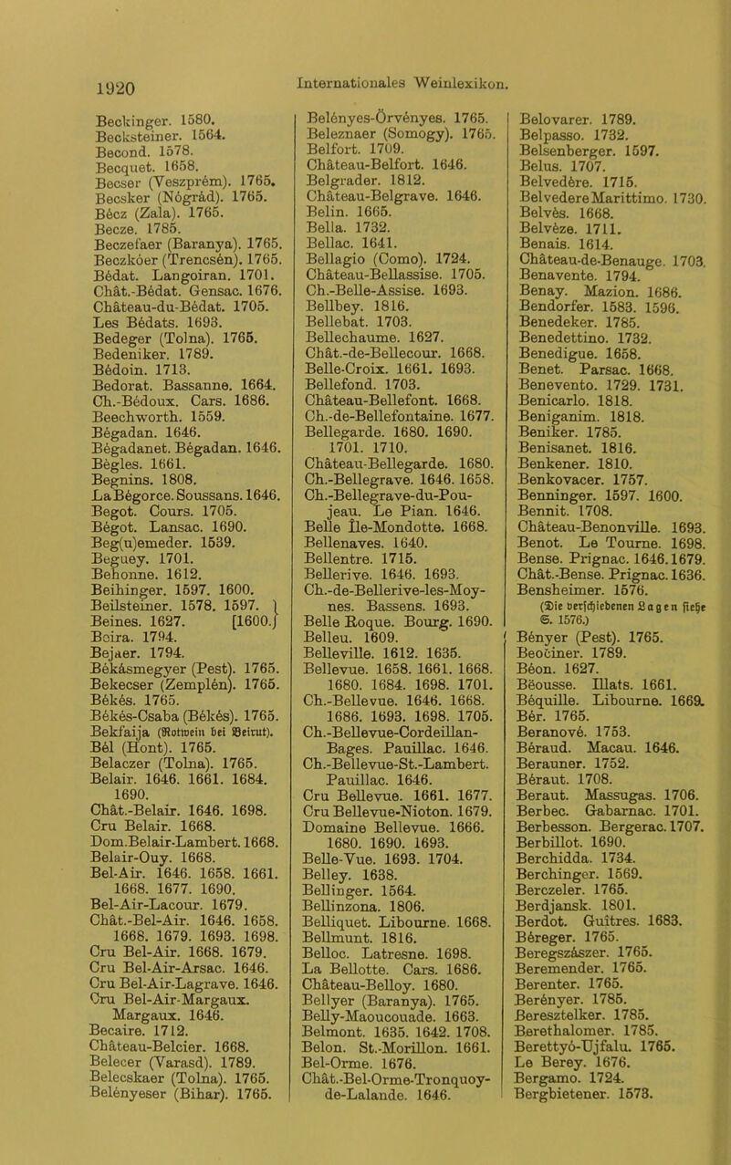 Beckinger. 1580. Becksteiner. 1564. Becond. 1578. Becquet. 1658. Becser (YeszpiAm). 1765. Becsker (Nögr&d). 1765. B6cz (Zala). 1765. Becze. 1785. Beczefaer (Baranya). 1765. Beczköer (Trencs6n). 1765. Bbdat. Langoiran. 1701. Chät.-Bbdat. Gensac. 1676. Chäteau-du-B6dat. 1705. Les Bedats. 1693. Bedeger (Tolna). 1765. Bedeniker. 1789. B6doin. 1713. Bedorat. Bassanne. 1664. Ch.-Bedoux. Cars. 1686. Beech worth. 1559. Begadan. 1646. Begadanet. Begadan. 1646. Begles. 1661. Begnins. 1808. LaBbgorce. Soussans. 1646. Begot. Cours. 1705. B6got. Lansac. 1690. Beg(u)emeder. 1539. Beguey. 1701. Behonne. 1612. Beihinger. 1597. 1600. Beilsteiner. 1578. 1597. 1 Beines. 1627. [1600./ Baira. 1794. Bejaer. 1794. Bek&smegyer (Pest). 1765. Bekecser (Zemplön). 1765. Bbkes. 1765. Bekes-Csaba (B6k6s). 1765. Bekfaija ({Rotwein bei Beirut). B61 (Hont). 1765. Belaczer (Tolna). 1765. Beiair. 1646. 1661. 1684. 1690. Chät.-Belair. 1646. 1698. Cru Beiair. 1668. Dom.Belair-Lambert. 1668. Belair-Ouy. 1668. Bel-Air. 1646. 1658. 1661. 1668. 1677. 1690. Bel-Air-Lacour. 1679. Chät.-Bel-Air. 1646. 1658. 1668. 1679. 1693. 1698. Cru Bel-Air. 1668. 1679. Cru Bel-Air-Arsac. 1646. Cru Bel-Air-Lagrave. 1646. Cru Bel-Air-Margaux. Margaux. 1646. Becaire. 1712. Cbäteau-Belcier. 1668. Belecer (Varasd). 1789. Belecskaer (Tolna). 1765. Belenyeser (Bihar). 1765. Belenyes-Örvänyes. 1765. Beleznaer (Somogy). 1765. Beifort. 1709. Chäteau-Belfort. 1646. Belgrader. 1812. Chäteau-Bel grave. 1646. Belin. 1665. Bella. 1732. Bellac. 1641. Bellagio (Como). 1724. Chäteau-Bellassise. 1705. Ch.-Belle-Assise. 1693. Bellbey. 1816. Bellebat. 1703. Bellechaume. 1627. Chät.-de-Bellecour. 1668. Belle-Croix. 1661. 1693. Bellefond. 1703. Chäteau-Bellefont. 1668. Ch.-de-Bellefontaine. 1677. Bellegarde. 1680. 1690. 1701. 1710. Chäteau-Bellegarde. 1680. Cb.-Bellegrave. 1646. 1658. Ch.-Bellegrave-du-Pou- jeau. Le Pian. 1646. Belle lle-Mondotte. 1668. Bellenaves. 1640. Bellentre. 1715. Bellerive. 1646. 1693. Ch.-de-Bellerive-les-Moy- nes. Bassens. 1693. Belle Eoque. Bourg. 1690. Belleu. 1609. Belleville. 1612. 1635. Bellevue. 1658. 1661. 1668. 1680. 1684. 1698. 1701. Ch.-Bellevue. 1646. 1668. 1686. 1693. 1698. 1705. Ch.-Bellevue-Cordeillan- Bages. Pauillac. 1646. Ch.-Bellevue-St.-Lambert. Pauillac. 1646. Cru Bellevue. 1661. 1677. Cru Bellevue-Nioton. 1679. Domaine Bellevue. 1666. 1680. 1690. 1693. Belle-Yue. 1693. 1704. Belley. 1638. Bellinger. 1564. Bellinzona. 1806. Belliquet. Libourne. 1668. Bellmunt. 1816. Belloc. Latresne. 1698. La Beilotte. Cars. 1686. Chäteau-Belloy. 1680. Bellyer (Baranya). 1765. Belly-Maoucouade. 1663. Beimont. 1635. 1642. 1708. Belon. St.-Morillon. 1661. Bel-Orme. 1676. Ckät.-Bel-Orme-Tronquoy- de-Lalande. 1646. Belovarer. 1789. Belpasso. 1732. Belsenberger. 1597. Belus. 1707. Belvedere. 1715. Belvedere Marittimo. 1730. Belvbs. 1668. Belvfeze. 1711. Benais. 1614. Chäteau-de-Benauge. 1703. Benavente. 1794. Benay. Mazion. 1686. Bendorfer. 1583. 1596. Benedeker. 1785. Benedettino. 1732. Benedigue. 1658. Benet. Parsac. 1668. Benevento. 1729. 1731. Benicarlo. 1818. Beniganim. 1818. Beniker. 1785. Benisanet. 1816. Benkener. 1810. Benkovacer. 1757. Benninger. 1597. 1600. Bennit. 1708. Chateau-Benonville. 1693. Benot. Le Tourae. 1698. Bense. Prignac. 1646.1679. Chät.-Bense. Prignac. 1636. Bensheimer. 1576. (Sie uetjd)iebenen Sagen jtelje <5. 1576.) [ B6nyer (Pest). 1765. Beociner. 1789. Beon. 1627. Beousse. Illats. 1661. Bequille. Libourne. 1669. Ber. 1765. BeranovA 1753. Beraud. Macau. 1646. Berauner. 1752. Bbraut. 1708. Beraut. Massugas. 1706. Berbec. Gabarnac. 1701. Berbesson. Bergerac. 1707. Berbillot. 1690. Berchidda. 1734. Berchinger. 1569. Berczeler. 1765. Berdjansk. 1801. Berdot. Guitres. 1683. B6reger. 1765. Beregszäszer. 1765. Beremender. 1765. Berenter. 1765. Berönyer. 1785. Beresztelker. 1785. Berethalomer. 1785. Berettyö-Ujfalu. 1765. Le Berey. 1676. Bergamo. 1724. Bergbietener. 1573.