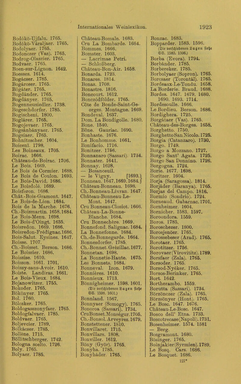 Bodökö-Ujfalu. 1765. Bodökö-V&raljaer. 1765. Bodolyaer. 1765. Bodonczer (Vas). 1765. Bodrog-Olaszier. 1765. Bodvaer. 1765. Boen-sur-Lignon. 1642. Boesses. 1614. Bogäcser. 1785. Bog&roser. 1765. Bögäter. 1765. Bogdänder. 1765. Bogd&nyer. 1765. Bogennensiedler. 1738. Bogeschdorfer. 1785. Bogischeni. 1800. Boglärer. 1765. Bogojevaer. 1765. Bogsänbänyaer. 1765. Bogsiaer. 1765. Bohnitzscher. 1604. Boiceni. 1798. Les Boineaux. 1705. Boirae. 1666. Cliäteau-de-Boirac. 1706. Le Bois. 1669. Le Bois de Cormier. 1688. Le Bois de Coulon. 1693. Le Bois-David. 1686. Le Boisdole. 1689. Boisferon. 1686. Chät.-Bois-Gramont. 1647. Le Bois-de-Lion. 1684. Bois de la Marche. 1676. Ch.-Boismartin. 1658.1684. Le Bois-Menu. 1698. Le Bois-d’Oingt. 1635. Boisredon. 1669. 1686. Boisredon-Fredignac.1686. Bois-Salut. Eysines. 1647. Boisse. 1707. Ch.-Boisset. Berson. 1686. Le Boissier. 1686. Boissise. 1610. Boisson. 1661. 1701. Boissy-sans-Avoir. 1610. Boiste. Landiras. 1661. Le Bois-Vieux. 1684. Bojanowitzer. 1755. Bokoder. 1765. Bökönyer. 1765. Bol. 1760. Bölcsker. 1765. Boldogasszonyfaer. 1765. Boldogfalvaer. 1785. Boldvaer. 1765. Boljevcier. 1789. Bolkäcser. 1785. Bollene. 1715. Böllitschberger. 1742. Bologna scelto. 1726. Boly. 1765. Bolyaer. 1785. Chäteau-Bomale. 1683. Cru La Bombarde. 1684. Bommes. 1666. Bomster. 1603. — Lacrimae Petri. — Schloßberg. Chäteau-Bon-Air. 1658. Bonarda. 1723. Bonares. 1814. Bonas. 1708. Bonastre. 1816. Boncourt. 1612. Bonczödfölder. 1765. Cöte de Bonde-Saint-Ge- orges. Montagne. 1669. Bondeval. 1637. Dona. La Bondigolle. 1680. Bone. 1540. Böne. Gauriac. 1690. Bonhaste. 1676. Le Bonhomme. 1661. Bonifacio. 1716. Bonitzer. 1756. Bonnanaro (Sassari). 1734. Bonnater. 1641. Bonnay. 1628. — Besanceuil. — le Vigny. [1693.1 Bonneau. 1647.1669.1684. J Chäteau-Bonneau. 1698. Ch.-Bonneau-Livran. 1647. Chäteau-Bonneau-Le- Mont. 1647. Cru Bonneau-Closiot. 1666. Ch äteau-La-Bonne- Blanche. 1684. Cru Bonnech^re. 1669. Bonnefond. Salignac. 1684. La Bonnefonne. 1684. Ch.-de-Bonnegarde. 1664. Bonnesdorfer. 1785. Ch.-Bonnet. Gr6zillac. 1677. Bonnetan. 1698. La Bonnetie-Haute. 1675. Les Bonnets. 1684. Bonneval. Izon. 1679. Bonniferes. 1610. Bonnieux. 1713. Bönnigheimer. 1598. 1601. (Sie Detjdjiebencn Sagen flelje SS. 1598. 1601.) Bonnland. 1567. Bonnyaer (Somogy). 1765. Bonoroa (Sassari). 1734. CruBonset.Monsögur. 1705. Ch.-Bonsol. Arveyres. 1679. Bonstettener. 1810. Bonvillaret. 1715. Bonvillars. 1808. Bonviller. 1612. Böny (Györ). 1765. Bonyha. 1785. Bonyh&der. 1765. Bonzac. 1683. Bopparder. 1583. 1596. (Sic Deridjiebenen Sagen SS. 1583. 1596.) Borba (Evora). 1794. Borbänder. 1785. Borbereker. 1785. Borbolyaer (Sopron). 1765. Borcsaer (Torontä.1). 1765. Bordeaux-Le-Tondu. 1658. LaBorderie. Braud. 1688. Bordes. 1647. 1679. 1680. 1690. 1693. 1714. Bordesoulle. 1666. Le Bordieu. Berson. 1686. Bordighera. 1725. Borgätaer (Vas). 1765. Chäteau-des-Borges. 1658. Borghetto. 1750. Borghetto San Nicolo. 1725. Borgia (Catanzaro). 1730. Borgo. 1749. Borgo a Mozzano. 1727. Borgo Sant’ Agata. 1725. Borgo San Donnino. 1726. Borgogna. 1724. Borie. 1677. 1698. Boritzer. 1604. Borja (Saragossa). 1814. Borjäder (Baranya). 1765. Borjas del Campo. 1816. Bormio (Sondrio). 1724. Borneaud. Gabarnac. 1701. Bornheimer. 1604. Bornicher. 1583. 1597. Boroondora. 1559. Boros. 1785. Boroschezer. 1800. Borosjenöer. 1765. Borossebeser (Arad). 1765. Borotaer. 1765. Borotitzer. 1756. Borovaer(Virovititz). 1789. Borsfaer (Zala). 1765. Borsoder. 1765. Borsod-Nyeker. 1765. Borsos-Berinker. 1765. Bort. 1642. Bortherambo. 1559. Borutta (Sassari). 1734. Börzönczer (Zala). 1765. Börzsönyer (Hont). 1765. Le Bose. 1647. 1676. Chäteau-Le-Bosc. 1647. Bosco dell’ Etna. 1733. Boscotrecase(Napoli). 1731. Bosenheimer. 1574. 1581 — Berg. Bosgramont. 1680. Bösinger. 1765. Bosnjakier(Syrmien). 1789. Le Bosq. Cars. 1686. Le Bosquet. 1686. 121*