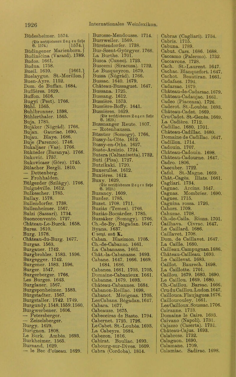 Büdesheimer. 1574. (®ie ücrtdjiebencn Sagen fie^e ®. 1574.) |1574.1 Büdingener Marienborn. J Budinsöina (Varasd). 1789. Budos. 1661. Budua. 1758. Bueil. 1610. [1661.1 Buelaygue. St.-Morillon. J Buen-Ayre. 1152. Dom. de Buffau. 1684. Buffiöres. 1629. Buffon. 1616. Bugyi (Pest). 1766. Bühl. 1565. Buhlbronner. 1598. Bühlerthaler. 1565. Buja. 1785. Bujäker (Nögräd). 1766. Bujan. Gauriac. 1690. Bujau. Blaye. 1686. Buje (Parenzo). 1746. Bukaljaer (Vas). 1766. Bükösder (Baranya). 1766. Bukoviö. 1757. Bukovicaer (Görz). 1745. Bülacher Bergli. 1810. — Dettenberg. — Frohhalden. Bülgezder (Szilägy). 1766. Bulgnöville. 1612. Bulkescher. 1785. Bullay. 1578. Bullendorfer. 1738. Bullenheimer. 1567. Bulzi (Sassari). 1734. Buonconvento. 1727. Ohäteau-Le-Burck. 1658. Bures. 1610. Burg. 1578. Chäteau-du-Burg. 1677. Burgas. 1563. Burgauer. 1742. Burgbrohler. 1583. 1596. Burgegger. 1742. Burgener. 1583. 1596. Burger. 1547. Burgerberger. 1766. Les Burges. 1643. Burglauer. 1567. Burgsponheimer. 1583. Bürgstadter. 1567. Burgstaller. 1742. 1749. Burgundy. 1548.1559.1560. Burgwerbener. 1606. — Petersberger. — Zeiseisberger. Burgy. 1629. Burignon. 1808. Le Burk. Ambös. 1693. Burkheimer. 1565. Burnand. 1629. — le Bec d’oiseau. 1629. Burosse-Mendousse. 1714. Burrweiler. 1569. Bürstendorfer. 1738. Bur-Szent-Györgyer. 1766. La Burthe. 1701. Busca (Cuneo). 1723. Buscemi (Siracusa). 1732. Le Busqueyron. 1679. Bussa (Nögräd). 1766. Bussac. 1640. 1679. Chäteau-Bussaguet. 1647. Bussana. 1725. Bussang. 1612. Bussiöre. 1573. Bussiöre-Bofi'y. 1641. Bussieres. 1629. (®ie öerfdjiebenen Sagen fictic 6. 1629.) Bussnanger Beute. 1807. — Kotenhausen. Büssüer (Somogy). 1766. Bussy-la-Cöte. 1612. Bussy-en-Othe. 1627. Busto-Arsizio. 1724. Butera (Caltanisetta). 1732. Buti (Pisa). 1727. Butzikaki. 1720. Buxerulles. 1612. Buxiöres. 1612. Buxy. 1629. (®ie üerjd)iebenen Sagen iielje ®. 1629.) Buzancy. 1609. Buzder. 1785. Buzet. 1708. 1711. Buziäs (Temes). 1766. Buziäs-Bocsärder. 1785. Buzsäker (Somogy). 1766. Ch.-de-By. Begadan. 1647. Byans. 1637. C bergt, and) K. Caban. Blasimon. 1705. Ch.-de-Cabanac. 1661. La Cabanasse. 1661. Chät.-la-Cabanasse. 1693. Cabane. 1647. 1666. 1669. 1684. 1686. Cabanes. 1661. 1703. 1705. Domaine-Cabanieux. 1661. Cabanne. 1679. 1693. Chäteau-Cabannes. 1684. Cabanon-Beillac. 1698. Cabanot. Mörignas. 1705. LesCabans. Bögadan. 1647. Cabara. 1677. Cabeauze. 1675. Cabeceiras de Basto. 1794. Cabernet. 1725. 1726. LeCabet. St.-Loubös. 1693. La Cabeyre. 1684. Cabezon. 1816. Cabirat. Bouliac. 1693. Cabourg-sur-Dives. 1609. Cabra (Cordoba). 1814. Cabras (Cagliari). 1734. Cabris. 1715. Cabuna. 1789. Cabut. Cars. 1686. 1688. Caccamo (Palermo). 1732. Caccavone. 1728. Cach. St.-Laurent. 1647. Cachac. Blanquefort. 1647. Cachot. Beautiran. 1661. Cadafaes. 1794. Cadarsac. 1679. Chäteau-de-Cadarsac. 1679. Chäteau-Cadaujac. 1661. Cadeo (Piacenza). 1726. Caderot. St.-Loubös. 1693. Chäteau-Cadet. 1669. CruCadet. St.-Genös. 1669. La Cadiere. 1712. Cadillac. 1680. 1701. Chateau-Cadillac. 1680. Domaine de Cadillac. 1647. Cadillon. 1714. Cadouin. 1707. Chäteau-Cadouin. 1698. Chäteau-Cadourne. 1647. Cadro. 1806. . Caecuber. 1722. Cafol. St.-Magne. 1669. Chät.-Cagös. Illats. 1661. Cagliari. 1734. Cagnac. Arcins. 1647. Cagnas. Mombrier. 1690. Cagnes. 1715. Cagnina rossa. 1726. Cahors. 1709. Cahuzac. 1708. Ch.-de-Caila. Bions. 1701. Cailliava. Civrac. 1647. Le Caillard. 1686. Caillavet. 1708. Dom. de Caillavet. 1647. La Caille. 1680. Cailleau. Campugnan.1686. Chäteau-Cailleau. 1693. Le Caillevat. 1683. Caillot. Baurech. 1698. La Caillotte. 1701. Caillou. 1679. 1680. 1690. Le Caillou. 1669. 1680. Ch.-Caillou. Barsac. 1666. Cru du Caillou. Ludon. 1647. Caillouca. Flaujagues. 1676. Caillourouley. 1661. LesCailloux.Soussac. 1706. Cairanne. 1713. Domaine le Caire. 1693. Caivano (Napoli). 1731. Cajazzo (Caserta). 1731. Chäteau-Cajus. 1693. Calabrese. 1732. Calagnon. 1690. Calamane. 1709. Calamiac. Sadirac. 1698.