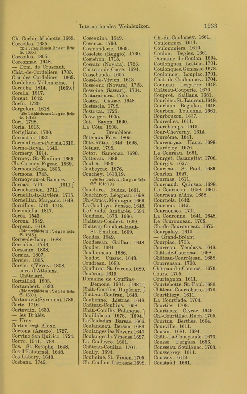 Corcelles. 1635. (Sie Berfdjiebcnen Sag eu fiefie S. 1635.) Corcelles. 1805. Corconnac. 1648. — Dom. de Cruscaut. Chät.-de-Cordeliers. 1703. Cru des Cordeliers. 1669. Cordeliers-Yillemorine. I Cordoba. 1814. [1669. | Corella. 1817. Corent. 1642. Corfu. 1720. Corgoloin. 1618. (Sie Berfdjiebenen Sagen ficfie ©. 1618.) Cori. 1728. Coria. 1815. Corigliano. 1730. Cormatin. 1630. Cormeilles-en-Parisis. 1610. Corme-Royal. 1640. Cormery. 1614. Cormey. St.-Emilion. 1669. Cb.-Cormey-Eigeac. 1669. Cormondreche. 1805. Cormons. 1745. Cormoyeux-et-Romery. } Cornas. 1710. [1611./ Comebarrieu. 1711. Corneilla-la-Riviere. 1715. Comeillan. Margaux. 1648. Cornillon. 1710. 1713. Cornudella. 1817. Coroa. 1543. Corona. 1542. Corpeau. 1618. (Sie Berfdjiebenen Sagen ficfie S. 1618.) Corps-de-Loup. 1688. Corridico. 1746. Corseaux. 1808. Corsica. 1807. Corsier. 1805. Corsier s/Vevey. 1808. — eure d’Attalens. — Cbätelard. Cortaülod. 1805. Cortambert. 1630. (Sie Berfdjiebenen Sagen ficfie v 6. 1630.) Cortanovci (Syrmien). 1789. Corte. 1716. Cortevaix. 1630. — les Brüles. — Urcy. Corton Bergt. Aloxe. Cortona (Arezzo). 1727. Corvino San Quirico. 1724. Corvo. 1541. 1733. Cos. St.-Estepbe. 1648. Cos-d’Estournel. 1648. Cos-Labory. 1648. Cosbana. 1745. Internationales Weinlexikon Cosenza. 1730. Cosmanderie. 1669. Cosoleto (Reggio). 1730. Cospäron. 1715. Cossato (Novara). 1723. Chäteau-de-Cosse. 1694. Cossebaude. 1605. Cosse-le-Vivien. 1613. Cossogno (Novara). 1723. Cossoine (Sassari). 1734. Costarainera. 1725. Costes. Cussac. 1648. Costescie. 1798. Costozza. 1725. Coswiger. 1605. Cot. Bayon. 1690. La Cöte. 1808. „ Bremblens. Cote-aux-Fees. 1805. Cote-Rötie. 1644. 1698. Cotnar. 1798. Cotor. Samonac. 1690. Cotterau. 1689. Coubet. 1690. Coubeyrac. 1676. Coucbey. 1618/19. (Sic berfdjiebenen Sagen fiefie ©@. 1618/19.) Coucbire. Budos. 1661. Coucbiroy. Leognan. 1658. Ch.-Coucy. Montagne.1669. La Coudaye. Yensac. 1648. Le Coude. Ambares. 1694. Coudeau. 1678. 1686. Cbäteau-Coudert. 1669. Chäteau-Coudert-Haut- St.-Emilion. 1669. Coudes. 1642. Coudessan. Gaillan. 1648. Coudet. 1684. Coudonneau. 1686. Coudot. Cussac. 1648. Coudreau. 1683. Coudurat. St.-Girons. 1689. Couöron. 1613. Domaine de Couffins- Demons. 1681. [1681.1 Cbät.-Couffins-Duperier. J Chäteau-Coufran. 1648. Coubenne. Listrac. 1648. Chäteau-Coubins. 1658. Chät.-Couilby-Palanque. 1 Couillabeau. 1678. [1694.) LeCouladan. Barsac. 1666. Coulandeau. Berson. 1686. Coulanges-lez-Nevers. 1640. Coulanges-la-Yineuse. 1627. La Couleyre. 1661. Cbäteau-Coullac. 1701. Coully. 1694. Coulmine. St.-Yivien. 1705. Ch.-Coulom. Latresne.1698. 1933 Coulommes. 1611. Coulommiers. 1610. Coulon. Bögles. 1661. Domaine de Coulon. 1694. Coulongues. Lestiac. 1701. Coulonques. Genissac. 1678. Couloumet. Loupiac. 1701. Cbät.-de-Couloumey. 1704. Couneau. Lesparre. 1648. Cbäteau-Couperie. 1670. Couprot. Saillans. 1681. Courbiac. St.-Laurent.1648. Courbian. Begadan. 1648. Courbon. Toulenne. 1661. Courbouzon. 1637. Courcelles. 1611. Courcbamps. 1613. Cour-Cbeverny. 1614. Courcome. 1641. Courcouyac. Haux. 1698. Courdeley. 1676. Le Coureau. 1661. Courget. Cazaugitat. 1706. Courgis. 1627. Courjeau. St.-Paul. 1686. Courion. 1627. Courmas. 1611. Cournaud. Quinsac. .1698. Le Courneau. 1658. 1661. Courneau d’Ars. 1658. Cournols. 1642. Couinon. 1642. Cournonsec. 1711. La Couronne. 1641. 1648. Le Couronneau. 1706. Cb.-de-Couronneau. 1675. Courpalay. 1610. — Grand-Breant. Courpiac. 1703. Courreau. Yendays. 1649. Chät.-de-Courreau. 1698. Chäteau-Courrejean. 1658. Courrensan. 1708. Cbäteau-du-Courros. 1676. Cours. 1705. Courtagnon. 1611. Courtebotte. St.-Paul. 1686. Cbäteau-Courtebotte. 1676. Courtbiezy. 1611. La Courtiade. 1704. Courties. 1708. Courtieux. Civrac. 1649. Cb.-Courtillac. Ruch. 1705. Courtus. Berthes. 1664. Courville. 1611. Cousin. 1681. 1694. Cbät.-La-Couspaude. 1670. Cousse. Fargues. 1666. Cousseau. Soubgnac. 1703. Coussegrey. 1611. Coussey. 1612. Coustaud. 1661.