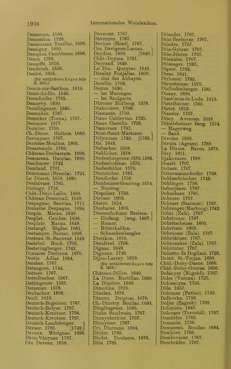 Demerara. 1550. Demestica. 1720. Demeurant. Teuillac. 1690. Demigny. 1630. Demptos. Camblanes. 1698. D6mu. 1708. Denaiffe. 1610. 1 ienderah. 1539. Denicö. 1635. (Sie tocrfdjiebencn Sagen fielje @. 1635.) Demis-sur-Sarthon. 1610. Denis-du-Sic. 1540. Denndorfer. 1785. Dennevy. 1630. Denzlingener. 1565. JDerecsker. 1767. Derenker (Torna). 1767. Demauer. 1577. Derniser. 1758. Ch.-Deroc. Guitres. 1683. Deronyaer. 1767. Derriere-Moulins. 1805. Desarnaude. 1703. Chäteau-Desbarrats. 1698. Descazeau. Gauriac. 1690. Deschnoer. 1742. Desclaud. 1701. Desenzano (Brescia). 1724. Le Desert. 1658. 1690. DesfaLvaer. 1785. Desingv. 1716. Chät.-Desir-Lafon. 1666. Chäteau-Desmirail. 1649. Despagnac. Sauvian. 1711. Domaine Despagne. 1694. Despin. Macau. 1649. Desplat. Cambes. 1698. Desplats. Macau. 1649. Destangt. Bögles. 1661. Destanque. Barsac. 1666. Desteau. St.-Sauveur. 1649. Destebol. Ruch. 1705. Desteringberger. 1742. Domaine Destieux. 1670. Destis. Aillas. 1664. Deszker. 1767. Detnagora. 1744. Dettaer. 1767. Dettelbacher. 1567. Dettingener. 1567. Detzemer. 1578. Deubacher. 1598. Deuil. 1610. Deutsch-Bogsäner. 1767. Deutsch-Bolyer. 1767. Deutsch-Konitzer. 1756. Deutsch-Kreutzer. 1767. Deutsch-Landsherger. 1 Ddvaer. 1785. [1742. J Devaux. Merignac. 1658. Deva-Y4nyaer. 1767. Cru Deveau. 1658. Devecser. 1767. Ddvenyer. 1767. Devicse (Hont). 1767. Cru Devignes-Laroza. 1 Deydies. 1698. [1649.J Chät.-Deyma. 1701. Deyrand. 1649. Le Dez. Queyrac. 1649. Ddzaley Fonjallaz. 1809. — clos des Abbayes. Dezellis. 1703. Dezize. 1630. — les Marenges. — les Saulgeots. Dhroner Hofberg. 1578. Diakovärer. 1789. Diamante. 1730. Diano Caldevino. 1725. Diano Castello. 1725. Dianovaer. 1767. Dicsö-Szent-Märtoner. \ Didymiaer. 1733. [1785. J Die. 1643. Diebacher. 1598. Dieblicher. 1578. Diedenbergener. 1583.1595. Diedenhofener. 1573. Diedesfelder. 1570. Diemricher. 1785. Diendorfer. 1738. Dienheimer Grasweg. 1574. — Neuweg. Diepolzer. 1738. Dieraer. 1605. Dierre. 1614. Diesbarer. 1605. Diessenhofener Breiten- \ — Einfang, [weg. 1807. j — Hamer. — Ritterhalden. — Schneckenbergler. Dietikon. 1810. Dieulivol. 1705. Dignac. 1649. Dignano. 1746. Dijon-Larrey. 1619. (Sie öerfd)iebenen Sogen fiefie ©. 1619.) Chäteau-Dillon. 1649. La Dime. Martillac. 1658. La Dimiöre. 1649. Dimotika. 1819. Dinclau. 1676. Dincou. Daignac. 1678. Ch.-Dinetty. Bouilac. 1694. Diuglingener. 1565. Dinka Sandwein. 1767. Dinnyeherkier. 1767. Dinny^ser. 1767. Cru Dintrans. 1694. Diöder. 1785. Diodet. Doulezon. 1676. Dios. 1785. Didsader. 1767. Diös-Berenyer. 1767. Diösder. 1767. Diös-Györer. 1767. Diös-Jenöer. 1767. Diösk&ler. 1767. Diöszeger. 1767. Dipser. 1785. Dirac. 1641. Dirloszer. 1785. Dirmsteiner. 1570. Disibodenherger. 1581. Dissay. 1638. Disse-sous-le-Lude. 1613. Distelhäuser. 1565. Distrd. 1613. Diszeler. 1767. Ditey. Avensan. 1649. Dittelsheimer Berg. 1574. — Hagerweg. — Sand. Divoser. 1589. Divusa (Agram). 1789. La Dixme. Baron. 1678. Dizy. 1611. Djakovacer. 1789. Doazit. 1707. Dobaer. 1767. Dobermannsdorfer. 1738. Dobleschitscher. 1742. Döblinger. 1738. Doborjäner. 1767. Doborkaer. 1785. Dobozer. 1767. Dobraer (Szatmär). 1767. Dobrenger (Marburg). 1742. Dobri (Zala). 1767. Dobriczaer. 1767. Döbritschener. 1605. Dobritzer. 1605. Döbröczer (Zala). 1767. Döbröközer. 1767. Dobronaker (Zala). 1767. Döbrönter. 1767. Dolcetto de Dogliani. 1723. Doisit. St.-Trojan. 1690. Chät.-Doisy-Daene. 1666. Chät.-Doisy-Gravas. 1666. Dolanver (Nögräd). 1767. Dolce (Verona). 1725. Dolceacqua. 1725. Dole. 1637. Dolenaer (Pettau). 1742. Dolhovka. 1753. Doljer (Zagreb). 1789. Dolomieu. 1643. Dolovaer (Torontal). 1767. Domalder. 1785. Domanin. 1756. Domazeau. Bouilac. 1694. Domböer. 1786. Dombovarer. 1767. Dombr&der. 1767.