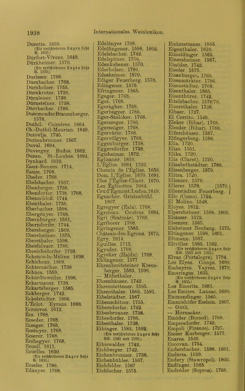 Durette. 1635. (Sic ucrfdjiebcncu Sagen fie^e ®. 1635.) Dur fort-Vivens. 1649. Dürkheimer. 1570. (Sie »crfdjiebenen Sagen ficlje ©. 1570.) Durleser. 1786. Dürnbach er. 1768. Dümholzer. 1755. Dürnkruter. 1738. Dümleiser. 1738. Dürnsteiner. 1738. Dürrbacber. 1786. DusemonderBrauneberger. 1578. Dutbil. Coimöres. 1664. Ch.-Dutbil-Maurian. 1649. Dutovlje. 1745. Duttenbrunner. 1567. Duval. 1694. Duvergey Budos. 1662. Duzan. St.-Loubes. 1694. Dynhard. 1810. Eaux-Bonnes. 1714. Eauze. 1708. Ebeder. 1768. Ebelsbacber. 1567. Ebenberger. 1738. Ebendorier. 1738. 1768. Ebenschloß. 1744. Ebentbaler. 1738. Eberbacher. 1598. Ebergenyer. 1768. Ebernburger. 1581. Eberndorfer. 1744. Ebersberger. 1569. Ebersheimer. 1575. Ebersthaler. 1598. Ebesfalvaer. 1786. Ebreichsdorfer. 1738. Echenoz-la-Meline. 1638. Echichens. 1809. Echternacber. 1736. Ecbuca. 1559. Eckardtsweiler. 1598. Eckartsauer. 1738. Eckartsberger. 1565. Eckberger. 1742. Eckelstädter. 1606. L’Eclot. Eyrans. 1688. Ecrouves. 1612. Ecs. 1768. Ecseder. 1768. Ecseger. 1768. Ecsenyer. 1768. Ecserer. 1768. Ecshegyer. 1768. Ecueil. 1611. Ecuelles. 1630. (Sie Betriebenen Sagen flefie 6. 1630.) Eczeler. 1786. Edinyer. 1768. Edelönyer 1768. Edelfingener. 1598. 1602. Edelsbacher. 1742. Edelspitzer. 1756. Edenkobener. 1570. Ederbolzer. 1786. Edesbeimer. 1570. Ediger Feuerberg. 1578. Edingener. 1578. Efringener. 1565. Egeger. 1768. Eger. 1768. Egeragher. 1768. Egerbegyer. 1786. Eger-Szalöker. 1768. Egerszeger. 1786. Egerszöger. 1768. Egervärer. 1768. Egervölgyer. 1768. Eggenburger. 1738. Eggersdorfer. 1738. Egisheimer. 1572. Eglisauer. 1810. L’Eglise. 1664. 1703. Cbemin de l’Eglise. 1658. Dom. L’Eglise. 1670. 1694. Clos l’Eglise-Clinet. 1670. Les Eglisottes. 1684. Crud’Egmont.Ludon.1649. Egnacber. Gristenbühl. 1807. Egregyer (Zala). 1768. Egreteau. Coutras. 1684. Egri (Szatmar). 1768. Egriborer 1768. Egringener 1565. Chäteau-des-Egrons. 1675. Egry. 1614. Eguilles. 1713. Egyeder. 1768. Egyeker (Hajdu). 1768. Ehlingener. 1577. Ehrenbreitsteiner Kreuz- berger. 1583. 1596. — Mübetbaler. Ehrenhäuser. 1742. Ehrenstettener. 1565. Ebrentbaler. 1583. 1597. Eibelstädter. 1567. Eibenschitzer. 1755. Eibersdorfer. 1742. Eibesbrunner. 1738. Eibesdorfer. 1786. Eibestbaler. 1738. Eibinger. 1583. 1592. (Sie bcrjdjiebenen Sagen fie^c ®S. 1583 unb 1592.) Eibiswalder. 1742. Eicbberger. 1742. Eichenbrunner. 1738. Eichenbühler. 1567. Eichfelder. 1567 Eichlocher. 1575. Eichstettener. 1565, Eigenthaler. 1810. Eimeldinger. 1565. Einersheimer. 1567. Einöder. 1742. Eiseier 1575. Eisenburger. 1768. Eisenmärkter. 1786. Eisenstädter. 1768. Eisenthaler. 1565. Eisenthürer. 1742. Eitelsbaclier. 1578/79, Eizersthaler. 1738. Elbaer. 1727. El Cerrito. 1548. Eleker (Bihar). 1768. Elesder (Bihar). 1768. Elfershäuser. 1567. Eifingerberg. 1598. Elia. 1720. Elias. 1551. Elika. 1720. Elis (Claret). 1720. Elisabethstädter. 1786. Elisenberger. 1579. Elitra. 1720. Eilenzer. 1579. Eilerer. 1579. [1570.) Ellerstädter Feuerberg. / Ello (Como). 1724. El Molino. 1548. Eloyes. 1612. Elpersheimer. 1598. 1602. Elsässer. 1572. Elsenzer. 1565. Elsheimer Neuberg. 1575. Eltingener. 1598. 16‘01. Eltmann. 1567. Eltviller. 1583. 1592. (Sie »efidjiebcnen Sagen fie^c ©@. 1583 unb 1592.) Elvas (Portalegre). 1794. Les Elyez. Comps. 1690. Embeyres. Vayres. 1679. Emeringes. 1635. (Sie »erfdjicbenen Sagen fte^e ®. 1635.) Les Emerits. 1683. LesEmiers. Lansac. 1690. Emmendinger. 1565. Emmishöfer Esslein. 1807. — G-ütli. — Hornacker. Emöder (Borsod). 1768. Empersdorfer. 1742. Empoli (Firenze). 1727. Emser Kurberger. 1577. Enarea. 1539. Encovan. 1754. Endersbacher. 1598. 1601. Enderta. 1539. Endery (Stawropol). 1802. Endinger. 1565. Endreaer (Sopron). 1768.