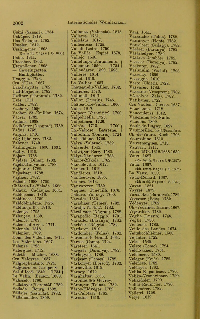 (Jsini (Sassari). 1734. Üskiiper. 1819. üso Tokajer. 1782. TJsseler. 1642. Üsslingener. 1808. (Sie oerfcf). Sagen f. 6.1808.) TJster. 1811. Utascher. 1802. Uttweilener. 1808. — Geweingarten. — Emiligärtler. TJvaggio. 1723. Cru d’Uza. 1667. Uza-Panyiter. 1782. Uzd-Borjader. 1782. XJzdiner (Torontil). 1782. TTzds. 1711. Vailer. 1782. Yackery. 1556. Yachon. St.-Emilion. 1674. Väczer. 1782. Yadans. 1638. Vadkdrter (Neograd). 1782. Vaduz. 1752. Vagnas. 1710. Väg-Ujkelyer. 1782. Vakmer. 1749. Yaihingener. 1600. 1601. Yailly. 1610. Yajaer. 1788. Vajdaer (Bikar). 1782. Vajda-Hunyader. 1788. Vajnorer. 1782. Yajszkaer. 1782. Yajtaer. 1782. Valade. 1688. 1700. Chäteau-La-Valade. 1685. Valaux. Oadaujac. 1664. Valdepenas. 1816. Yaldinoce. 1759. Valdokbiadene. 1725. Valdunquillo. 1816. Valen9a. 1795. Valen^ay. 1639. Valence. 1709. Valence-d’Agen. 1711. Valencia. 1818. Yalenier. 1782. Dom. des Valentins. 1674. Les Valentons. 1697. Valenza. 1723. Valergues. 1712. Valette. Mazion. 1688. Cru Yaleyrac. 1657. Valgreghentino. 1724. Valguarnera Caropepe. \ Val d’Icod. 1542. [1734./ Le Valin. Berson. 1688. Valisselo. 1790. V alkinyer (Torontil). 1782. Vallade. Bourg. 1692. Villajer (Szatmir). 1782. Vallamander. 1809. Internationales Weinlexikon. Vallanca (Valencia). 1818. Vallarsa. 1751. Vallclara. 1817. Vallecrosia. 1725. Val di Ledro. 1750. La Valide. Espiet. 1679. Vallejo. 1548. Vallelunga Pratamento. 1 Vallemar. 1550. [1734.J Vallendarer. 1590. 1596. Valldres. 1614. Vallet. 1613. Le Vallier. 1657. Ckäteau-du-Vallier. 1702. Vallier es. 1573. Vallmoll. 1817. Vallon (Lussin). 1746. Ckäteau-Le-Vallon. 1660. Valls. 1817. Valpöer (Virovititz). 1790. Valpolicella. 1725. Valpotenza. 1726. Valreas. 1713. [1700.) Ch.-Valrose. Latresne. J Valtellina (Sondrio). 1724. Val Tidone. 1726. Valva (Salerno). 1732. Valverde. 1542. Valwiger Berg. 1580. Vilya-Nandorer. 1788. Vämos-Mikola. 1782. Vandeleville. 1612. Vandeuil. 1612. Vandidres. 1612. Vandoeuvre. 1805. Vannes. 1613. Vanyarczer. 1782. Vaques. Pineuilk. 1676. Ckäteau-Vaquey. 1700. Varades. 1613. Varadiaer (Temes). 1782. Viralja (Tolna). 1782. Värallyaer (Nögrid). 1782. Varapodio (Reggio). 1731. Varasder (Baranya). 1782. Varköer (Nogräd). 1782. Vardarer. 1819. Värdomber (Tolna). 1782. Varennes-le-Grand. 1634. Varese (Como). 1724. Varetzer. 1641. Vargaer (Baranya). 1782. Virkegyer. 1788. Varjaser (Temes). 1782. Var'konyer (Borsod). 1782. Varndvüle. 1612. Vai-ney. 1612. Varnkalter. 1566. VaroiUes ficke Gevrey. Vironger (Tolna). 1782. V iros-Hidvdger. 1782. Vir-Palotaer. 1782. Varrains. 1613. Vars. 1641. Varsinder (Tolna). 1782. Varsinyer (Hont). 1782. Varsolcser (Szilägy). 1782. Visirer (Baranya). 1782. Visirkelyer. 1782. Visiros-Dombder. 1782. Vasaser (Baranya). 1782. Vaskuter. 1782. Vasluiulni (Vaslui). 1798. Vasselay. 1639. Vassogne. 1610. Vasto (Cliieti). 1728. Vasvirer. 1782. Vaszarer (Veszprdm). 1782. Viszolyer (Zala). 1782. Vatikaner. 1722. Cru Vauban. Cussac. 1657. Vauciennes. 1712. Vaucouleurs. 1612. Vaucrains fiefje Nuits. Vaudois. 1809. Vault-de-Lugny. 1627. Vaumorillon (rocig.sSurauaberj. Ch -de-Vaure. Ruck. 1706. Vaurseinne. 1610. Vauvenargues. 1713. Vauvert. 1711. Vaux. 1573.1612.1638.1639. Vaux. 1627. (23ie beriet. Sagen f. S.1627.) Vaux. 1637. (2>ie berfd). Sagen f. S. 1637.) La Vaux. 1809. Vaux-Renard. 1637. (Sie beritt-Sag en f. S. 1637.) Vavau. 1561. Vayres. 1679. Vazsnoker (Baranya). 1782. Vecseser (Pest). 1782. Vedenyer. 1782. Ck.-Vddrines. Barsac. 1667. Vegardöer. 1782. Veglia (Lussin). 1746. Veglie. 1730. Veidener. 1782. Veille des Landes. 1674. Veitsköckkeimer. 1568. Vejenter. 1722. Velas. 1542. Velate (Como). 1724. Velclovkaer. 1754. Veldenzer. 1580. Veleger (Fejdr). 1782. Velencze. 1782. Veldnyer. 1782. Velika-Kopanicaer. 1790. Velika-Vranovinaer. 1790. Velikidoler. 1790. Veliki-Radincier. 1790. Vellemdrer. 1782. Velletri. 1728. Velye. 1612.