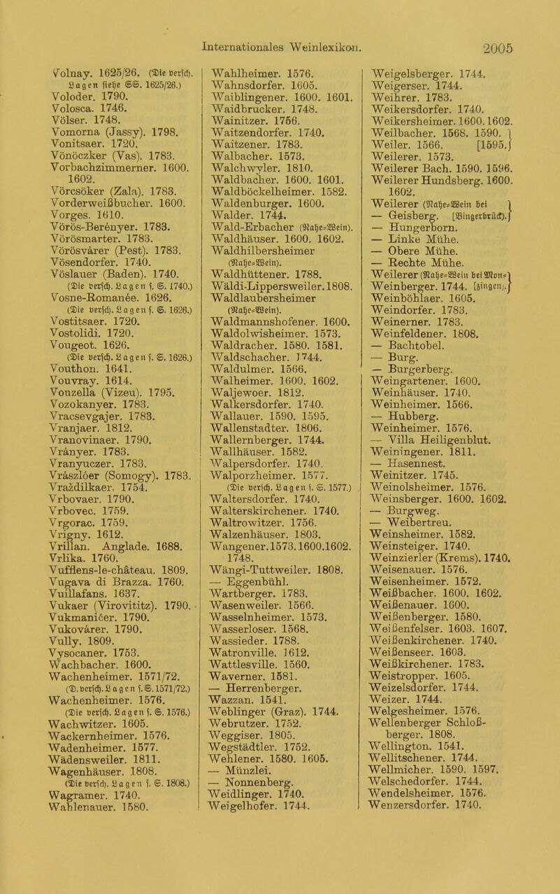 V olnay. 1625/26. (Sie oer(cl). Sagen fietje ©©. 1625/26.) Voloder. 1790. Volosca. 1746. Völser. 1748. Vomorna (Jassy). 1798. Vonitsaer. 1720. Vönöczker (Vas). 1783. Vorbachzimmerner. 1600. 1602. Vörcsöker (Zala). 1783. Vor der weiß bueber. 1600. Vorges. 1610. Vörös-Berenyer. 1783. Vörösmarter. 1783. Vörösvarer (Pest). 1783. Vösendorfer. 1740. Vöslauer (Baden). 1740. (Sie mjci). Sagen).©. 1740.) Vosne-Romanee. 1626. (Sie uerjd). Sagen). ©. 1626.) Vostitsaer. 1720. Vostolidi. 1720. Vougeot. 1626. (Sic t>er)(f|. Sagen).©. 1626.) Vouthon. 1641. Vouvray. 1614. Vouzella (Vizeu). 1795. Vozokanyer. 1783. Vracsevgajer. 1783. Vranjaer. 1812. Vranovinaer. 1790. Vränyer. 1783. Vranyuczer. 1783. Vraszlöer (Somogy). 1783. Vrazdilkaer. 1754. Vrbovaer. 1790. Vrbovec. 1759. Vrgorac. 1759. Vrigny. 1612. Vrillan. Anglade. 1688. Vrlika. 1760. Vufflens-le-chäteau. 1809. Vugava di Brazza. 1760. Vuillafans. 1637. Vukaer (Virovititz). 1790. • Vukmaniöer. 1790. Vukovärer. 1790. Vully. 1809. Vysocaner. 1753. Wachbacher. 1600. Wachenheimer. 1571/72. (S.bcr)dj.Sagen ).©. 1571/72.) Wachenheimer. 1576. (Sie t>er(d). Sagen ). ©. 1576.) Wachwitzer. 1605. Wackernheimer. 1576. Wadenheimer. 1577. Wädensweiler. 1811. Wagenhäuser. 1808. (Sie 0er(d). Sagen (. S. 1808.) Wagram er. 1740. Wahlenauer. 1580. Wahlheimer. 1576. Wahnsdorfer. 1605. Waiblingener. 1600. 1601. Waidbrucker. 1748. Wainitzer. 1756. Waitzendorfer. 1740. Waitzener. 1783. Walbacher. 1573. Walch wyler. 1810. Waldbacher. 1600. 1601. Waldböckelheimer. 1582. Waldenburger. 1600. Wälder. 1744. Wald-Erbacher (Diafje^SBein). Waldhäuser. 1600. 1602. Waldhilbersheimer (SHaljesSBein). Waldhiittener. 1788. Wäldi-Lippersweiler. 1808. Waldlaubersheimer (9talje*SBein). Waldmannshofener. 1600. Waldolwisheimer. 1573. Waldracher. 1580. 1581. Waldschacher. 1744. Waldulmer. 1566. Walheimer. 1600. 1602. Waljewoer. 1812. Walkersdorf er. 1740. Wallauer. 1590. 1595. Wallenstadter. 1806. Wallernberger. 1744. Wallhäuser. 1582. Walpersdorfer. 1740. Walporzheimer. 1577. (Sie Berjdj. Sagen ). S. 1577.) Waltersdorfer. 1740. Waiterskirchener. 1740. Waltrowitzer. 1756. Walzenhäuser. 1803. Wangener. 1573.1600.1602. 1748. Wängi-Tuttweiler. 1808. — Eggenbühl. Wartberger. 1783. Wasenweiler. 1566. Wasselnheimer. 1573. Wasserloser. 1568. Wassieder. 1788. Watronville. 1612. Wattlesville. 1560. Waverner. 1581. — Herrenberger. Wazzan. 1541. Weblinger (Graz). 1744. Webrutzer. 1752. Weggiser. 1805. Wegstädtler. 1752. Wehlener. 1580. 1605. — Münzlei. — Nonnenberg. Weidlinger. 1740. Weigelhofer. 1744. Weigelsberger. 1744. Weigerser. 1744. Weihrer. 1783. Weikersdorfer. 1740. Weikersheimer. 1600.1602. Weilbacher. 1568. 1590. 1 Weiler. 1566. [1595.J Weilerer. 1573. Weilerer Bach. 1590. 1596. Weilerer Hundsberg. 1600. 1602. Weilerer (SJaljesKem Bei 1 — Geisberg. [SQingerBtütf).) — Hungerborn. — Linke Mühe. — Obere Mühe. — Rechte Mühe. Weilerer (9lalje=28ein bei Sions) Weinberger. 1744. [jingenj.j Weinböhlaer. 1605. Weindorfer. 1783. Weinerner. 1783. Weinfeldener. 1808. — Bachtobel. — Burg. — Burgerberg. Weingartener. 1600. Weinhäuser. 1740. Weinheimer. 1566. — Hubberg. Weinheimer. 1576. — Villa Heiligenblut. Weiningener. 1811. — Hasennest. Weinitzer. 1745. Weinolsheimer. 1576. Weinsberger. 1600. 1602. — Burg weg. — Weibertreu. Weinsheimer. 1582. Weinsteiger. 1740. Weinzierl er (Krems). 1740. Weisenau er. 1576. Weisenheimer. 1572. Weißbacher. 1600. 1602. Weißenauer. 1G00. Weißenberger. 1580. Weißenfelser. 1603. 1607. Weißenkirchener. 1740. Weißenseer. 1603. Weißkirchen er. 1783. Weistropper. 1605. Weizelsdorfer. 1744. Weizer. 1744. Welgesheimer. 1576. Wellenberger Schloß- berger. 1808. Wellington. 1541. Wellitscliener. 1744. Wellmicher. 1590. 1597. Welschedorfer. 1744. Wendelsheimer. 1576. Wenzersdorfer. 1740.