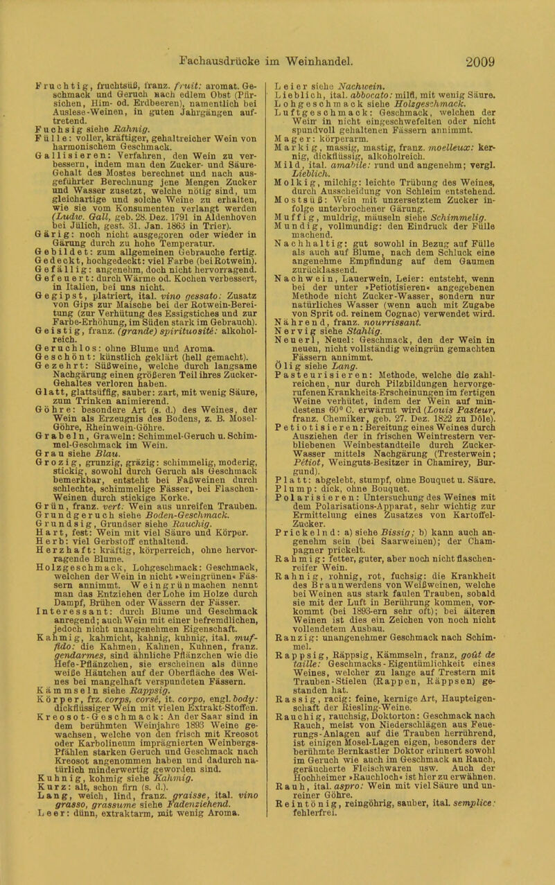 Fruchtig, fruchtsüß, lranz. fruit: aromat. Ge- schmack und Geruch nach edlem Obst (Pfir- sichen, Him- od. Erdbeeren), namentlich bei Auslese-Weinen, in guten Jahrgängen auf- tretend. Fuchsig siehe Rahnig. Fülle: voller, kräftiger, gehaltreicher Wein von harmonischem Geschmack. Gallisieren: Verfahren, den Wein zu ver- bessern, indem man den Zucker- und Säure- Gehalt des Mostes berechnet und nach aus- geführter Berechnung jene Mengen Zucker und Wasser znsetzt, welche nötig sind, um gleichartige und solche Weine zu erhalten, wie sie vom Konsumenten verlangt werden (Lttdw. Qall, geb. 28. Dez. 1791 in Aldenhoven bei Jülich, gest.. 31. Jan. 1863 in Trier). Gärig: noch nicht ausgegoren oder wieder in Gärung durch zu hohe Temperatur. Gebildet: zum allgemeinen Gebrauche fertig. Gedeckt, hochgedeckt: viel Farbe (beiRotwein). Gefällig: angenehm, doch nicht hervorragend. Gefeuert: durch Wärme od. Kochen verbessert, in Italien, bei uns nicht. Gegipst, platriert, ital. vino gessato: Zusatz von Gips zur Maische bei der Rotwein-Berei- tung (zur Verhütung des Essigstiches und zur Farbe-Erhöhung, im Süden stark im Gebrauch). Geistig, franz. (grande) spirituosite: alkohol- reich. Geruchlos: ohne Blume und Aroma. Geschönt: künstlich geklärt (hell gemacht). Gezehrt: Süßweine, welche durch langsame Nachgärung einen größeren Teil ihres Zucker- Gehaltes verloren haben. Glatt, glattsüfflg, sauber: zart, mit wenig Säure, zum Trinken animierend. Göhre: besondere Art (s. d.) des Weines, der Wein als Erzeugnis des Bodens, z. B. Mosel- Göhre, Rheinwein-Göhre. G r ab e 1 n, Grawein: Schimmel-Geruch u. Schim- mel-Geschmack im Wein. Grau siehe Blau. G r o z i g, grunzig, gräzig: schimmelig, moderig, stickig, sowohl durch Geruch als Geschmack bemerkbar, entsteht bei Faßweinen durch schlechte, schimmelige Fässer, bei Flaschen- weinen durch stickige Korke. Grün, franz. vert. Wein aus unreifen Trauben. Grundgeruch siehe Boden-Geschmack. Grundsig, Grundser siehe Rauchig. Hart, fest: Wein mit viel Säure und Körper. Herb: viel Gerbstoff enthaltend. Herzhaft: kräftig, körperreich, ohne hervor- ragende Blume. Holzgeschmack, Lohgeschmack: Geschmack, welchen der Wein in nicht »weingrünen« Fäs- sern annimmt. Weingrün machen nennt man das Entziehen der Lohe im Holze durch Dampf, Brühen oder Wässern der Fässer. Interessant: durch Blume und Geschmack anregend; auch Wein mit einer befremdlichen, jedoch nicht unangenehmen Eigenschaft. Kahmig, kahmieht, kahnig, kuhnig, ital. muf- fldo: die Kähmen, Kähnen, Kuhnen, franz. gendarmes, sind ähnliche Pflänzchen wie die Hefe-Pflänzchen, sie erscheinen als dünne weiße Häutchen auf der Oberfläche des Wei- nes bei mangelhaft verspundeten Fässern. K ä m m s e 1 n siehe Rappsig. Körper, frz. corps, corse, it. corpo, engl, body: dickflüssiger Wein mit vielen Extrakt-Stoffen. Kreosot-Geschmack: An der Saar sind in dem berühmten Weinjahre 1893 Weine ge- wachsen, welche von den frisch mit Kreosot oder Karbolineum imprägnierten Weinbergs- Pfählen starken Geruch und Geschmack nach Kreosot angenommen haben und dadurch na- türlich minderwertig geworden sind. Kuhnig, kohmig siehe Kahmig. Kurz: alt, schon firn (s. d.). Lang, weich, lind, franz. graisse, ital. vino grasso, grassume siehe Fadenziehend. Leer: dünn, extraktarm, mit wenig Aroma. Leier siehe Nachicein. Lieblich, ital. abbocato: mild, mit wenig Säure. Lohgeschmack siehe Holzgeschmack. Luftgeschmack: Geschmack, welchen der Wein in nicht eingeschwefelten oder nicht spundvoll gehaltenen Fässern annimmt. Mager: körperarm. Markig, massig, mastig, franz. moelleux: ker- nig, dickflüssig, alkoholreich. Mild, ital. amabile: rund undangenehm; vergl. Lieblich. Molkig, milchig: leichte Trübung des Weines, durch Ausscheidung von Schleim entstehend. M o s t s ü ß : Wein mit unzersetztem Zucker in- folge unterbrochener Gärung. Muffig, muldrig, mäuseln siehe Schimmelig. Mündig, vollmundig: den Eindruck der Fülle machend. Nachhaltig: gut sowohl in Bezug auf Fülle als auch auf Blume, nach dem Schluck eine angenehme Empfindung auf dem Gaumen zurücklassend. Nachwein, Lauerwein, Leier: entsteht, wenn bei der unter »Petiotisieren« angegebenen Methode nicht Zucker-Wasser, sondern nur natürliches Wasser (wenn auch mit Zugabe von Sprit od. reinem Cognac) verwendet wird. Nährend, franz. nourrissant. Nervig siehe Stahlig. Neuerl, Neuei: Geschmack, den der Wein in neuen, nicht vollständig weingrün gemachten Fässern annimmt. Ölig siehe Lang. Pasteurisieren: Methode, welche die zahl- reichen, nur durch Pilzbildungen hervorge- rufenen Krankheits-Erscheinungen im fertigen Weine verhütet, indem der Wein auf min- destens 60° C. erwärmt wird (Louis Pasteur, franz. Chemiker, geb. 27. Dez. 1822 zu Dole). Petiotisieren: Bereitung eines Weines durch Ausziehen der in frischen Weintrestern ver- bliebenen Weinbestandteile durch Zucker- Wasser mittels Nachgärung (Tresterwein; Petiot, Weinguts-Besitzer in Chamirey, Bur- gund). Platt: abgelebt, stumpf, ohne Bouquet u. Säure. Plump: dick, ohne Bouquet. Polarisieren: Untersuchung des Weines mit dem Polarisations-Apparat, sehr wichtig zur Ermittelung eines Zusatzes von Kartoffel- Zucker. Prickelnd: a) siehe Bissig; b) kann auch an- genehm sein (bei Saarweinen); der Cham- pagner prickelt. Rahmig: fetter, guter, aber noch nicht flaschen- reifer Wein. Rahnig, rohnig, rot, fuchsig: die Krankheit des Braun Werdens von Weißweinen, welche bei Weinen aus stark faulen Trauben, sobald sie mit der Luft in Berührung kommen, vor- kommt (bei 1893-ern sehr oft); bei älteren Weinen ist dies ein Zeichen von noch nicht vollendetem Ausbau. Ranzig: unangenehmer Geschmack nach Schim- mel. Rappsig, Räppsig, Kämmsein, franz, goüt de taille: Geschmacks-Eigentümlichkeit eines Weines, welcher zu lange auf Trestern mit Trauben-Stielen (Rappen, Räppsen) ge- standen hat. Rassig, racig: feine, kernige Art, Haupteigen- schaft der Riesling-Weine. Rauchig, rauchsig,Doktorton: Geschmack nach Rauch, meist von Niederschlägen aus Feue- rungs-Anlagen auf die Trauben herrührend, ist einigen Mosel-Lagen eigen, besonders der berühmte Bernkastler Doktor erinnert sowohl im Geruch wie auch im Geschmack an Ranch, geräucherte Fleischwaren usw. Auch der Hochheimer »Rauchloch« ist hier zu erwähnen. Rauh, ital. aspro: Wein mit viel Säure undun- reiner Göhre. Reintönig, reingöhrig, sauber, ital. semplice : fehlerfrei.
