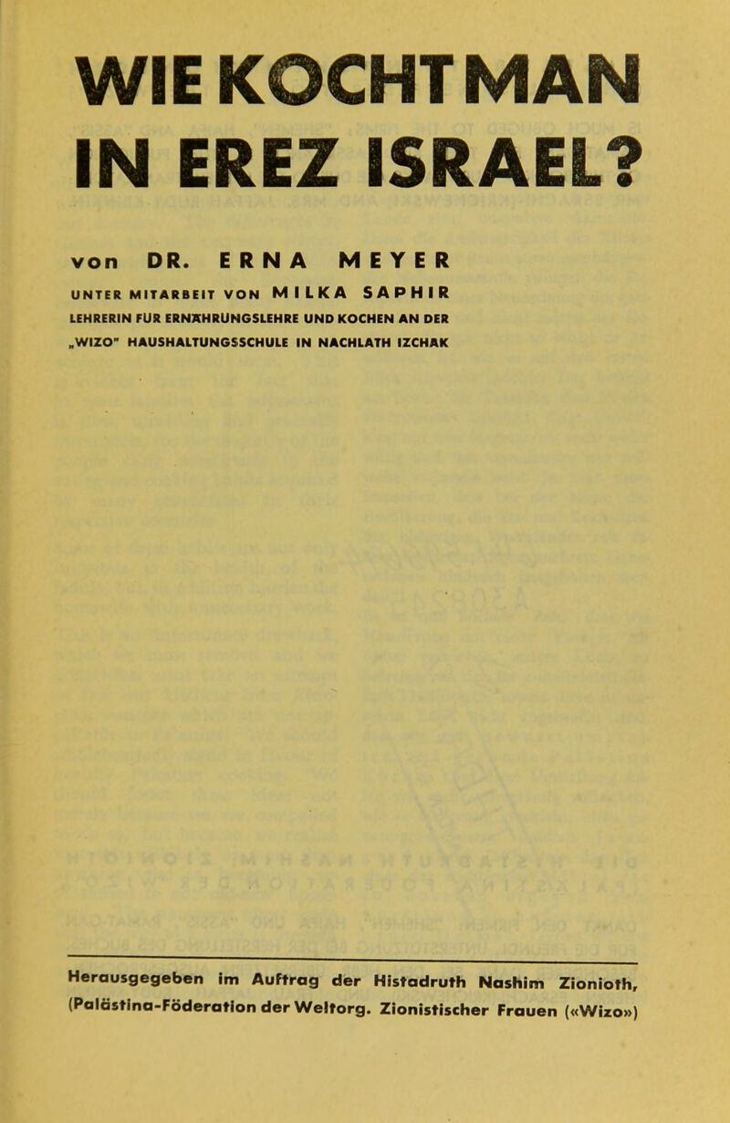 WIE KOCHT MAN IN EREZ ISRAEL? von DR. ERNA MEYER UNTER MITARBEIT VON MILKA SAPHIR LEHRERIN FÜR ERNÄHRUNGSLEHRE UND KOCHEN AN DER ״WIZO” HAUSHALTUNGSSCHULE IN NACHLATH IZCHAK Herausgegeben im Auftrag der Histadruth Nashim Zionioth, (Palästina-Föderation der Weltorg. Zionistischer Frauen («Wizo»)