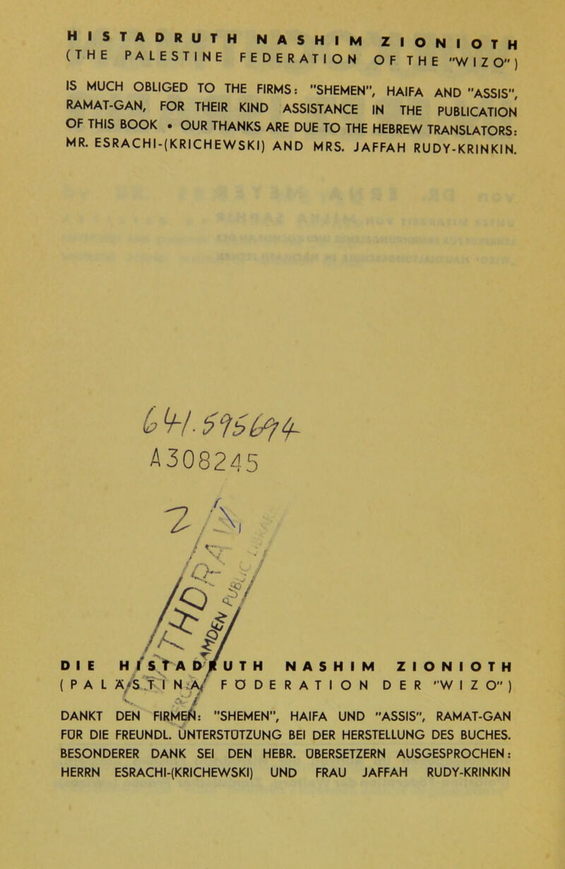 histadruth nashim zionioth (THE PALESTINE FEDERATION OF THE ״WIZO״) IS MUCH OBLIGED TO THE FIRMS: SHEMEN”, HAIFA AND ,־ASSIS, RAMAT-GAN, FOR THEIR KIND ASSISTANCE IN THE PUBLICATION OF THIS BOOK • OUR THANKS ARE DUE TO THE HEBREW TRANSLATORS: MR. ESRACHI-(KRICHEWSKI) AND MRS. JAFFAH RUDY-KRINKIN. A308245 7 ■ ־S DIE H T ST ADjtUTH NASHIM ZIONIOTH (PAL Ä'S J I N A FÖDERATION DER ,,WIZO״) V Ct■■ £ DANKT DEN FIRMED: ׳־SHEMEN, HAIFA UND ASSIS״, RAMAT-GAN FDR DIE FREUNDL. UNTERSTÜTZUNG BEI DER HERSTELLUNG DES BUCHES. BESONDERER DANK SEI DEN HEBR. ÜBERSETZERN AUSGESPROCHEN: HERRN ESRACHI-(KRICHEWSKI) UND FRAU JAFFAH RUDY-KRINKIN