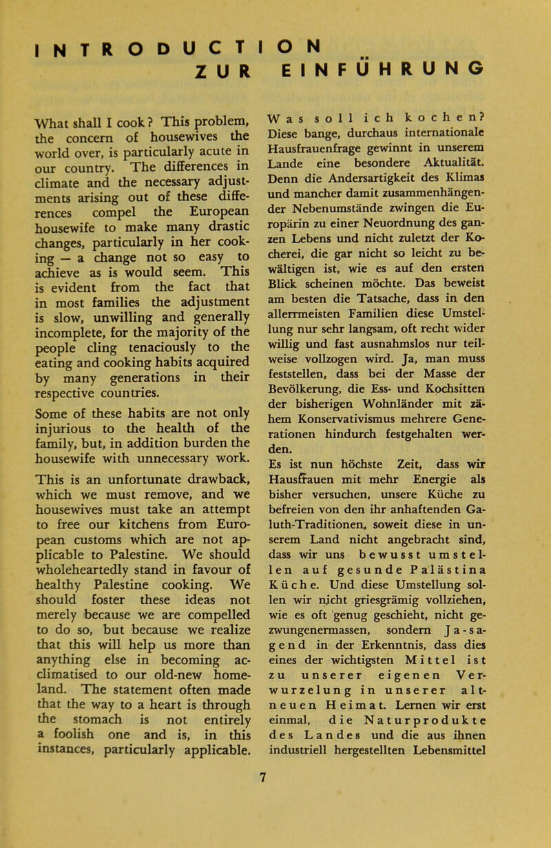 INTRODUCTION ZUR EINFÜHRUNG Was soll ich kochen? Diese bange, durchaus internationale Hausfrauenfrage gewinnt in unserem Lande eine besondere Aktualität. Denn die Andersartigkeit des Klimas und mancher damit Zusammenhängen- der Nebenumstände zwingen die Eu- ropärin zu einer Neuordnung des gan- zen Lebens und nicht zuletzt der Ko- cherei, die gar nicht so leicht zu be- wältigen ist, wie es auf den ersten Blick scheinen möchte. Das beweist am besten die Tatsache, dass in den allerrmeisten Familien diese Umstel- lung nur sehr langsam, oft recht wider willig und fast ausnahmslos nur teil- weise vollzogen wird. Ja, man muss feststellen, dass bei der Masse der Bevölkerung, die Ess- und Kochsitten der bisherigen Wohnländer mit zä- hem Konservativismus mehrere Gene- rationen hindurch festgehalten wer- den. Es ist nun höchste Zeit, dass wir Hausfrauen mit mehr Energie als bisher versuchen, unsere Küche zu befreien von den ihr anhaftenden Ga- luth-Traditionen, soweit diese in un- serem Land nicht angebracht sind, dass wir uns bewusst umstel- len auf gesunde Palästina Küche. Und diese Umstellung sol- len wir nicht griesgrämig vollziehen, wie es oft genug geschieht, nicht ge- zwungenermassen, sondern J a - s a- g e n d in der Erkenntnis, dass dies eines der wichtigsten Mittel ist zu unserer eigenen Ver- wurzelung in unserer alt- neuen Heimat. Lernen wir erst einmal, die Naturprodukte des Landes und die aus ihnen industriell hergestellten Lebensmittel What shall I cook ? This problem, the concern of housewives the world over, is particularly acute in our country. The differences in climate and the necessary adjust- ments arising out of these diffe- rences compel the European housewife to make many drastic changes, particularly in her cook- ing — a change not so easy to achieve as is would seem. This is evident from the fact that in most families the adjustment is slow, unwilling and generally incomplete, for the majority of the people cling tenaciously to the eating and cooking habits acquired by many generations in their respective countries. Some of these habits are not only injurious to the health of the family, but, in addition burden the housewife with unnecessary work. This is an unfortunate drawback, which we must remove, and we housewives must take an attempt to free our kitchens from Euro- pean customs which are not ap- plicable to Palestine. We should wholeheartedly stand in favour of healthy Palestine cooking. We should foster these ideas not merely because we are compelled to do so, but because we realize that this will help us more than anything else in becoming ac- climatised to our old-new home- land. The statement often made that the way to a heart is through the stomach is not entirely a foolish one and is, in this instances, particularly applicable.