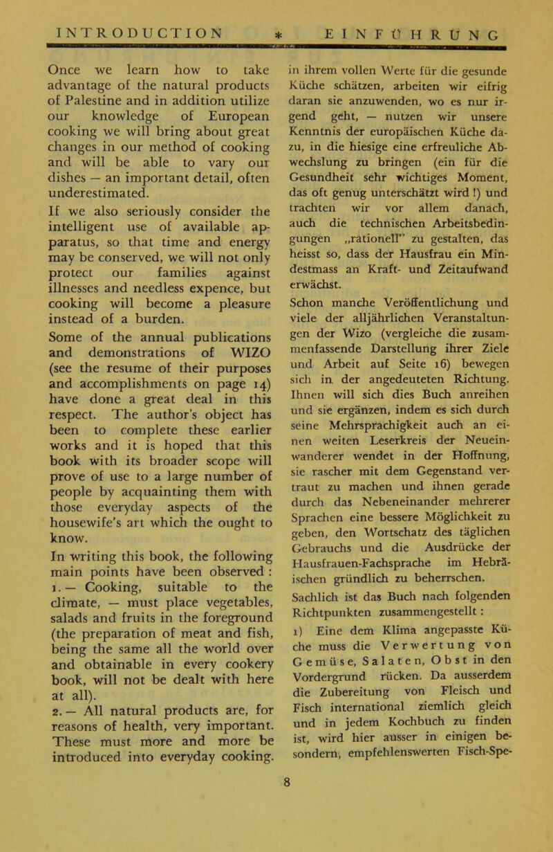 in ihrem vollen Werte für die gesunde Küche schätzen, arbeiten wir eifrig daran sie anzuwenden, wo es nur ir- gend geht, — nutzen wir unsere Kenntnis der europäischen Küche da- zu, in die hiesige eine erfreuliche Ab- wechslung zu bringen (ein für die Gesundheit sehr wichtiges Moment, das oft genug unterschätzt wird I) und trachten wir vor allem danach, auch die technischen Arbeitsbedin- gungen ״rationell” zu gestalten, das heisst so, dass der Hausfrau ein Min- destmass an Kraft- und Zeitaufwand erwächst. Schon manche Veröffentlichung und viele der alljährlichen Veranstaltun- gen der Wizo (vergleiche die zusam- menfassende Darstellung ihrer Ziele und Arbeit auf Seite 16) bewegen sich in. der angedeuteten Richtung. Ihnen will sich dies Buch anreihen und sie ergänzen, indem es sich durch seine Mehrsprachigkeit auch an ei- nen weiten Leserkreis der Neuein- wanderer wendet in der Hoffnung, sie rascher mit dem Gegenstand ver- traut zu machen und ihnen gerade durch das Nebeneinander mehrerer Sprachen eine bessere Möglichkeit zu geben, den Wortschatz des täglichen Gebrauchs und die Ausdrücke der Hausfrauen-Fachsprache im Hebrä- ischen gründlich zu beherrschen. Sachlich ist das Buch nach folgenden Richtpunkten zusammengestellt: 1) Eine dem Klima angepasste Kü- che muss die Verwertung von Gemüse, Salaten, Obst in den Vordergrund rücken. Da ausserdem die Zubereitung von Fleisch und Fisch international ziemlich gleich und in jedem Kochbuch zu finden ist, wird hier ausser in einigen be- sondern, empfehlenswerten Fisch-Spe- Once we learn how to take advantage of the natural products of Palestine and in addition utilize our knowledge of European cooking we will bring about great changes in our method of cooking and will be able to vary our dishes — an important detail, often underestimated. If we also seriously consider the intelligent use of available ap- paratus, so that time and energy may be conserved, we will not only protect our families against illnesses and needless expence, but cooking will become a pleasure instead of a burden. Some of the annual publications and demonstrations of WIZO (see the resume of their purposes and accomplishments on page 14) have done a great deal in this respect. The author’s object has been to complete these earlier works and it is hoped that this book with its broader scope will prove of use to a large number of people by acquainting them with those everyday aspects of the housewife’s art which the ought to know. In writing this book, the following main points have been observed : j.— Cooking, suitable to the climate, — must place vegetables, salads and fruits in the foreground (the preparation of meat and fish, being the same all the world over and obtainable in every cookery book, will not be dealt with here at all). 2. — All natural products are, for reasons of health, very important. These must more and more be introduced into everyday cooking.