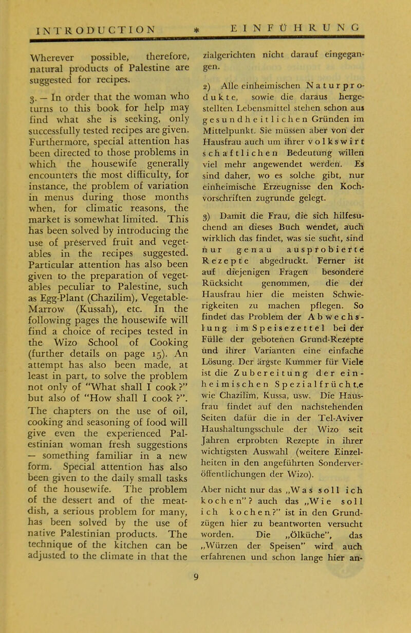 zialgericliten nicht darauf eingegan- gen. 2) Alle einheimischen Naturpro- d u k t e, sowie die daraus herge- stellten. Lebensmittel stehen schon aus gesundheitlichen Gründen im Mittelpunkt. Sie müssen aber von der Hausfrau auch um ihrer Volkswirt schaftlichen Bedeutung willen viel mehr angewendet werden. Es sind daher, wo es solche gibt, nur einheimische Erzeugnisse den Koch- Vorschriften zugrunde gelegt. 3) Damit die Frau, die sich hilfesu- cliend an dieses Buch wendet, auch wirklich das findet, was sie sucht, sind nur genau ausprobierte Rezepte abgedruckt. Ferner ist auf diejenigen Fragen besondere Rücksicht genommen, die der Hausfrau hier die meisten Schwie- rigkeiten zu machen pflegen. So findet das Problem der Abwechs- lung im Speisezettel bei der Fülle der gebotenen Grund-Rezepte und ihrer Varianten eine einfache Lösung. Der ärgste Kummer für Viele ist die Zubereitung der ein- heimischen Spezialfrücht.e wie Chazilim, Kussa, usw. Die Haus- frau findet auf den nachstehenden Seiten dafür die in der Tel-Aviver Haushaltungsschule der Wizo seit Jahren erprobten Rezepte in ihrer wichtigsten Auswahl (weitere Einzel- heiten in den angeführten Sonderver- öffentlichungen der Wizo). Aber nicht nur das ״W as soll ich kochen”? auch das ״W i e soll ich k o c h e n ?” ist in den Grund- ziigen hier zu beantworten versucht worden. Die ״Ölküche”, das ״Würzen der Speisen” wird auch erfahrenen und schon lange hier an- Wherever possible, therefore, natural products of Palestine are suggested for recipes. 3. — In order that the woman who turns to this book for help may find what she is seeking, only successfully tested recipes are given. Furthermore, special attention has been directed to those problems in which the housewife generally encounters the most difficulty, for instance, the problem of variation in menus during those months when, for climatic reasons, the market is somewhat limited. This has been solved by introducing the use of preserved fruit and veget- ables in the recipes suggested. Particular attention has also been given to the preparation of veget- ables peculiar to Palestine, such as Egg-Plant (Chazilim), Vegetable- Marrow (Kussah), etc. In the following pages the housewife will find a choice of recipes tested in the Wizo School of Cooking (further details on page 15). An attempt has also been made, at least in part, to solve the problem not only of “What shall I cook?” but also of How shall I cook ?”. The chapters on the use of oil, cooking and seasoning of food will give even the experienced Pal- estinian woman fresh suggestions — something familiar in a new form. Special attention has also been given to the daily small tasks of the housewife. The problem of the dessert and of the meat- dish, a serious problem for many, has been solved by the use of native Palestinian products. The technique of the kitchen can be adjusted to the climate in that the
