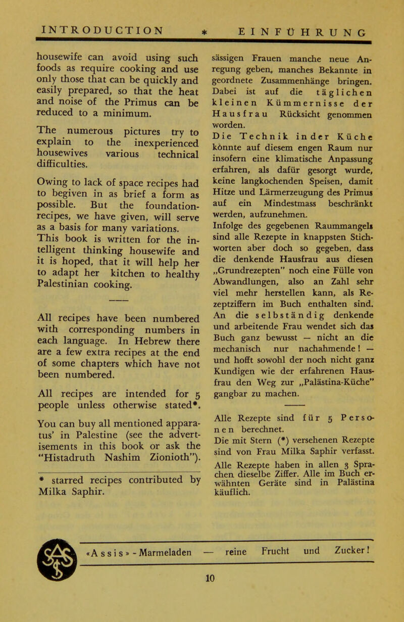 sässigen Frauen manche neue An- regung geben., manches Bekannte in geordnete Zusammenhänge bringen. Dabei ist auf die täglichen kleinen Kümmernisse der Hausfrau Rücksicht genommen worden. Die Technik inder Küche könnte auf diesem engen Raum nur insofern eine klimatische Anpassung erfahren, als dafür gesorgt wurde, keine langkochenden Speisen, damit Hitze und Lärmerzeugung des Primus auf ein Mindestmass beschränkt werden, aufzunehmen. Infolge des gegebenen Raummangels sind alle Rezepte in knappsten Stich- Worten aber doch so gegeben, dass die denkende Hausfrau aus diesen ״Grundrezepten” noch eine Fülle von Abwandlungen, also an Zahl sehr viel mehr hersteilen kann, als Re- zeptziffem im Buch enthalten sind. An die selbständig denkende und arbeitende Frau wendet sich das Buch ganz bewusst — nicht an die mechanisch nur nachahmende I — und hofft sowohl der noch nicht ganz Kundigen wie der erfahrenen Haus- frau den Weg zur ״Palästina-Küche” gangbar zu machen. Alle Rezepte sind für 5 Perso- n e n berechnet. Die mit Stern (*) versehenen Rezepte sind von Frau Milka Saphir verfasst. Alle Rezepte haben in allen 3 Spra- chen dieselbe Ziffer. Alle im Buch er- wähnten Geräte sind in Palästina käuflich. housewife can avoid using such foods as require cooking and use only those that can be quickly and easily prepared, so that the heat and noise of the Primus can be reduced to a minimum. The numerous pictures try to explain to the inexperienced housewives various technical difficulties. Owing to lack of space recipes had to begiven in as brief a form as possible. But the foundation- recipes, we have given, will serve as a basis for many variations. This book is written for the in- telligent thinking housewife and it is hoped, that it will help her to adapt her kitchen to healthy Palestinian cooking. All recipes have been numbered with corresponding numbers in each language. In Hebrew there are a few extra recipes at the end of some chapters which have not been numbered. All recipes are intended for 5 people unless otherwise stated*. You can buy all mentioned appara- tus’ in Palestine (see the advert- isements in this book or ask the “Histadruth Nashim Zionioth”). * starred recipes contributed by Milka Saphir. reine Frucht und Zucker! «Assis»־ Marmeladen