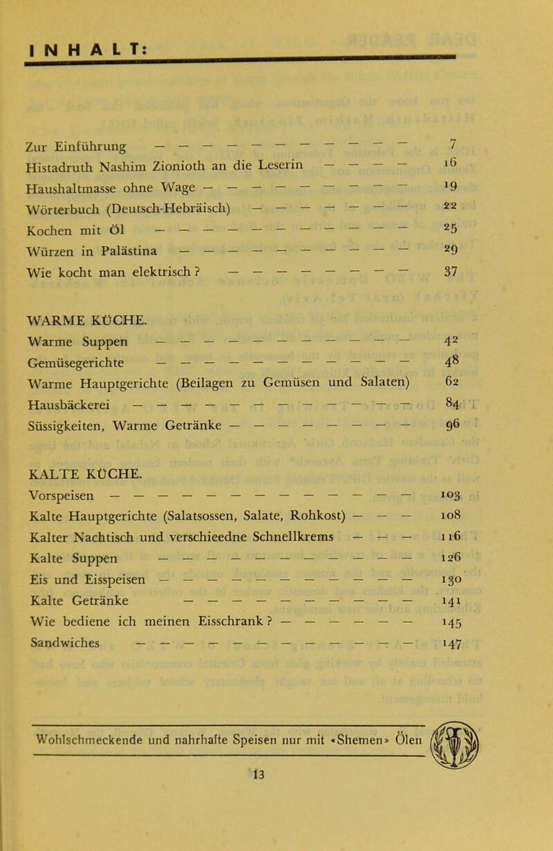 INHALT: Zur Einführung — — — — — — — — 7 Histadruth Nashim Zionioth an die Leserin Haushaitmasse ohne Wage — — — — — — — — — !9 Wörterbuch (Deutsch-Hebräisch) — — — — — — — 22 Kochen mit Öl — — — — — — — — — — — 25 Würzen in Palästina — — — — — — — — — — 29 Wie kocht man elektrisch ? — — — — — — — — 37 WARME KÜCHE. Warme Suppen — — — — — — — — — — — 42 Gemüsegerichte — — — — — — — — — — — 48 Warme Hauptgerichte (Beilagen zu Gemüsen und Salaten) 62 Hausbäckerei — — — — — — — — — — — 84 ; Süssigkeiten, Warme Getränke — — — — — — — — 96 KALTE KÜCHE. Vorspeisen — — — — — — — — — — — — — 103 Kalte Hauptgerichte (Salatsossen, Salate, Rohkost) — — — 108 Kalter Nachtisch und verschieedne Schnellkrems — — — 116 Kalte Suppen — — — — — — — — — — — !26 Eis und Eisspeisen — — — — — — — — — — — 130 Kalte Getränke — — — — — — — — — — 141 Wie bediene ich meinen Eisschrank ?— — — — — — 145 Sandwiches — — — — — — — — — — — — 147 en Öl Wohlschmeckende und nahrhafte Speisen nur mit «Shemen»