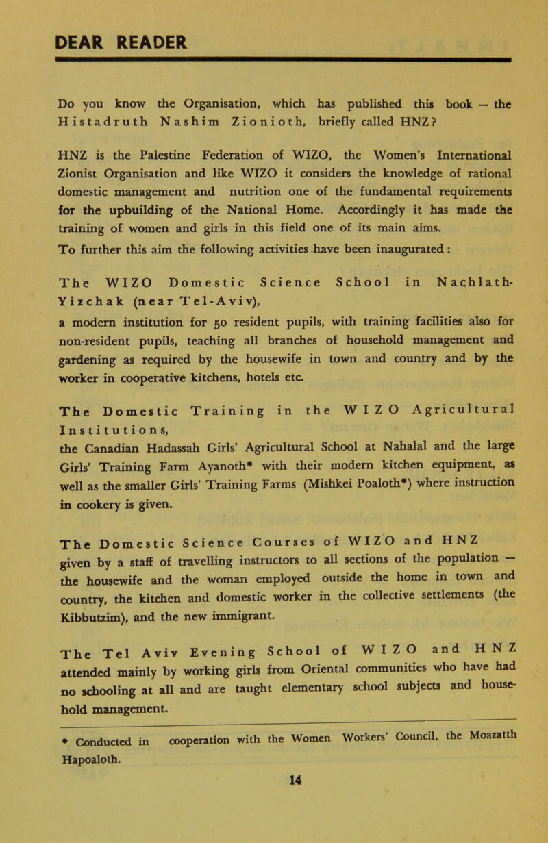 DEAR READER Do you know the Organisation, which has published this book — the Histadruth Nashim Zionioth, briefly called HNZ? HNZ is the Palestine Federation of WIZO, the Women’s International Zionist Organisation and like WIZO it considers the knowledge of rational domestic management and nutrition one of the fundamental requirements for the upbuilding of the National Home. Accordingly it has made the training of women and girls in this field one of its main aims. To further this aim the following activities have been inaugurated: The WIZO Domestic Science School in Nachlath- Yizchak (near Tel-Aviv), a modem institution for 50 resident pupils, with training facilities also for non-resident pupils, teaching all branches of household management and gardening as required by the housewife in town and country and by the worker in cooperative kitchens, hotels etc. The Domestic Training in the WIZO Agricultural Institutions, the Canadian Hadassah Girls’ Agricultural School at Nahalal and the large Girls’ Training Farm Ayanoth* with their modem kitchen equipment, as well as the smaller Girls’ Training Farms (Mishkei Poaloth*) where instruction in cookery is given. The Domestic Science Courses of WIZO and HNZ given by a staff of travelling instructors to all sections of the population - the housewife and the woman employed outside the home in town and country, the kitchen and domestic worker in the collective settlements (the Kibbutzim), and the new immigrant. The Tel Aviv Evening School of WIZO and HNZ attended mainly by working girls from Oriental communities who have had no schooling at all and are taught elementary school subjects and house- hold management. • Conducted in cooperation with the Women Workers’ Council, the Moazatth Hapoaloth.