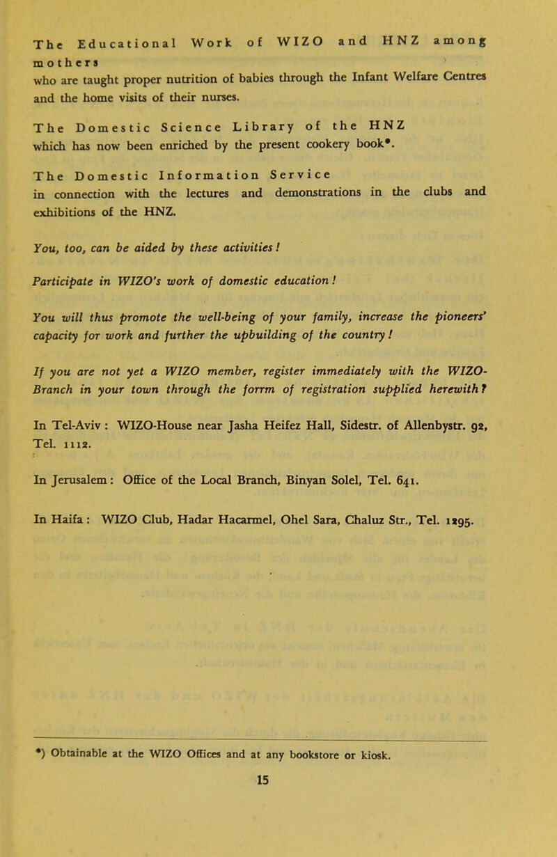 The Educational Work of WIZO and HNZ among mothers 5 who are taught proper nutrition of babies through the Infant Welfare Centres and the home visits of their nurses. The Domestic Science Library of the HNZ which has now been enriched by the present cookery book*. The Domestic Information Service in connection with the lectures and demonstrations in the clubs and exhibitions of the HNZ. You, too, can be aided by these activities! Participate in WIZO’s work of domestic education! You will thus promote the well-being of your family, increase the pioneers’ capacity for work and further the upbuilding of the country ! If you are not yet a WIZO member, register immediately with the WIZO- Branch in your town through the forrm of registration supplied herewith ? In Tel-Aviv : WIZO-House near Jasha Heifez Hall, Sidestr. of Allenbystr. 92, Tel. 1112. In Jerusalem: Office of the Local Branch, Binyan Solei, Tel. 641. In Haifa: WIZO Club, Hadar Hacarmel, Ohel Sara, Chaluz Str., Tel. 1295. •) Obtainable at the WIZO Offices and at any bookstore or kiosk.