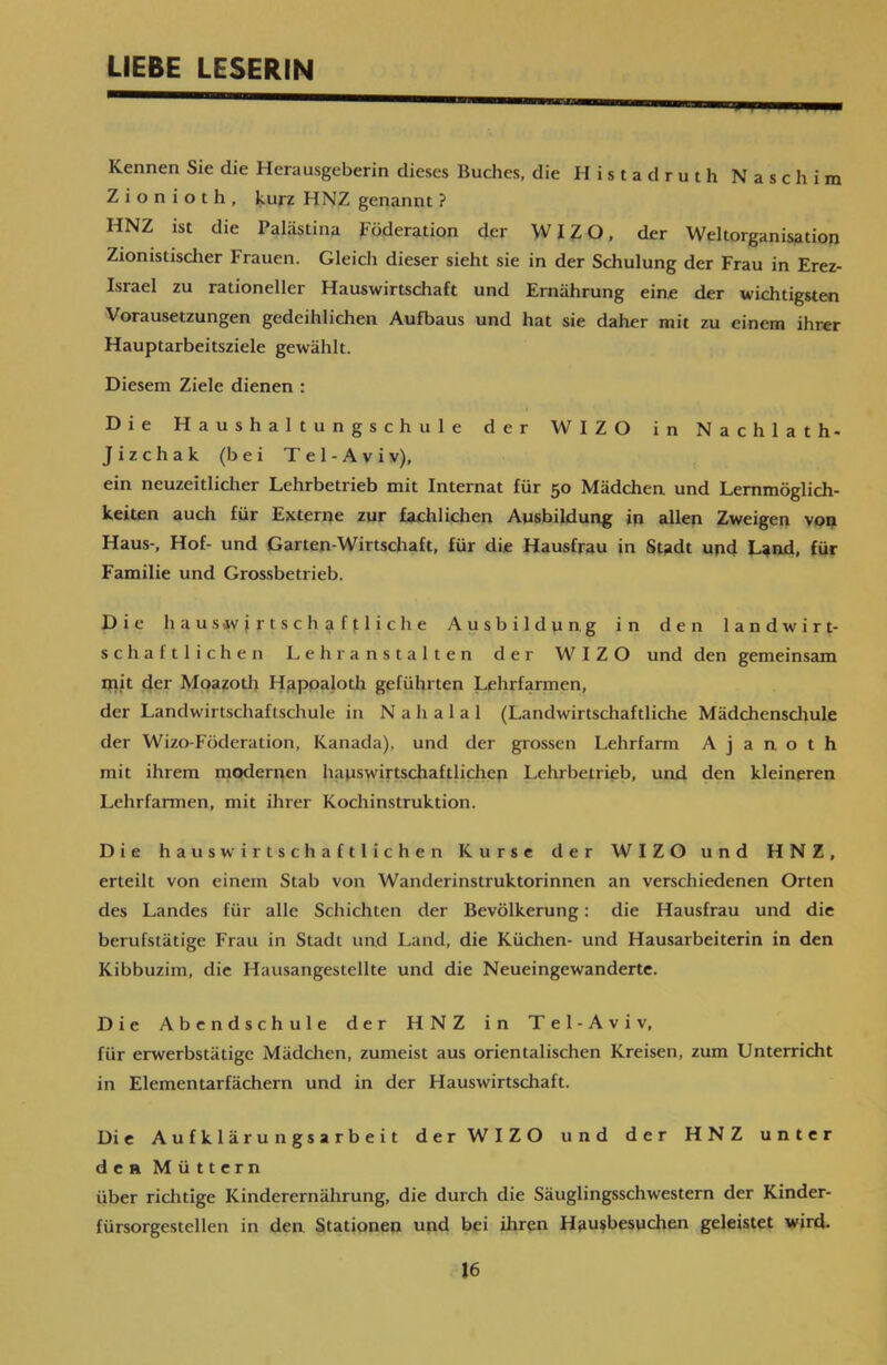 LIEBE LESERIN Kennen Sic die Herausgeberin dieses Buches, die Histadruth Naschim Zionioth, kurz HNZ genannt ? HNZ ist die Palästina Föderation der WIZO, der Weltorganisation Zionistischer Frauen. Gleich dieser sieht sie in der Schulung der Frau in Erez- Israel zu rationeller Hauswirtschaft und Ernährung eine der wichtigsten Vorausetzungen gedeihlichen Aufbaus und hat sie daher mit zu einem ihrer Hauptarbeitsziele gewählt. Diesem Ziele dienen : Die Haushaltungschule der WIZO in Nachlath* J i z c 11 a k (bei T e 1 - A v i v), ein neuzeitlicher Lehrbetrieb mit Internat für 50 Mädchen und Lemmöglich- keiten auch für Externe zur fachlichen Ausbildung in allen Zweigen von Haus-, Hof- und Garten-Wirtschaft, für die Hausfrau in Stadt und Land, für Familie und Grossbetrieb. Die 11 a u sav j r t s c h a f 11 i c h e Ausbildung in den landwirt- schaftlichen Lehranstalten der WIZO und den gemeinsam mit der Moazoth Hapoaloth geführten Lehrfarmen, der Landwirtschaftschule in N a h a 1 a 1 (Landwirtschaftliche Mädchenschule der Wizo-Föderation, Kanada), und der grossen Lehrfarm A j a n o t h mit ihrem modernen hauswirtschaftlichen Lehrbetrieb, und den kleineren Lehrfarmen, mit ihrer Kochinstruktion. Die haus wirtschaftlichen Kurse der WIZO und HNZ, erteilt von einem Stab von Wanderinstruktorinnen an verschiedenen Orten des Landes für alle Schichten der Bevölkerung: die Hausfrau und die berufstätige Frau in Stadt und Land, die Küchen- und Hausarbeiterin in den Kibbuzim, die Hausangestellte und die Neueingewanderte. Die Abendschule der HNZ in Tel-Aviv, für erwerbstätige Mädchen, zumeist aus orientalischen Kreisen, zum Unterricht in Elementarfächern und in der Hauswirtschaft. Die Aufklärungsarbeit der WIZO und der HNZ unter den Müttern über richtige Kinderernährung, die durch die Säuglingsschwestern der Kinder- fürsorgestellen in den. Stationen und bei ihren Hausbesuchen geleistet wird.