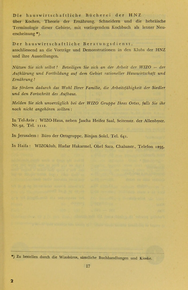 Die haus wirtschaftliche Bücherei der HNZ über Kochen, Theorie der Ernährung, Schneidern und die hebräische Terminologie dieser Gebiete, mit vorliegendem Kochbuch als letzter Neu- erscheinung *). Der haus wirtschaftliche Beratungsdienst, anschliessend an die Vorträge und Demonstrationen in den Klubs der HNZ und ihre Ausstellungen. Nützen Sie sich selbst ! Beteiligen Sie sich an der Arbeit der W1ZO — der Aufklärung und Fortbildung auf dem Gebiet rationeller Hauswirtschaft und Ernährung! Sie fördern dadurch das Wohl Ihrer Familie, die Arbeitsfähigkeit der Siedler und den Fortschritt des Aufbaus. Melden Sie sich unverzüglich bei der WIZO Gruppe Ihres Ortes, falls Sie ihr noch nicht angehören sollten : In Tel-Aviv : WIZO-Haus, neben Jascha Heifez Saal, Seitenstr. der Allenbystr. Nr. 92, Tel. 1112. In Jerusalem : Büro der Ortsgruppe, Binjan Solei, Tel. 641. In Haifa: WIZOklub, Hadar Hakarmel, Ohel Sara, Chaluzstr., Telefon 1295. •) Zu bestellen durch die Wizobüros, sämtliche Buchhandlungen und Kioske. 17 2