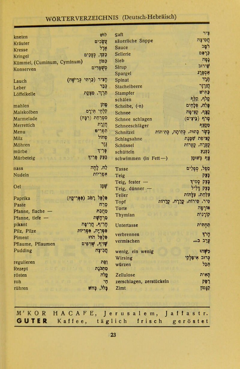 WÖRTERVERZEICHNIS (Deutsch-Hebräisch) Satt V? säuerliche Snppe nv'ßq Sauce רןב Sellerie כך?ם Sieb Sirup ׳?יריב Spargel א?!?דנ Spinat מ־י Stachelbeere ןמהר Stampfer ?תיע schälen קלף׳ -קלף Scheibe, (-n) ןלח, ?לחים Schnee קןיף, קצי?ה Schnee schlagen 9יף(«יזים) Schneeschläger מקצף Schnitzel ודתות? ?ע!ר ?תות, ?תי$ה, Schlagsahne קציפת <?©גת Schüssel ק?ךה, ק?ר1ת schütteln mi schwimmen (in Fett—) ?ף ?׳»מיו Tasse ם?ל, ספלים Teig m Teig, fester — ?צק סמיך Teig, dünner — ?3ק וליל Teller צלחת, צלחות קדרות Topf סיר, סירות, קרךה, Torte םוך?ה Thymian קוךנית Untertasse תחתית ־ 1 • verbrennen חיך vermischen ?רב כ... wenig, ein wenig ני?הו Wirsing ?רוב איטלקי würzen ת3ל Zellulose תאית zerschlagen, zerstückeln רפק Zimt ק?טץ kneten לוס Kräuter ןגעובים Kresse ?דל Kringel ?עך, ???ים Kümmel, (Cuminum, Cymlnum) l1ß? Konserven לזמרים Lauch חציר (?ן־תי פר־י^זה) Leber ?גד Löffelkelle תךך, ם?קת mahlen ?חן Maiskolben קלחי תיךם Marmelade מ?וךחת (ר?ה) Merrettich מות Menu תפריט Milz טחול Möhren 13י mürbe ?ויד Mürbeteig ?צק פריך nass לח, לחה Nudeln אטריות Oel #סו Paprika ?לפל ךטב (??ריקה) Paste סרח Pfanne, flache — מחבת Pfanne, tiefe — טךח#ת pikant חויף. חרי?ת Pilz, Pilze ?טרזיה, ?סריות Piment ?לפל חדו Pflaume, Pflaumen #זיף, #זיפים Pudding regulieren ופת Rezept טת?גת rösten קלה' roh חי rühren ?לל, ?ein M’KOR HACAFE, Jerusalem, Jaffastr. GUTER Kaffee, täglich frisch geröstet