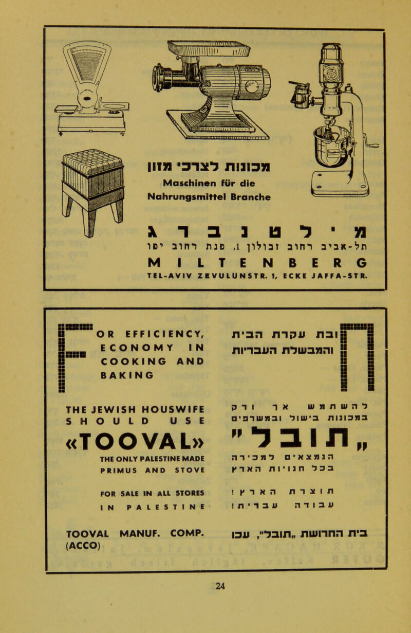 מ ־ ל ט נ ב ד ג תל־אביב רחוב זבולון 1, פגת רחוב ישו MILTENBERG TEL-AVIV ZEVULUNSTR. 1, ECKE JAFFA-STR. iiSSR:: SSSSSBSIS OR EFFICIENCY, י ■ »ובת עקדת הבית SS ECONOMY IN ISSSSSB ! והמנבשלת העבריות COOKING AND g B BAKING SS SS R S THE JEWISH HOUSWIFE להשתמש אר ודק SHOULD USE במבונות בישול ובמשוב, □ «TOOVAL» תובל THE ONLY PALESTINE MADE הנמצאים למכירה PRIMUS AND STOVE בכל חנויות הארץ FOR SALE IN ALL STORES תוצרת הארץ! IN PALESTINE עבודה עברית! TOOVAL MANUF. COMP. (ACCO) בית החרושת תובל, עכו