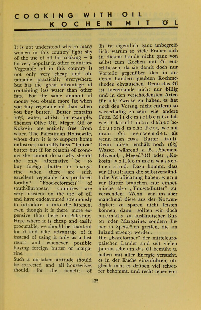 COOKING WITH OIL KOCHEN MIT O L Es ist eigentlich ganz unbegreif- lieh, warum so viele Frauen sich in diesem Lande nicht ganz von selbst zum Kochen mit Öl ent- schliessen, da sie damit doch nur Vorteile gegenüber den in an- deren Ländern geübten Kochme- thoden eintauschen. Denn das öl ist hierzulande nicht nur billig und in den verschiedensten Arten für alle Zwecke zu haben, es hat noch den Vorzug, nicht entfernt so wasserhaltig zu sein wie andere Fette. Mitdemselben Geld- wert kauft man daher be- deutend mehr Fett, wenn man Öl verwendet, als wenn man etwa Butter kauft. Denn diese enthält noch 16% Wasser, während z. B. ״Shemen- Olivenöl, ״Meged”־Öl oder ״Ko- kosin” vollkommen wasser- frei sind. Dazu kommt, dass wir Hausfrauen die selbstverständ- liehe Verpflichtung haben, wenn wir Butter brauchen, nur einhei- mische also ״Tnuwa-Butter” zu verwenden. Wenn wir uns aber manchmal diese aus der Notwen- digkeit zu sparen nicht leisten können, dann sollten wir doch niemals zu ausländischer But- ter oder Margarine, sondern lie- ber zu Speiseölen greifen, die im Inland erzeugt werden. Die ״Essreformer” der mitteleuro- päischen Länder sind seit vielen Jahren sehr um das Öl bemüht u. haben mit aller Energie versucht, es in der Küche einzuführen, ob- gleich man es drüben viel schwe- rer bekommt, und recht teuer ein- It is not understood why so many women in this country fight shy of the use of oil for cooking — a fat very popular in other countries. Vegetable oil in this country is not only very cheap and ob- tainable practically everywhere, but has the great advantage of containing less water than other fats. For the same amount of money you obtain more fat when you buy vegetable oil than when you buy butter. Butter contains 16% water, whilst, for example, Shemen Olive Oil, Meged Oil or Kokosin are entirely free from water. The Palestinian Housewife, whose duty it is to support home industries, naturally buys “Tnuva” butter but if for reasons of econo- my she cannot do so why should the only alternative be to buy foreign butter or marga- rine when there are such excellent vegetable fats produced locally ? “Food-reformers” of south-European countries are very insistent on the use of oil and have endeavoured strenuously to introduce it into the kitchen, even though it is there more ex- pensive than herfe in Palestine. Here where it is cheap and easily procurable, we should be thankful for it and take advantage of it instead of using it only as a last resort and whenever possible buying foreign butter or marga- rine. Such a mistaken attitude should be corrected and all housewives should, for the benefit of