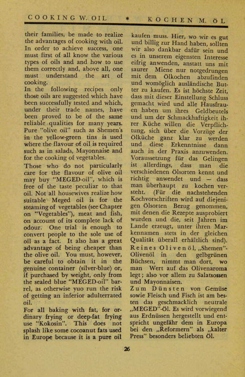 ö L M KOCHEN kaufen muss. Hier, wo wir es gut und billig zur Hand haben, sollten wir also dankbar dafür sein und es in unserem eigensten Interesse eifrig anwenden, anstatt uns mit saurer Miene nur notgedrungen mit dem ölkochen abzufinden und womöglich ausländische But- ter zu kaufen. Es ist höchste Zeit, dass mit dieser Einstellung Schluss gemacht wird und alle Hausfrau- en haben um ihres Geldbeutels und um der Schmackhaftigkeit ih- rer Küche willen die Verpflich- tung, sich über die Vorzüge der Ölküche ganz klar zu werden und diese Erkenntnisse dann auch in der Praxis anzuwenden. Voraussetzung für das Gelingen ist allerdings, dass man die verschiedenen Ölsorten kennt und richtig anwendet und — dass man überhaupt zu kochen ver- steht. (Für die nachstehenden Kochvorschriften wird auf diejeni- gen ölsorten Bezug genommen, mit denen die Rezepte ausprobiert wurden und die, seit Jahren im Lande erzeugt, unter ihren Mar- kennamen stets in der gleichen Qualität überall erhältlich sind). Reines Olivenöl, ״Shemen”- Olivenöl in den gelbgrünen Büchsen, nimmt man dort, wo man Wert auf das Olivenaroma legt; also vor allem zu Salatsossen und Mayonnaisen. Zum Dünsten von Gemüse sowie Fleisch und Fisch ist am bes- ten das geschmacklich neutrale ״MEGED”-Ö1. Es wird vorwiegend aus Erdnüssen hergestellt und ent- spricht ungefähr dem in Europa bei den ״Reformern” als ״kalter Press” besonders beliebten öl. their families, be made to realize the advantages of cooking with oil. In order to achieve success, one must first of all know the various types of oils and and how to use them correctly and, above all, one must understand the art of cooking. In the following recipes only those oils are suggested which have been successfully tested and which, under their trade names, have been proved to be of the same reliable qualities for many years. Pure “olive oil” such as Shemen’s in the yellow-green tins is used where the flavour of oil is required such as in salads, Mayonnaise and for the cooking of vegetables. Those who do not particularly care for the flavour of olive oil may buy “MEGED-oil”, which is free of the taste peculiar to that oil. Not all housewives realize how suitable Meged oil is for the steaming of vegetables (see Chapter on “Vegetables”), meat and fish, on account of its complete lack of odour. One trial is enough to cdnvert people to the sole use of oil as a fact. It also has a great advantage of being cheaper than the olive oil. You must, however, be careful to obtain it in the genuine container (silver-blue) or, if purchased by weight, only from the sealed blue “MEGED-oil” bar- rel, as otherwise yuo run the risk of getting an inferior adulterrated oil. For all baking with fat, for or- dinary frying or deep-fat frying use “Kokosin”. This does not splash like some cocoanut fats used in Europe because it is a pure oil