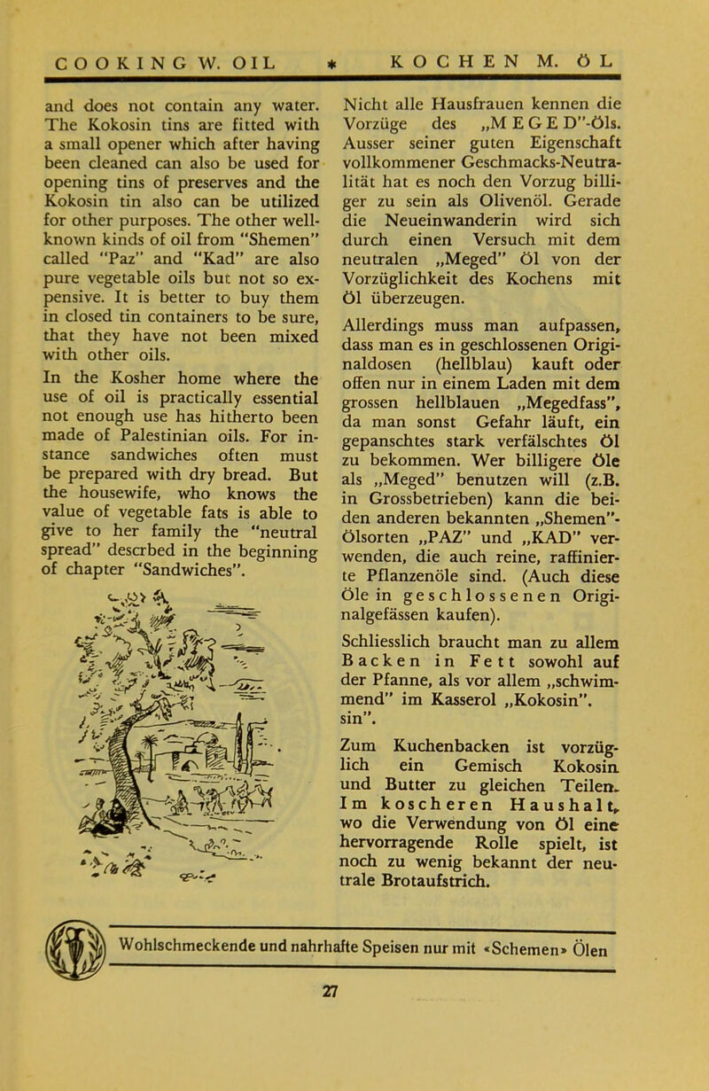 Nicht alle Hausfrauen kennen die Vorzüge des ״M EGE D”-Öls. Ausser seiner guten Eigenschaft vollkommener Geschmacks-Neutra- lität hat es noch den Vorzug billi- ger zu sein als Olivenöl. Gerade die Neueinwanderin wird sich durch einen Versuch mit dem neutralen ״Meged” Öl von der Vorzüglichkeit des Kochens mit Öl überzeugen. Allerdings muss man aufpassen, dass man es in geschlossenen Origi- naldosen (hellblau) kauft oder offen nur in einem Laden mit dem grossen hellblauen ״Megedfass”, da man sonst Gefahr läuft, ein gepanschtes stark verfälschtes öl zu bekommen. Wer billigere öle als ״Meged” benutzen will (z.B. in Grossbetrieben) kann die bei- den anderen bekannten ״Shemen”- Ölsorten ״PAZ” und ״KAD” ver- wenden, die auch reine, raffinier- te Pflanzenöle sind. (Auch diese Öle in geschlossenen Origi- nalgefässen kaufen). Schliesslich braucht man zu allem Backen in Fett sowohl auf der Pfanne, als vor allem ״schwim- mend” im Kasserol ״Kokosin”, sin”. Zum Kuchenbacken ist vorzüg- lieh ein Gemisch Kokosin und Butter zu gleichen Teilen► Im koscheren Haushalt, wo die Verwendung von öl eine hervorragende Rolle spielt, ist noch zu wenig bekannt der neu- trale Brotaufstrich. and does not contain any water. The Kokosin tins are fitted with a small opener which after having been cleaned can also be used for opening tins of preserves and the Kokosin tin also can be utilized for other purposes. The other well- known kinds of oil from “Shemen” called “Paz” and “Kad” are also pure vegetable oils bur. not so ex- pensive. It is better to buy them in closed tin containers to be sure, that they have not been mixed with other oils. In the Kosher home where the use of oil is practically essential not enough use has hitherto been made of Palestinian oils. For in- stance sandwiches often must be prepared with dry bread. But the housewife, who knows the value of vegetable fats is able to give to her family the “neutral spread” deserbed in the beginning of chapter “Sandwiches”. «Schemen» Ölen Wohlschmeckende und nahrhafte Speisen nur mit