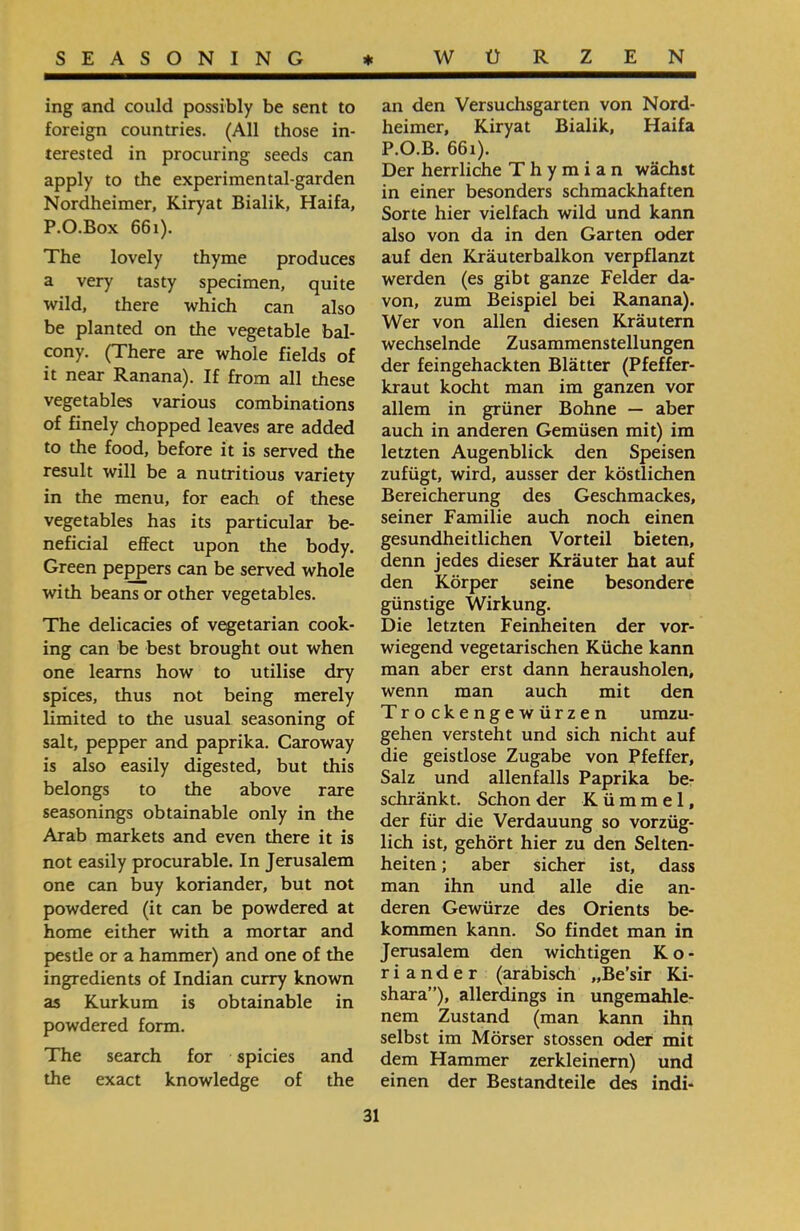 an den Versuchsgarten von Nord- heimer, Kiryat Bialik, Haifa P.O.B. 661). Der herrliche Thymian wächst in einer besonders schmackhaften Sorte hier vielfach wild und kann also von da in den Garten oder auf den Kräuterbalkon verpflanzt werden (es gibt ganze Felder da- von, zum Beispiel bei Ranana). Wer von allen diesen Kräutern wechselnde Zusammenstellungen der feingehackten Blätter (Pfeffer- kraut kocht man im ganzen vor allem in grüner Bohne — aber auch in anderen Gemüsen mit) im letzten Augenblick den Speisen zufügt, wird, ausser der köstlichen Bereicherung des Geschmackes, seiner Familie auch noch einen gesundheitlichen Vorteil bieten, denn jedes dieser Kräuter hat auf den Körper seine besondere günstige Wirkung. Die letzten Feinheiten der vor- wiegend vegetarischen Küche kann man aber erst dann herausholen, wenn man auch mit den Trockengewürzen umzu- gehen versteht und sich nicht auf die geistlose Zugabe von Pfeffer, Salz und allenfalls Paprika be- schränkt. Schon der Kümmel, der für die Verdauung so vorzüg- lieh ist, gehört hier zu den Selten- heiten; aber sicher ist, dass man ihn und alle die an- deren Gewürze des Orients be- kommen kann. So findet man in Jerusalem den wichtigen Ko- r i ander (arabisch ״Be’sir Ki- shara”), allerdings in ungemahle- nem Zustand (man kann ihn selbst im Mörser stossen oder mit dem Hammer zerkleinern) und einen der Bestandteile des indi- ing and could possibly be sent to foreign countries. (All those in- terested in procuring seeds can apply to the experimental-garden Nordheimer, Kiryat Bialik, Haifa, P.O.Box 661). The lovely thyme produces a very tasty specimen, quite wild, there which can also be planted on the vegetable bal- cony. (There are whole fields of it near Ranana). If from all these vegetables various combinations of finely chopped leaves are added to the food, before it is served the result will be a nutritious variety in the menu, for each of these vegetables has its particular be- neficial effect upon the body. Green peppers can be served whole with beans or other vegetables. The delicacies of vegetarian cook- ing can be best brought out when one learns how to utilise dry spices, thus not being merely limited to the usual seasoning of salt, pepper and paprika. Caroway is also easily digested, but this belongs to the above rare seasonings obtainable only in the Arab markets and even there it is not easily procurable. In Jerusalem one can buy koriander, but not powdered (it can be powdered at home either with a mortar and pestle or a hammer) and one of the ingredients of Indian curry known as Kurkum is obtainable in powdered form. The search for spicies and the exact knowledge of the