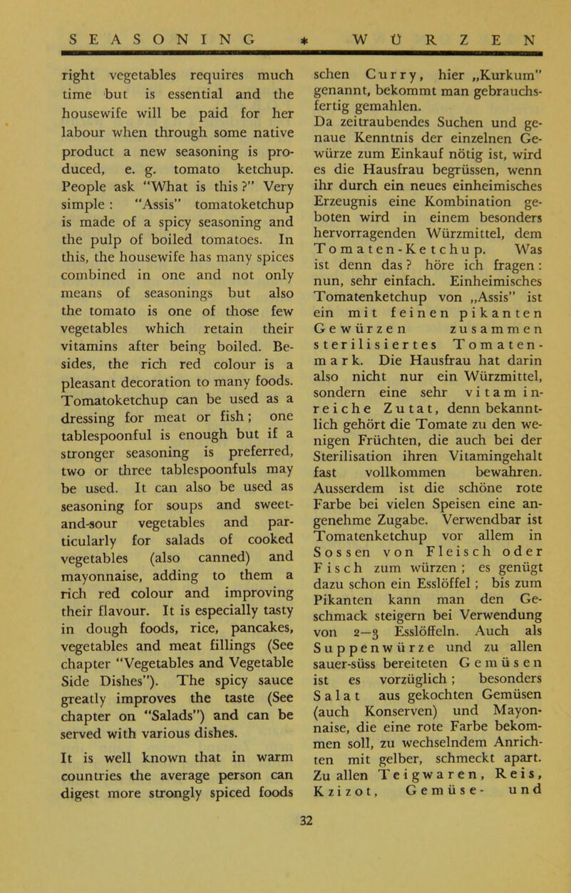 sehen Curry, hier ״Kurkum” genannt, bekommt man gebrauchs- fertig gemahlen. Da zeitraubendes Suchen und ge- naue Kenntnis der einzelnen Ge- würze zum Einkauf nötig ist, wird es die Hausfrau begrüssen, wenn ihr durch ein neues einheimisches Erzeugnis eine Kombination ge- boten wird in einem besonders hervorragenden Würzmittel, dem Tomaten-Ketchup. Was ist denn das ? höre ich fragen: nun, sehr einfach. Einheimisches Tomatenketchup von ״Assis” ist ein mit feinen pikanten Gewürzen zusammen sterilisiertes Tomaten- mark. Die Hausfrau hat darin also nicht nur ein Würzmittel, sondern eine sehr v i t a m in- reiche Zutat, denn bekannt- lieh gehört die Tomate zu den we- nigen Früchten, die auch bei der Sterilisation ihren Vitamingehalt fast vollkommen bewahren. Ausserdem ist die schöne rote Farbe bei vielen Speisen eine an- genehme Zugabe. Verwendbar ist Tomatenketchup vor allem in Sössen von Fleisch oder Fisch zum würzen ; es genügt dazu schon ein Esslöffel ; bis zum Pikanten kann man den Ge- schmack steigern bei Verwendung von 2—3 Esslöffeln. Auch als Suppenwürze und zu allen sauer-süss bereiteten Gemüsen ist es vorzüglich; besonders Salat aus gekochten Gemüsen (auch Konserven) und Mayon- naise, die eine rote Farbe bekom- men soll, zu wechselndem Anrich- ten mit gelber, schmeckt apart. Zu allen Teigwaren, Reis, Kzizot, Gemüse- und right vegetables requires much time but is essential and the housewife will be paid for her labour when through some native product a new seasoning is pro- duced, e. g. tomato ketchup. People ask “What is this ?” Very simple : “Assis” tomatoketchup is made of a spicy seasoning and the pulp of boiled tomatoes. In this, the housewife has many spices combined in one and not only means of seasonings but also the tomato is one of those few vegetables which retain their vitamins after being boiled. Be- sides, the rich red colour is a pleasant decoration to many foods. Tomatoketchup can be used as a dressing for meat or fish; one tablespoonful is enough but if a stronger seasoning is preferred, two or three tablespoonfuls may be used. It can also be used as seasoning for soups and sweet- and-sour vegetables and par- ticularly for salads of cooked vegetables (also canned) and mayonnaise, adding to them a rich red colour and improving their flavour. It is especially tasty in dough foods, rice, pancakes, vegetables and meat fillings (See chapter “Vegetables and Vegetable Side Dishes”). The spicy sauce greatly improves the taste (See chapter on “Salads”) and can be served with various dishes. It is well known that in warm countries the average person can digest more strongly spiced foods