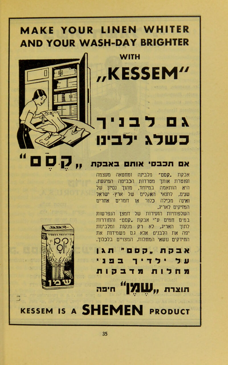 MAKE YOUR LINEN WHITER AND YOUR WASH-DAY BRIGHTER WITH ״KESSEM א □ לבניך כשלא ילבינו א□ תכבס■ אות□ באבקת אבקת .קסם מלבינה ומחטאה מעצמה ופוטרת אותך מטרדות הכביסה המיגעת. היא הותאמה במיוחד, מתוך נמיון של שנים, לתנאי האקלים של ארץ- ישראל ואינה מכילה כלור או חמרים אחרים המזיקים לאריג. השלפוחיות הזעירות של חמצן הנפרשות במים חמים ע־י אבקת .קסם והחודרות לתוך האריג, לא רק מנקות ומלבינות יפה את הלבנים אלא גם משמידות את החידקיס נושאי המחלות, המצויים בלכלוך. אבקת קסם תאן על ילדיך בפני !נחלות [נדבקות תוצרת שמן ■פה KESSEM IS A SHEMEN PRODUCT