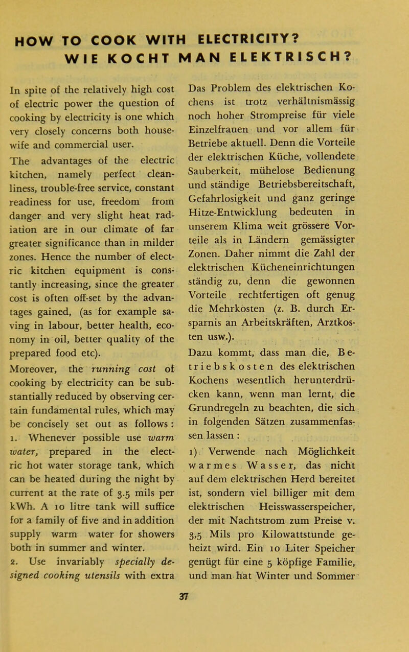 HOW TO COOK WITH ELECTRICITY? WIE KOCHT MAN ELEKTRISCH? Das Problem des elektrischen Ko- chens ist trotz verhältnismässig noch hoher Strompreise für viele Einzelfrauen und vor allem für Betriebe aktuell. Denn die Vorteile der elektrischen Küche, vollendete Sauberkeit, mühelose Bedienung und ständige Betriebsbereitschaft, Gefahrlosigkeit und ganz geringe Hitze-Entwicklung bedeuten in unserem Klima weit grössere Vor* teile als in Ländern gemässigter Zonen. Daher nimmt die Zahl der elektrischen Kücheneinrichtungen ständig zu, denn die gewonnen Vorteile rechtfertigen oft genug die Mehrkosten (z. B. durch Er- sparnis an Arbeitskräften, Arztkos- ten usw.). Dazu kommt, dass man die, B e- triebskosten des elektrischen Kochens wesentlich herunterdrü- cken kann, wenn man lernt, die Grundregeln zu beachten, die sich in folgenden Sätzen zusammenfas- sen lassen : 1) Verwende nach Möglichkeit warmes Wasser, das nicht auf dem elektrischen Herd bereitet ist, sondern viel billiger mit dem elektrischen Heisswasserspeicher, der mit Nachtstrom zum Preise v. 3,5 Mils pro Kilowattstunde ge- heizt wird. Ein 10 Liter Speicher genügt für eine 5 köpfige Familie, und man hat Winter und Sommer ln spite of the relatively high cost of electric power the question of cooking by electricity is one which very closely concerns both house- w׳ife and commercial user. The advantages of the electric kitchen, namely perfect clean- liness, trouble-free service, constant readiness for use, freedom from danger and very slight heat rad- iation are in our climate of far greater significance than in milder zones. Hence the number of elect- ric kitchen equipment is cons- tantly increasing, since the greater cost is often off-set by the advan- tages gained, (as for example sa- ving in labour, better health, eco- nomy in oil, better quality of the prepared food etc). Moreover, the running cost of cooking by electricity can be sub- stantially reduced by observing cer- tain fundamental rules, which may be concisely set out as follows: 1. Whenever possible use warm water, prepared in the elect- ric hot water storage tank, which can be heated during the night by current at the rate of 3.5 mils per kWh. A 10 litre tank will suffice for a family of five and in addition supply warm water for showers both in summer and winter. 2. Use invariably specially de- signed cooking utensils with extra