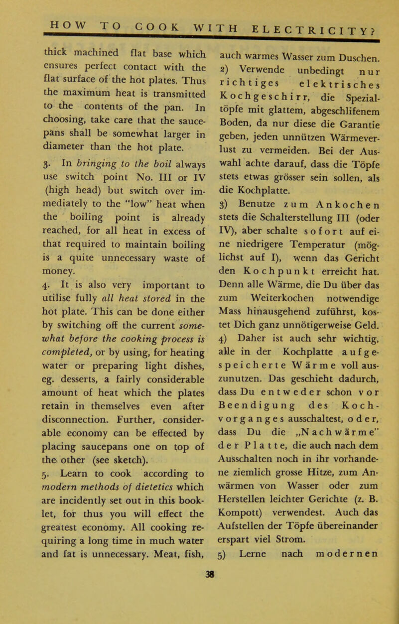 electricity? HOW T O COOK WITH auch warmes Wasser zum Duschen. 2) Verwende unbedingt nur richtiges elektrisches Kochgeschirr, die Spezial- töpfe mit glattem, abgeschlifenem Boden, da nur diese die Garantie geben, jeden unnützen Wärmever- lust zu vermeiden. Bei der Aus- wähl achte darauf, dass die Töpfe stets etwas grösser sein sollen, als die Kochplatte. 3) Benutze zum Ankochen stets die Schalterstellung III (oder IV), aber schalte sofort auf ei- ne niedrigere Temperatur (mög- liehst auf I), wenn das Gericht den Kochpunkt erreicht hat. Denn alle Wärme, die Du über das zum Weiterkochen notwendige Mass hinausgehend zuführst, kos- tet Dich ganz unnötigerweise Geld. 4) Daher ist auch sehr wichtig, alle in der Kochplatte a u f g e- speicherte Wärme voll aus- zunutzen. Das geschieht dadurch, dass Du entweder schon vor Beendigung des Koch- Vorganges ausschaltest, oder, dass Du die ״Nach wärme” der Platte, die auch nach dem Ausschalten noch in ihr Vorhände- ne ziemlich grosse Hitze, zum An- wärmen von Wasser oder zum Herstellen leichter Gerichte (z. B. Kompott) verwendest. Auch das Aufstellen der Töpfe übereinander erspart viel Strom. 5) Lerne nach modernen thick machined flat base which ensures perfect contact with the flat surface of the hot plates. Thus the maximum heat is transmitted to the contents of the pan. In choosing, take care that the sauce- pans shall be somewhat larger in diameter than the hot plate. 3. In bringing to the boil always use switch point No. Ill or IV (high head) but switch over im- mediately to the “low” heat when the boiling point is already reached, for all heat in excess of that required to maintain boiling is a quite unnecessary waste of money. 4. It is also very important to utilise fully all heat stored in the hot plate. This can be done either by switching off the current some- what before the cooking process is completed, or by using, for heating water or preparing light dishes, eg. desserts, a fairly considerable amount of heat which the plates retain in themselves even after disconnection. Further, consider- able economy can be effected by placing saucepans one on top of the other (see sketch). 5. Learn to cook according to modern methods of dietetics which are incidently set out in this book- let, for thus you will effect the greatest economy. All cooking re- quiring a long time in much water and fat is unnecessary. Meat, fish,