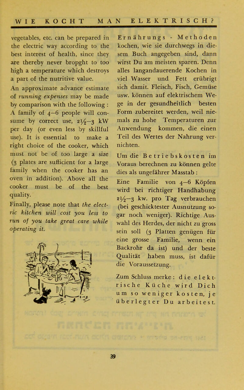 Ernährungs ־ Methoden kochen, wie sie durchwegs in die- sem Buch angegeben sind, dann wirst Du am meisten sparen. Denn alles langandauerende Kochen in viel Wasser und Fett erübrigt sich damit. Fleisch, Fisch, Gemüse usw. können auf elektrischem We- ge in der gesundheitlich besten Form zubereitet werden, weil nie- mals zu hohe Temperaturen zur Anwendung kommen, die einen Teil des Wertes der Nahrung ver- nichten. Um die Betriebskosten im Voraus berechnen zu können gelte dies als ungefährer Masstab : Eine Familie von 4—6 Köpfen wird bei richtiger Handhabung 21/2—3 kw. pro Tag verbrauchen (bei geschicktester Ausnutzung so- gar noch weniger). Richtige Aus- wähl des Herdes, der nicht zu gross sein soll (3 Platten genügen für eine grosse Familie, wenn ein Backrohr da ist) und der beste Qualität haben muss, ist dafür die Voraussetzung. Zum Schluss merke : die e 1 e k t- rische Küche wird Dich um so weniger kosten, je überlegter Du arbeitest. vegetables, etc. can be prepared in the electric way according to the best interest of health, since they are thereby never bropght to too high a temperature which destroys a part of the nutritive value. An approximate advance estimate of running expenses may be made by comparison with the following : A family of 4—6 people will con- sume by correct use, 21^—3 kW per day (or even less by skillful use). It is essential to make a right choice of the cooker, which must not be of too large a size (3 plates are sufficient for a large family when the cooker has an oven in addition). Above all the cooker must be of the best quality. Finally, please note that the elect- ric kitchen will cost you less to run of you take great care while operating it.