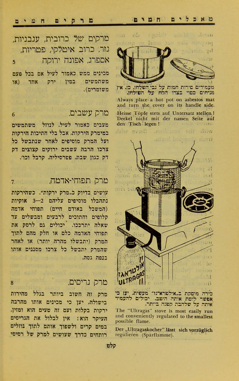 מאכלים חטים מרקים חמים 11: ׳ 1. מעמידים סירות חמות על גבי ד,שלחן, כז.'אין' מגיח־ם כסוי בצדו הלח על השילחן. Always place a hot pot on asbestos mat and turn the, cover on its handle side. Heisse Töpfe stets auf Untersatz stellen. I Deckel nicht mit der nassen Seite auf den Tisch! legen f •! • • מרקים של כרובית, עגבניות, גזר, כרוב איטלקי, פטריות, אספרג, אפונה ירוקה 5 מכינים ממש כאמור לעיל אם בכל פעם משתמשים במין ירק אחד (או משומרים). מרק עשבים. 6 מעבים כאמור לעיל. לנוזל משתמשים במימרק הירקות, אבל בלי חתיכות הירקות ועל המרק מוסיפים לאחר שנתבשל כל צרכו הרבה עשבים ירוקים קצוצים דק דק כגון שבת, פטרסיליה, קרבל וכד. מרק תפוחי-אדמה. 7 עושים בדיוק כ״מרק ירקות. כשהירקות נתהבלו מוסיפים עליהם 2—3 אוקיות (המשכל באודם חיים) תפוחי אדמה קלופים וחתוכים לרבעים ומבשלים עד שאלה יתרככו. ’יכולים גם לרסק את תפוחי האדמה כלם או חלק מהם לתוך המרק (יתבשלו מהרה יותר) או לאחר שהמרק יתבשל כל צרכו מסננים אותו בנפה גסה. מרק גריסים. 8 כירה מרסקת ב״אללטרא־גז׳ימעשית, יען כי אפשר לוסת אותה היטב. יכול־ם להעמיד יאותה על שלהבת קטנה ביותר. The “Ultragas” stove is most easily run and conveniently regulated to the smallest possible flame. Der ״Ultragaskocher” lässt sich vorzüglich regulieren (Sparflamme). מרק זה חשוב ביותר בגלל מהירות בישולה, יען כי מכינים אותו מהרבה ירקות בקלות ועם זה טעים הוא ומזין. העיקר הוא: אין לבלול את הגריסים במים קרים ולשפוך אותם לתוך בחלים רותחים כדרך שעושים למרק של רסיסי קלט