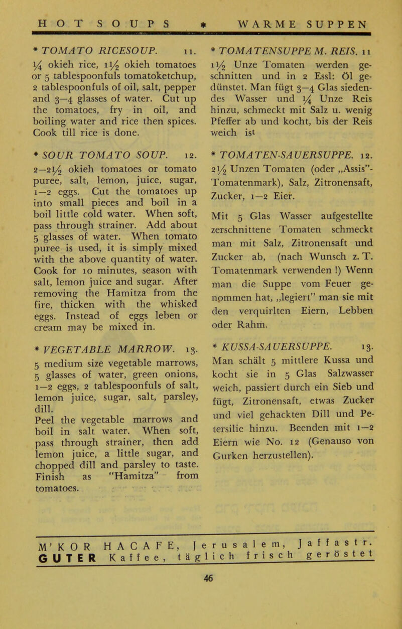 * TOMATENSUPPE M. REIS. 11 11/2 Unze Tomaten werden ge- schnitten und in 2 Essl: öl ge- dünstet. Man fügt 3—4 Glas sieden- des Wasser und \/ Unze Reis hinzu, schmeckt mit Salz u. wenig Pfeffer ab und kocht, bis der Reis weich ist * TOMATEN-SAUERSUPPE. 12. 21/2 Unzen Tomaten (oder ״Assis”־ Tomatenmark), Salz, Zitronensaft, Zucker, 1—2 Eier. Mit 5 Glas Wasser aufgestellte zerschnittene Tomaten schmeckt man mit Salz, Zitronensaft und Zucker ab, (nach Wunsch z. T. Tomatenmark verwenden 1) Wenn man die Suppe vom Feuer ge- npmmen hat, ״legiert” man sie mit den verquirlten Eiern, Lebben oder Rahm. * KUSSA-SAUERSUPPE. 13. Man schält 5 mittlere Kussa und kocht sie in 5 Glas Salzwasser weich, passiert durch ein Sieb und fügt, Zitronensaft, etwas Zucker und viel gehackten Dill und Pe- tersilie hinzu. Beenden mit 1—2 Eiern wie No. 12 (Genauso von Gurken herzustellen). * TOMATO RICESOUP. 11. \/A okieh rice, 11/2 okieh tomatoes or 5 tablespoonfuls tomatoketchup, 2 tablespoonfuls of oil, salt, pepper and 3—4 glasses of water. Cut up the tomatoes, fry in oil, and boiling water and rice then spices. Cook till rice is done. *SOUR TOMATO SOUP. 12. 2—21/2 okieh tomatoes or tomato puree, salt, lemon, juice, sugar, 1—2 eggs. Cut the tomatoes up into small pieces and boil in a boil little cold water. When soft, pass through strainer. Add about 5 glasses of water. When tomato puree is used, it is simply mixed with the above quantity of water. Cook for 10 minutes, season with salt, lemon juice and sugar. After removing the Hamitza from the fire, thicken with the whisked eggs. Instead of eggs leben or cream may be mixed in. * VEGETABLE MARROW. 13. 5 medium size vegetable marrows, 5 glasses of water, green onions, 1—2 eggs, 2 tablespoonfuls of salt, lemon juice, sugar, salt, parsley, dill. Peel the vegetable marrows and boil in salt water. When soft, pass through strainer, then add lemon juice, a little sugar, and chopped dill and parsley to taste. Finish as ,,Hamitza” from tomatoes. M’KOR HACAFE, Jerusalem, Jaffastr. GUTER Kaffe e, täglich frisch geröstet 46