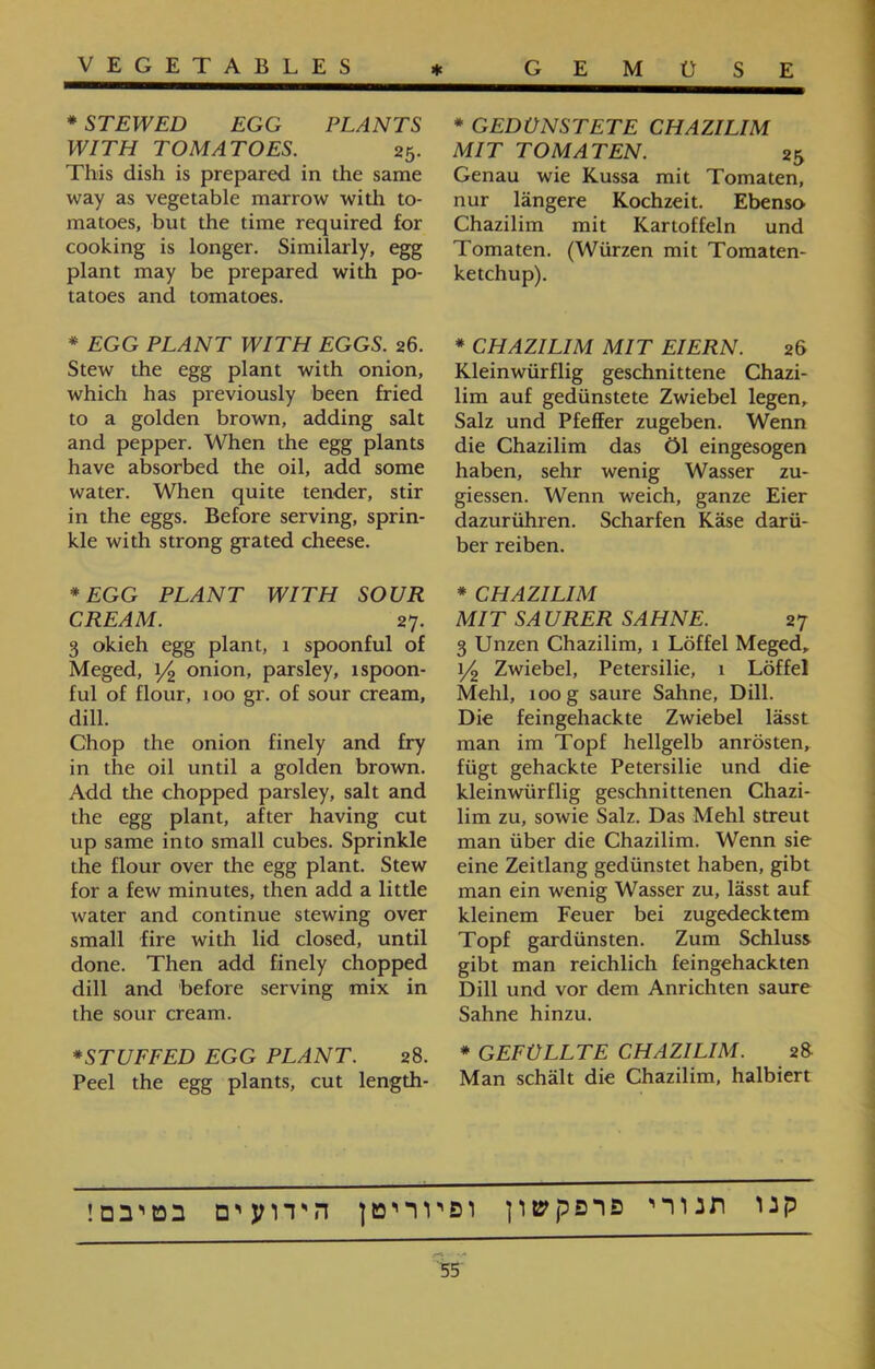 * GEDÜNSTETE CHAZILIM MIT TOMATEN. 25 Genau wie Kussa mit Tomaten, nur längere Kochzeit. Ebenso Chazilim mit Kartoffeln und Tomaten. (Würzen mit Tomaten- ketchup). * CHAZILIM MIT EIERN. 26 Kleinwürflig geschnittene Chazi- lim auf gedünstete Zwiebel legen, Salz und Pfeffer zugeben. Wenn die Chazilim das Öl eingesogen haben, sehr wenig Wasser zu- giessen. Wenn weich, ganze Eier dazurühren. Scharfen Käse darü- ber reiben. * CHAZILIM MIT SAURER SAHNE. 27 3 Unzen Chazilim, 1 Löffel Meged, 1/2 Zwiebel, Petersilie, 1 Löffel Mehl, 100 g saure Sahne, Dill. Die feingehackte Zwiebel lässt man im Topf hellgelb anrösten, fügt gehackte Petersilie und die kleinwürflig geschnittenen Chazi- lim zu, sowie Salz. Das Mehl streut man über die Chazilim. Wenn sie eine Zeitlang gedünstet haben, gibt man ein wenig Wasser zu, lässt auf kleinem Feuer bei zugedecktem Topf gardünsten. Zum Schluss gibt man reichlich feingehackten Dill und vor dem Anrichten saure Sahne hinzu. * GEFÜLLTE CHAZILIM. 28 Man schält die Chazilim, halbiert * STEWED EGG PLANTS WITH TOMATOES. 25. This dish is prepared in the same way as vegetable marrow with to- matoes, but the time required for cooking is longer. Similarly, egg plant may be prepared with po- tatoes and tomatoes. * EGG PLANT WITH EGGS. 26. Stew the egg plant with onion, which has previously been fried to a golden brown, adding salt and pepper. When the egg plants have absorbed the oil, add some water. When quite tender, stir in the eggs. Before serving, sprin- kle with strong grated cheese. * EGG PLANT WITH SOUR CREAM. 27. 3 okieh egg plant, 1 spoonful of Meged, 1/2 onion, parsley, 1 spoon- ful of flour, 100 gr. of sour cream, dill. Chop the onion finely and fry in the oil until a golden brown. Add the chopped parsley, salt and the egg plant, after having cut up same into small cubes. Sprinkle the flour over the egg plant. Stew for a few minutes, then add a little water and continue stewing over small fire with lid closed, until done. Then add finely chopped dill and before serving mix in the sour cream. *STUFFED EGG PLANT. 28. Peel the egg plants, cut length- קנו תנורי פרפקשון ופיוריטן הידועים בטיבם!