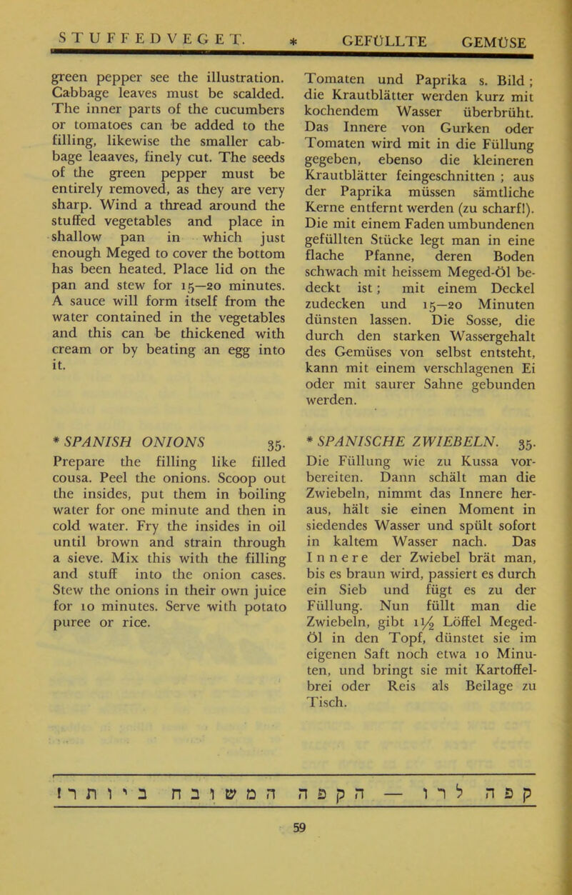 STUFFEDVEGET. Tomaten und Paprika s. Bild; die Krautblätter werden kurz mit kochendem Wasser überbrüht. Das Innere von Gurken oder Tomaten wird mit in die Füllung gegeben, ebenso die kleineren Krautblätter feingeschnitten ; aus der Paprika müssen sämtliche Kerne entfernt werden (zu scharfl). Die mit einem Faden umbundenen gefüllten Stücke legt man in eine flache Pfanne, deren Boden schwach mit heissem Meged-Öl be- deckt ist; mit einem Deckel zudecken und 15—20 Minuten dünsten lassen. Die Sosse, die durch den starken Wassergehalt des Gemüses von selbst entsteht, kann mit einem verschlagenen Ei oder mit saurer Sahne gebunden werden. * SPANISCHE ZWIEBELN. 35. Die Füllung wie zu Kussa vor- bereiten. Dann schält man die Zwiebeln, nimmt das Innere her- aus, hält sie einen Moment in siedendes Wasser und spült sofort in kaltem Wasser nach. Das Innere der Zwiebel brät man, bis es braun wird, passiert es durch ein Sieb und fügt es zu der Füllung. Nun füllt man die Zwiebeln, gibt 11/2 Löffel Meged- Öl in den Topf, dünstet sie im eigenen Saft noch etwa 10 Minu- ten, und bringt sie mit Kartoffel- brei oder Reis als Beilage zu Tisch. green pepper see the illustration. Cabbage leaves must be scalded. The inner parts of the cucumbers or tomatoes can be added to the filling, likewise the smaller cab- bage leaaves, finely cut. The seeds of the green pepper must be entirely removed, as they are very sharp. Wind a thread around the stuffed vegetables and place in shallow pan in which just enough Meged to cover the bottom has been heated. Place lid on the pan and stew for 15—20 minutes. A sauce will form itself from the water contained in the vegetables and this can be thickened with cream or by beating an egg into it. * SPANISH ONIONS 35. Prepare the filling like filled cousa. Peel the onions. Scoop out the insides, put them in boiling water for one minute and then in cold water. Fry the insides in oil until brown and strain through a sieve. Mix this with the filling and stuff into the onion cases. Stew the onions in their own juice for 10 minutes. Serve with potato puree or rice. קפה לרו — הקפה המשובח ביותר! 59