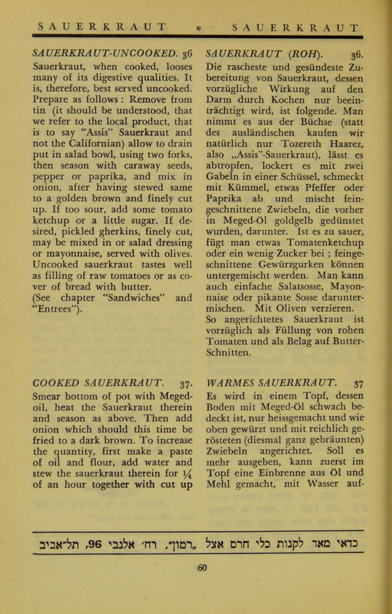 SAUERKRAUT * SAUERKRAUT SAUERKRAUT (ROH). 36. Die rascheste und gesündeste Zu- bereitung von Sauerkraut, dessen vorzügliche Wirkung auf den Darm durch Kochen nur beein- trächtigt wird, ist folgende. Man nimmt es aus der Büchse (statt des ausländischen kaufen wir natürlich nur Tozereth Haarez, also ״Assis'’־Sauerkraut), lässt es abtropfen, lockert es mit zwei Gabeln in einer Schüssel, schmeckt mit Kümmel, etwas Pfeffer oder Paprika ab und mischt fein- geschnittene Zwiebeln, die vorher in Meged-Öl goldgelb gedünstet wurden, darunter. Ist es zu sauer, fügt man etwas Tomatenketchup oder ein wenig Zucker bei ; feinge- schnittene Gewürzgurken können untergemischt werden. Man kann auch einfache Salatsosse, Mayon- naise oder pikante Sosse darunter- mischen. Mit Oliven verzieren. So angerichtetes Sauerkraut ist vorzüglich als Füllung von rohen Tomaten und als Belag auf Butter- Schnitten. WARMES SAUERKRAUT. 37 Es wird in einem Topf, dessen Boden mit Meged-Öl schwach be- deckt ist, nur heissgemacht und wie oben gewürzt und mit reichlich ge- rösteten (diesmal ganz gebräunten) Zwiebeln angerichtet. Soll es mehr ausgeben, kann zuerst im Topf eine Einbrenne aus Öl und Mehl gemacht, mit Wasser auf- SAUERKRAUT-UNCOOKED. 36 Sauerkraut, when cooked, looses many of its digestive qualities. It is, therefore, best served uncooked. Prepare as follows: Remove from tin (it should be understood, that we refer to the local product, that is to say “Assis” Sauerkraut and not the Californian) allow to drain put in salad bowl, using two forks, then season with caraway seeds, pepper or paprika, and mix in onion, after having stewed same to a golden brown and finely cut up. If too sour, add some tomato ketchup or a little sugar. If de- sired, pickled gherkins, finely cut, may be mixed in or salad dressing or mayonnaise, served with olives. Uncooked sauerkraut tastes well as filling of raw tomatoes or as co- ver of bread with butter. (See chapter “Sandwiches” and “Entrees”). COOKED SAUERKRAUT. 37. Smear bottom of pot with Meged- oil, heat the Sauerkraut therein and season as above. Then add onion which should this time be fried to a dark brown. To increase the quantity, first make a paste of oil and flour, add water and stew the sauerkraut therein for 14 of an hour together with cut up כדאי מאד לקנות כלי חרם אצל ״רמוך, רח׳ אלנבי 96, תל־אביב 60