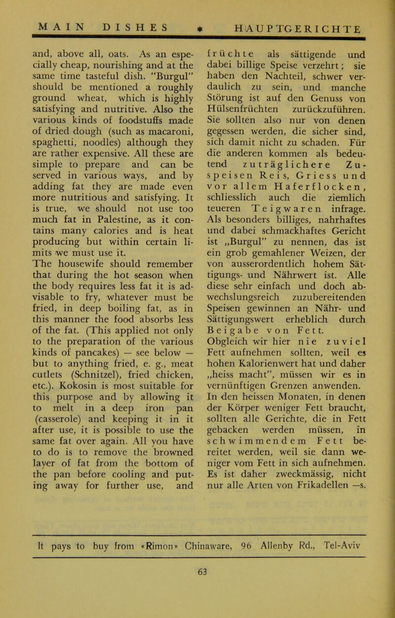 ♦ f r ü c h t e als sättigende und dabei billige Speise verzehrt; sie haben den Nachteil, schwer ver- daulich zu sein, und manche Störung ist auf den Genuss von Hülsenfrüchten zurückzuführen. Sie sollten also nur von denen gegessen werden, die sicher sind, sich damit nicht zu schaden. Für die anderen kommen als bedeu- tend zuträglichere Zu- speisen Reis, Griess und vor allem H a f e r f 1 o c k e n , schliesslich auch die ziemlich teueren Teigwaren infrage. Als besonders billiges, nahrhaftes und dabei schmackhaftes Gericht ist ״Burgul” zu nennen, das ist ein grob gemahlener Weizen, der von ausserordentlich hohem Sät- tigungs- und Nährwert ist. Alle diese sehr einfach und doch ab- wechslungsreich zuzubereitenden Speisen gewinnen an Nähr- und Sättigungswert erheblich durch Beigabe von Fett. Obgleich wir hier nie zuviel Fett aufnehmen sollten, weil es hohen Kalorienwert hat und daher ״heiss macht”, müssen wir es in vernünftigen Grenzen anwenden. In den heissen Monaten, in denen der Körper weniger Fett braucht, sollten alle Gerichte, die in Fett gebacken werden müssen, in schwimmendem Fett be- reitet werden, weil sie dann we- niger vom Fett in sich aufnehmen. Es ist daher zweckmässig, nicht nur alle Arten von Frikadellen —s. and, above all, oats. As an espe- dally cheap, nourishing and at the same time tasteful dish. “Burgul” should be mentioned a roughly ground wheat, which is highly satisfying and nutritive. Also the various kinds of foodstuffs made of dried dough (such as macaroni, spaghetti, noodles) although they are rather expensive. All these are simple to prepare and can be served in various ways, and by adding fat they are made even more nutritious and satisfying. It is true, we should not use too much fat in Palestine, as it con- tains many calories and is heat producing but within certain li- mits we must use it. The housewife should remember that during the hot season when the body requires less fat it is ad- visable to fry, whatever must be fried, in deep boiling fat, as in this manner the food absorbs less of the fat. (This applied not only to the preparation of the various kinds of pancakes) — see below — but to anything fried, e. g., meat cutlets (Schnitzel), fried chicken, etc.). Kokosin is most suitable for this purpose and by allowing it to melt in a deep iron pan (casserole) and keeping it in it after use, it is possible to use the same fat over again. All you have to do is to remove the browned layer of fat from the bottom of the pan before cooling and put- ing away for further use, and It pays to buy from «Rimon» Chinaware, 96 Alienby Rd., Tel-Aviv 63