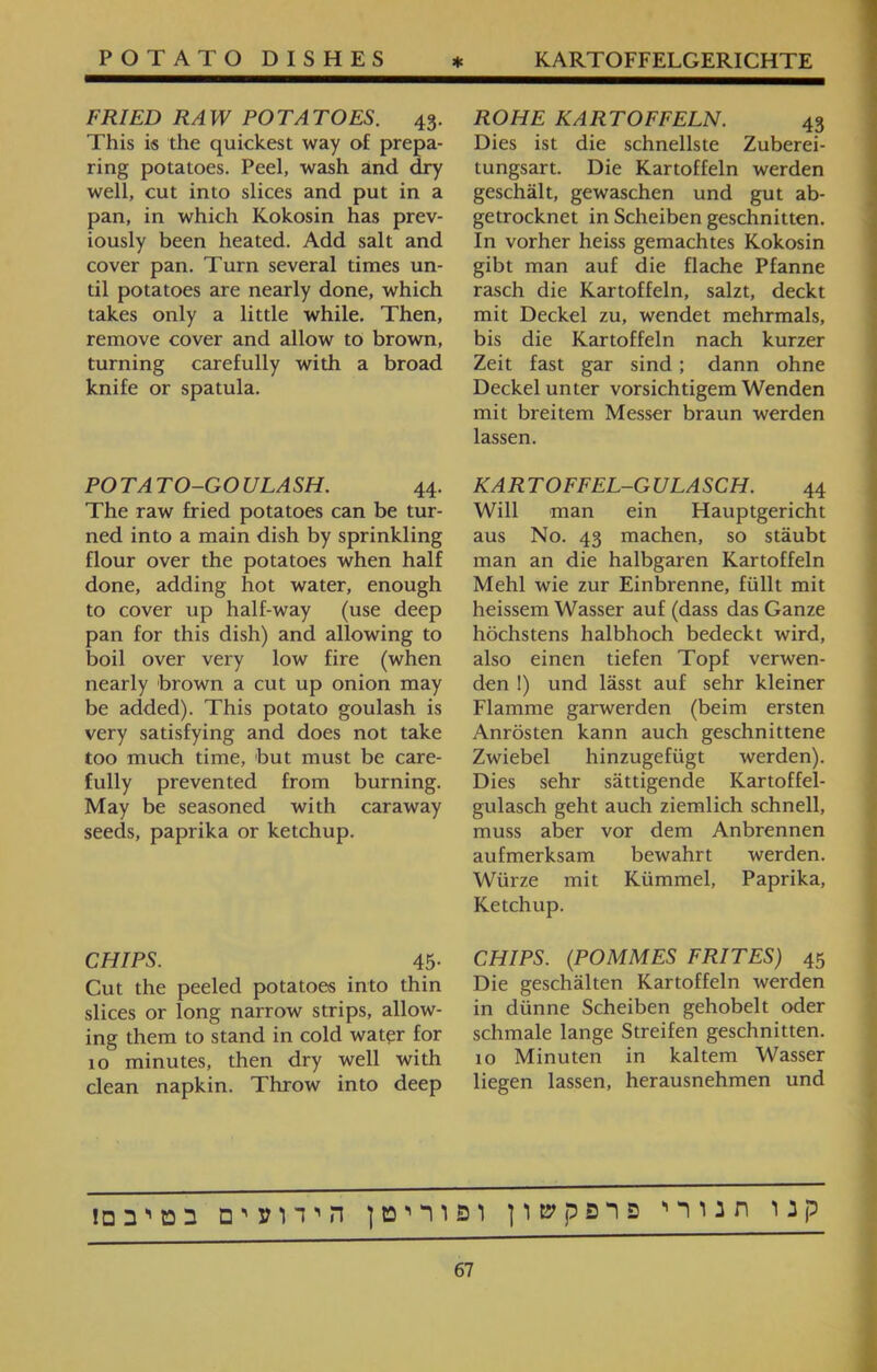 ROHE KARTOFFELN. 43 Dies ist die schnellste Zuberei־ tungsart. Die Kartoffeln werden geschält, gewaschen und gut ab- getrocknet in Scheiben geschnitten. In vorher heiss gemachtes Kokosin gibt man auf die flache Pfanne rasch die Kartoffeln, salzt, deckt mit Deckel zu, wendet mehrmals, bis die Kartoffeln nach kurzer Zeit fast gar sind ; dann ohne Deckel unter vorsichtigem Wenden mit breitem Messer braun werden lassen. KARTOFFEL-GULASCH. 44 Will man ein Hauptgericht aus No. 43 machen, so stäubt man an die halbgaren Kartoffeln Mehl wie zur Einbrenne, füllt mit heissem Wasser auf (dass das Ganze höchstens halbhoch bedeckt wird, also einen tiefen Topf verwen- den !) und lässt auf sehr kleiner Flamme garwerden (beim ersten Anrösten kann auch geschnittene Zwiebel hinzugefügt werden). Dies sehr sättigende Kartoffel- gulasch geht auch ziemlich schnell, muss aber vor dem Anbrennen aufmerksam bewahrt werden. Würze mit Kümmel, Paprika, Ketchup. CHIPS. (POMMES FRITES) 45 Die geschälten Kartoffeln werden in dünne Scheiben gehobelt oder schmale lange Streifen geschnitten. 10 Minuten in kaltem Wasser liegen lassen, herausnehmen und FRIED RAW POTATOES. 43. This is the quickest way of prepa- ring potatoes. Peel, wash and dry well, cut into slices and put in a pan, in which Kokosin has prev- iously been heated. Add salt and cover pan. Turn several times un- til potatoes are nearly done, which takes only a little while. Then, remove cover and allow to brown, turning carefully with a broad knife or spatula. POTATO-GOULASH. 44. The raw fried potatoes can be tur- ned into a main dish by sprinkling flour over the potatoes when half done, adding hot water, enough to cover up half-way (use deep pan for this dish) and allowing to boil over very low fire (when nearly brown a cut up onion may be added). This potato goulash is very satisfying and does not take too much time, but must be care- fully prevented from burning. May be seasoned with caraway seeds, paprika or ketchup. CHIPS. 45• Cut the peeled potatoes into thin slices or long narrow strips, allow- ing them to stand in cold water for 10 minutes, then dry well with clean napkin. Throw into deep קנו תנורי פרפקשון ופוריטן הידועים בטיבם!