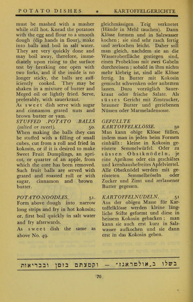 m₪₪₪₪₪a₪₪₪m₪₪₪t₪K^₪^m₪₪m₪₪₪m₪₪^m^ gleichmässigen Teig verknetet (Hände in Mehl tauchen). Dann Klösse formen und in Salzwasser kochen ; sie sind sehr rasch fertig und zerkochen leicht. Daher soll man gleich, nachdem sie an die Wasseroberfläche gestiegen sind, einen Probekloss mit zwei Gabeln durchreissen ; sobald in ihm nichts mehr klebrig ist, sind alle Klösse fertig. In Butter mit Kokosin gemischt schwenken oder anbraten lassen. Dazu vorzüglich Sauer- kraut oder frische Salate. Als süsses Gericht mit Zimtzucker, brauner Butter und geriebenen Nüssen oder Marmeladensosse. GEFÜLLTE KARTOFFELKLÖSSE. 50 Man kann obige Klösse füllen, indem man in jeden beim Formen einhüllt: kleine in Kokosin ge- röstete Semmelwürfel. Oder zu süssen Obstknödeln, je eine Aprikose oder ein geschältes und kernhausbefreites Apfelviertel. Alle Obstknödel werden mit ge- rösteten Semmelbröseln oder Zucker und Zimt und zerlassener Butter gegessen. KARTOFFELNUDELN. 51 Aus der obigen Masse für Kar- toffelklösse werden kleine läng- liehe Stifte geformt und diese in heissem Kokosin gebacken ; man kann sie auch erst kurz in Salz- wasser aufkochen und sie dann erst in das Kokosin geben. must be mashed with a masher while still hot. Knead the potatoes with the egg and flour to a smooth dough (dip hands in flour), make into balls and boil in salt water. They are very quickly done and may boil away, therefore, imme- diately upon rising to the surface test by breaking one open with two forks, and if the inside is no longer sticky, the balls are suff- iciently cooked. They may be shaken in a mixture of butter and Meged oil or lightly fried. Serve, preferably, with sauerkraut. As sweet dish serve with sugar and cinnamon grated nuts and brown butter or yam. STUFFED .POTATO .BALLS (salted or sweet). 50. When making the balls they can be stuffed with a filling of small cubes, cut from a roll and fried in kokosin, or if it is desired to make Sweet Fruit Dumplings, an apri- cot, or quarter of an apple, from which the core has been removed. Such fruit balls are served with grated and roasted roll or with sugar, cinnamon and brown butter. POTATO-NOODLES. 51. Form above dough into narrow long strips and fry in hot kokosin; or, first boil quickly in salt water and fry afterwards. As sweet dish the same as above No. 49. בשלו ב״אולטראנז* - וקמצתם בזמן ובבריאות 70