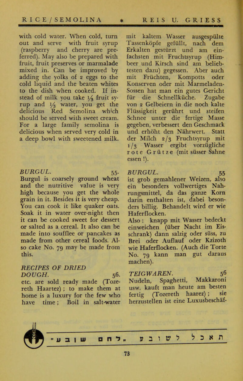 RICE/SEMOLINA * REIS U. GRIESS mit kaltem Wasser ausgespülte Tassenköpfe gefüllt, nach dem Erkalten gestürzt und am ein- fachsten mit Fruchtsyrup (Him- beer und Kirsch sind am belieb- testen dazu) gegessen. Aber auch mit Früchten, Kompotts oder Konserven oder mit Marmeladen- Sössen hat man ein gutes Gericht für die Schnellküche. Zugabe von 2 Gelbeiern in die noch kalte Flüssigkeit gerührt und steifen Schnee unter die fertige Masse gegeben, verbessert den Geschmack und erhöht den Nährwert. Statt der Milch 2/3 Fruchtsyrup mit 1 /3 Wasser ergibt vorzügliche rote Grütze (mit süsser Sahne essen !). BURGUL. 55 ist grob gemahlener Weizen, also ein besonders vollwertiges Nah- rungsmittel, da das ganze Korn darin enthalten ist, dabei beson- ders billig. Behandelt wird er wie Haferflocken. Also : knapp mit Wasser bedeckt einweichen (über Nacht im Eis- schrank) dann salzig oder süss, zu Brei oder Auflauf oder Kzizoth wie Haferflocken. (Auch die Torte No. 79 kann man gut daraus machen). TEIGWAREN. 56 Nudeln, Spaghetti, Makkaroni usw. kauft man heute am besten fertig (Tozereth haarez); sie herzustellen ist eine Luxusbeschäf- with cold water. When cold, turn out and serve with fruit syrup (raspberry and cherry are pre- ferred). May also be prepared with fruit, fruit preserves or marmalade mixed in. Can be improved by adding the yolks of 2 eggs to the cold liquid and the beaten whites to the dish when cooked. If in- stead of milk you take y$ fruit sy- rup and 1/3 water, you get the delicious Red Semolina wh'ch should be served with sweet cream. For a large family semolina is delicious when served very cold in a deep bowl with sweetened milk. BURGUL. 55. Burgul is coarsely ground wheat and the nutritive value is very high because you get the whole grain in it. Besides it is very cheap. You can cook it like quaker oats. Soak it in water over-night then it can be cooked sweet for dessert or salted as a cereal. It also can be made into soufflee or pancakes as made from other cereal foods. Al- so cake No. 79 may be made from this. RECIPES OF DRIED DOUGH. 56. etc. are sold ready made (Toze- reth Haartez) ; to make them at home is a luxury for the few who have time; Boil in salt-water תאכל לשו ב ע לח □ ש 1 ע  73