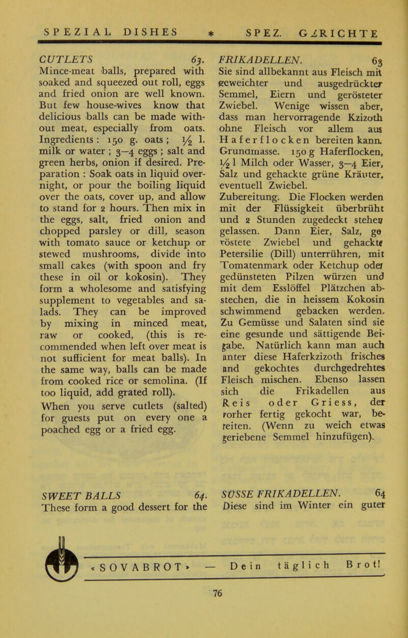SPEZ. GERICHTE FRIKADELLEN. 63 Sie sind allbekannt aus Fleisch mit geweichter und ausgedrückter Semmel, Eiern und gerösteter Zwiebel. Wenige wissen aber, dass man hervorragende Kzizoth ohne Fleisch vor allem aus Haferflocken bereiten kann. Grunarnasse. 150 g Haferflocken, 14 1 Milch oder Wasser, 3—4 Eier, Salz und gehackte grüne Kräuter, eventuell Zwiebel. Zubereitung. Die Flocken werden mit der Flüssigkeit überbrüht und 2 Stunden zugedeckt steheo gelassen. Dann Eier, Salz, ge röstete Zwiebel und gehackt« Petersilie (Dill) unterrühren, mit Tomatenmark oder Ketchup oder gedünsteten Pilzen würzen und mit dem Esslöffel Plätzchen ab- stechen, die in heissem Kokosin schwimmend gebacken werden. Zu Gemüsse und Salaten sind sie eine gesunde und sättigende Bei- gäbe. Natürlich kann man auch unter diese Haferkzizoth frisches nnd gekochtes durchgedrehtes Fleisch mischen. Ebenso lassen sich die Frikadellen aus Reis oder Griess, der rorher fertig gekocht war, be- reiten. (Wenn zu weich etwas geriebene Semmel hinzufügen). SPEZIAL DISHES CUTLETS 63. Mince-meat balls, prepared with soaked and squeezed out roll, eggs and fried onion are well known. But few house-wives know that delicious ■balls can be made with- out meat, especially from oats. Ingredients: 150 g. oats ; 1/2 1. milk or water ; 3—4 eggs ; salt and green herbs, onion if desired. Pre- paration : Soak oats in liquid over- night, or pour the boiling liquid over the oats, cover up, and allow to stand for 2 hours. Then mix in the eggs, salt, fried onion and chopped parsley or dill, season with tomato sauce or ketchup or stewed mushrooms, divide into small cakes (with spoon and fry these in oil or kokosin). They form a wholesome and satisfying supplement to vegetables and sa- lads. They can be improved by mixing in minced meat, raw or cooked, (this is re- commended when left over meat is not sufficient for meat balls). In the same way, balls can be made from cooked rice or semolina. (If too liquid, add grated roll). When you serve cutlets (salted) for guests put on every one a poached egg or a fried egg. SWEET BALLS 64. SÜSSE FRIKADELLEN. 64 These form a good dessert for the Diese sind im Winter ein guter «SOVABROT» — Dein täglich Brot! 76