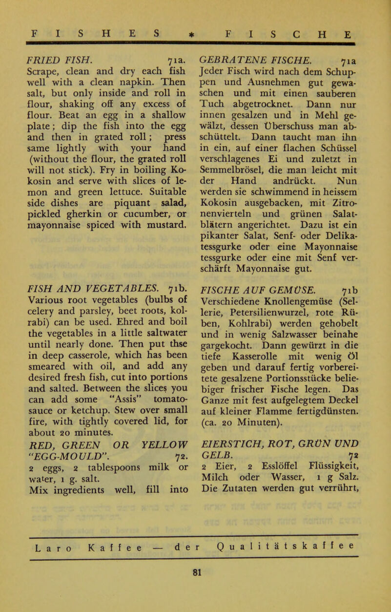 GEBRATENE FISCHE. 71a Jeder Fisch wird nach dem Schup- pen und Ausnehmen gut gewa- sehen und mit einen sauberen Tuch abgetrocknet. Dann nur innen gesalzen und in Mehl ge- wälzt, dessen Überschuss man ab- schüttelt. Dann taucht man ihn in ein, auf einer flachen Schüssel verschlagenes Ei und zuletzt in Semmelbrösel, die man leicht mit der Hand andrückt. Nun werden sie schwimmend in heissem Kokosin ausgebacken, mit Zitro- nenvierteln und grünen Salat- blätern angerichtet. Dazu ist ein pikanter Salat, Senf- oder Delika- tessgurke oder eine Mayonnaise tessgurke oder eine mit Senf ver- schärft Mayonnaise gut. FISCHE AUF GEMÜSE. 71 b Verschiedene Knollengemüse (Sei- lerie, Petersilienwurzel, rote Rü- ben, Kohlrabi) werden gehobelt und in wenig Salzwasser beinahe gargekocht. Dann gewürzt in die tiefe Kasserolle mit wenig öl geben und darauf fertig vorberei- tete gesalzene Portionsstücke belie- biger frischer Fische legen. Das Ganze mit fest aufgelegtem Deckel auf kleiner Flamme fertigdünsten, (ca. 20 Minuten). EIERSTICH, ROT, GRÜN UND GELB. 72 2 Eier, 2 Esslöffel Flüssigkeit, Milch oder Wasser, 1 g Salz. Die Zutaten werden gut verrührt, FRIED FISH. 71a. Scrape, clean and dry each fish well with a clean napkin. Then salt, but only inside and roll in flour, shaking off any excess of flour. Beat an egg in a shallow plate; dip the fish into the egg and then in grated roll; press same lightly with your hand (without the flour, the grated roll will not stick). Fry in boiling Ko- kosin and serve with slices of le- mon and green lettuce. Suitable side dishes are piquant salad, pickled gherkin or cucumber, or mayonnaise spiced with mustard. FISH AND VEGETABLES. 71b. Various root vegetables (bulbs of celery and parsley, beet roots, kol- rabi) can be used. Ehred and boil the vegetables in a little saltwater until nearly done. Then put thse in deep casserole, which has been smeared with oil, and add any desired fresh fish, cut into portions and salted. Between the slices you can add some “Assis” tomato- sauce or ketchup. Stew over small fire, with tightly covered lid, for about 20 minutes. RED, GREEN OR YELLOW “EGG-MOULD”. 72. 2 eggs, 2 tablespoons milk or water, 1 g. salt. Mix ingredients well, fill into Laro Kaffee — der Qualitätskaffee 81