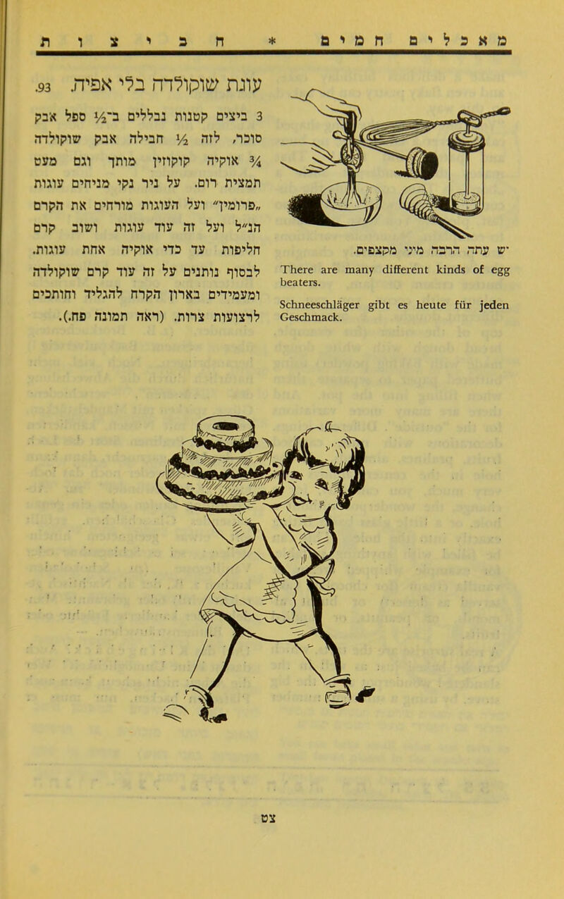 מאכלים חמים * ח כ י צ ו ת There are many different kinds of egg beaters. Schneeschläger gibt es heute für jeden Geschmack. עונת שוקולדה בלי אפיה. 93. 3 ביצים קטנות נבללים ב־2/! ספל א־בק סוכר, לזה y2 חבילה אבק שוקולדה y4 אוקיה קוקוזין מותך וגם מעט תמצית רום. על ניר נקי מניחים עוגות פרומיך ועל העוגות מורחים את הקרם הנ״ל ועל זה עוד עוגות ושוב קרם חליפות עד כדי אוקיה אחת עוגות. לבסוף נותנים על זה עוד קרם שוקולדה ומעמידים בארון הקרח להגליד וחותכים לרצועות צרות. (ראה תמונה פח.). צט