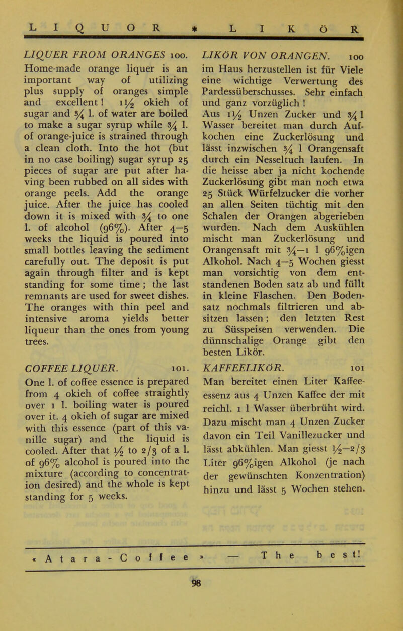 L I QUOR * LIKÖR LIKÖR VON ORANGEN. 100 im Haus herzustellen ist für Viele eine wichtige Verwertung des Pardessüberschusses. Sehr einfach und ganz vorzüglich ! Aus 11/2 Unzen Zucker und 5^1 Wasser bereitet man durch Auf- kochen eine Zuckerlösung und lässt inzwischen s/A 1 Orangensaft durch ein Nesseltuch laufen. In die heisse aber ja nicht kochende Zuckerlösung gibt man noch etwa 25 Stück Würfelzucker die vorher an allen Seiten tüchtig mit den Schalen der Orangen abgerieben wurden. Nach dem Auskühlen mischt man Zuckerlösung und Orangensaft mit 34—1 1 g6%igen Alkohol. Nach 4—5 Wochen giesst man vorsichtig von dem ent- standenen Boden satz ab und füllt in kleine Flaschen. Den Boden- satz nochmals filtrieren und ab- sitzen lassen; den letzten Rest zu Süsspeisen verwenden. Die dünnschalige Orange gibt den besten Likör. KAFFEELIKÖR. 101 Man bereitet einen Liter Kaffee- essenz aus 4 Unzen Kaffee der mit reichl. 1 1 Wasser überbrüht wird. Dazu mischt man 4 Unzen Zucker davon ein Teil Vanillezucker und lässt abkühlen. Man giesst 1/2—2/3 Liter g6%igen Alkohol (je nach der gewünschten Konzentration) hinzu und lässt 5 Wochen stehen. LIQUER FROM ORANGES 100. Home-made orange liquer is an important way of utilizing plus supply of oranges simple and excellent I 11/2 okieh of sugar and y 1. of water are boiled to make a sugar syrup while s/4 1. of orange-juice is strained through a clean cloth. Into the hot (but in no case boiling) sugar syrup 25 pieces of sugar are put after ha- ving been rubbed on all sides with orange peels. Add the orange juice. After the juice has cooled down it is mixed with s/4 to one 1. of alcohol (g6%). After 4—5 weeks the liquid is poured into small bottles leaving the sediment carefully out. The deposit is put again through filter and is kept standing for some time ; the last remnants are used for sweet dishes. The oranges with thin peel and intensive aroma yields better liqueur than the ones from young trees. COFFEE LIQUER. 101. One 1. of coffee essence is prepared from 4 okieh of coffee straightly over 1 1. boiling water is poured over it. 4 okieh of sugar are mixed with this essence (part of this va- nille sugar) and the liquid is cooled. After that 1/2 to 2/3 of a 1. of g6% alcohol is poured into the mixture (according to concentrat- ion desired) and the whole is kept standing for 5 weeks. best! Coffee» — The « A t a r a 98