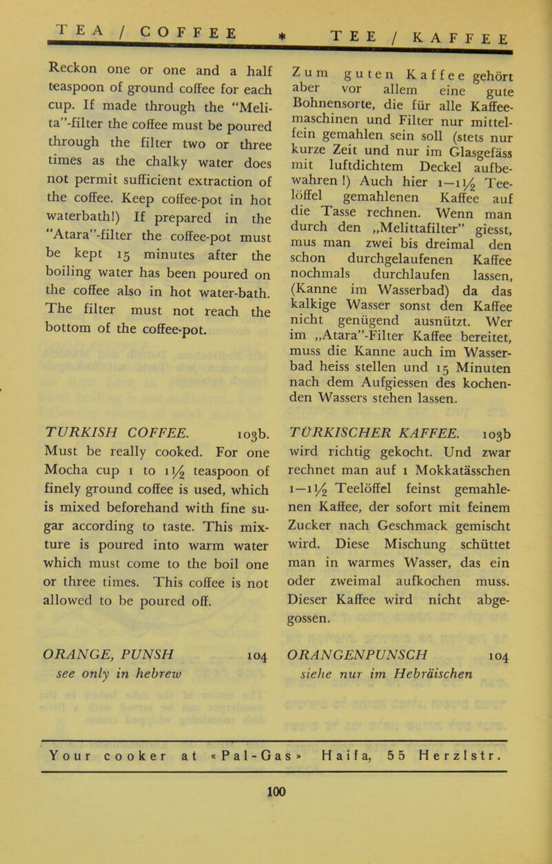 KAFFEE / TEE / COFFEE TEA Zum guten Kaffee gehört aber vor allem eine gute Bohnensorte, die für alle Kaffee- maschinen und Filter nur mittel- fein gemahlen sein soll (stets nur kurze Zeit und nur im Glasgefäss mit luftdichtem Deckel aufbe- wahren!) Auch hier 1-11^ Tee- löffel gemahlenen Kaffee auf die Tasse rechnen. Wenn man durch den ״Melittafilter” giesst, mus man zwei bis dreimal den schon durchgelaufenen Kaffee nochmals durchlaufen lassen, (Kanne im Wasserbad) da das kalkige Wasser sonst den Kaffee nicht genügend ausnützt. Wer im ״Atara”-Filter Kaffee bereitet, muss die Kanne auch im Wasser- bad heiss stellen und 15 Minuten nach dem Aufgiessen des kochen- den Wassers stehen lassen. Reckon one or one and a half teaspoon of ground coffee for each cup. If made through the “Meli- ta”-filter the coffee must be poured through the filter two or three times as the chalky water does not permit sufficient extraction of the coffee. Keep coffee-pot in hot waterbath!) If prepared in the Atara”-filter the coffee-pot must be kept 15 minutes after the boiling water has been poured on the coffee also in hot water-bath. The filter must not reach the bottom of the coffee-pot. TÜRKISCHER KAFFEE. 103b wird richtig gekocht. Und zwar rechnet man auf 1 Mokkatässchen 1—11/2 Teelöffel feinst gemahle- nen Kaffee, der sofort mit feinem Zucker nach Geschmack gemischt wird. Diese Mischung schüttet man in warmes Wasser, das ein oder zweimal aufkochen muss. Dieser Kaffee wird nicht abge- gossen. TURKISH COFFEE. 103b. Must be really cooked. For one Mocha cup 1 to 11/2 teaspoon of finely ground coffee is used, which is mixed beforehand with fine su- gar according to taste. This mix- ture is poured into warm water which must come to the boil one or three times. This coffee is not allowed to be poured off. 104 ORANGENPUNSCH siehe nur im Hebräischen ORANGE, PUNSH see only in hebreiu Your cooker at « Pal-Gas » Haifa, 55 Herzlstr. 100