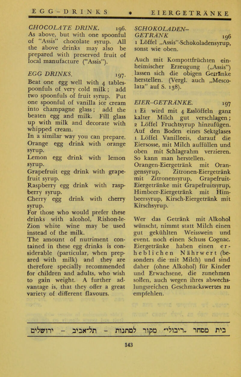 * EIERGETRÄNKE SCHOKOLADEN- GETRÄNK !96 1 Löffel ״Assis”־Schokoladensyrup, sonst wie oben. Auch mit Kompottfrüchten ein- heimischer Erzeugung (״Assis”) lassen sich die obigen Getränke hersteilen. (Vergl. auch ״Mesco- lata” auf S. 138). EI ER-GET RÄNKE. 197 1 Ei wird mit 4 Esslöffeln ganz kalter Milch gut verschlagen; 2 Löffel Fruchtsyrup hinzufügen. Auf den Boden eines Sektglases 1 Löffel Vanilleeis, darauf die Eiersosse, mit Milch auffüllen und oben mit Schlagrahm verzieren. So kann man herstellen. Orangen-Eiergetränk mit Oran- gensyrup, Zitronen-Eierge tränk mit Zitronensyrup, Grapefruit- Eiergetränke mit Grapefruitsyrup, Himbeer-Eiergetränk mit Him- beersyrup, Kirsch-Eiergetränk mit Kirschsyrup. Wer das Getränk mit Alkohol wünscht, nimmt statt Milch einen gut gekühlten Weisswein und event, noch einen Schuss Cognac. Eiergetränke haben einen er- heblichen Nährwert (be- sonders die mit Milch) und sind daher (ohne Alkohol) für Kinder und Erwachsene, die zunehmen sollen, auch wegen ihres abwechs- lungsreichen Geschmackswertes zu empfehlen. egg-drinks CHOCOLATE DRINK. 196. As above, but with one spoonful of “Assis” chocolate syrup. All the above drinks may also be prepared with preserved fruit of local manufacture (“Assis”). EGG DRINKS. !97. Beat one egg well with 4 tables- poonfuls of very cold milk ; add two spoonfuls of fruit syrup. Put one spoonful of vanilla ice cream into champagne glass; add the beaten egg and milk. Fill glass up with milk and decorate with whipped cream. In a similar way you can prepare. Orange egg drink with orange syrup. Lemon egg drink with lemon syrup. Grapefruit egg drink with grape- fruit syrup. Raspberry egg drink with rasp- berry syrup. Cherry egg drink with cherry syrup. For those who would prefer these drinks with alcohol, Rishon-le- Zion white wine may be used instead of the milk. The amount of nutriment con- tained in these egg drinks is con- siderable (particular, when prep- ared with milk) and they are therefore specially recommended for children and adults, who wish to gain weight. A further ad- vantage is, that they offer a great variety of different flavours. בית מסחר ״ריבולי׳ מקור למתנות - תל־אביב. - ירושלים 143